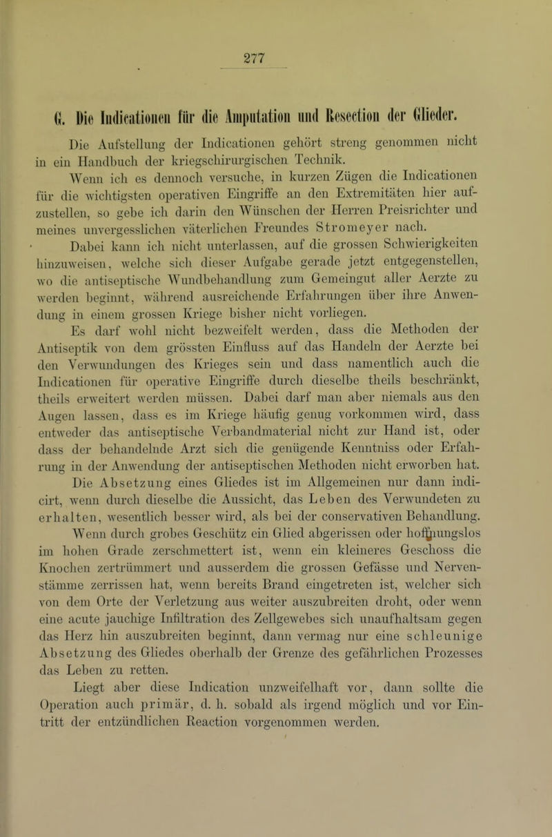 G. Die ludiciitioiK^ii für die Äiiiputiitioii und Rcsection der Olieder. Die Aufstellung der Indicationen gehört streng genommen nicht in ein Handbuch der kriegschirurgisclien Technik. Wenn ich es dennoch versuche, in kurzen Zügen die Indicationen für die wichtigsten operativen Eingriffe an den Extremitäten hier auf- zustellen, so gebe ich darin den Wünschen der Herren Preisrichter und meines unvergesslichen väterlichen Freundes Stromeyer nach. Dabei kann ich nicht unterlassen, auf die grossen Schwierigkeiten hinzuweisen, welche sich dieser Aufgabe gerade jetzt entgegenstellen, wo die antiseptische Wundbehandlung zum Gemeingut aller Aerzte zu werden beginnt, während ausreichende Erfahrungen über ihre Anwen- dung in einem grossen Kriege bisher nicht vorliegen. Es darf wohl nicht bezweifelt werden, dass die Methoden der Antiseptik von dem grössten Einfluss auf das Handeln der Aerzte bei den Verwundungen des Krieges sein und dass namentlich auch die Indicationen für operative Eingriffe durch dieselbe theils beschränkt, theils erweitert werden müssen. Dabei darf man aber niemals aus den Augen lassen, dass es im Kriege häufig genug vorkommen wird, dass entweder das antiseptische Verbandmaterial nicht zur Hand ist, oder dass der behandelnde Arzt sich die genügende Kenntniss oder Erfah- rung in der Anwendung der antiseptischen Methoden nicht erworben hat. Die Absetzung eines Gliedes ist im Allgemeinen nur dann indi- cirt, wenn durch dieselbe die Aussicht, das Leben des Verwundeten zu erhalten, wesentlich besser wird, als bei der conservativen Behandlung. Wenn durch grobes Geschütz ein Glied abgerissen oder hof^iungslos im hohen Grade zerschmettert ist, wenn ein kleineres Geschoss die Knochen zertrümmert und ausserdem die grossen Gefässe und Nerven- stämme zerrissen hat, wenn bereits Brand eingetreten ist, welcher sich von dem Orte der Verletzung aus weiter auszubreiten droht, oder wenn eine acute jauchige Infiltration des Zellgewebes sich unaufhaltsam gegen das Herz hin auszubreiten beginnt, dann vermag nur eine schleunige Absetzung des Gliedes oberhalb der Grenze des gefährlichen Prozesses das Leben zu retten. Liegt aber diese Indication unzweifelhaft vor, dann sollte die Operation auch primär, d. h. sobald als irgend möglich und vor Ein- tritt der entzündlichen Reaction vorgenommen werden.