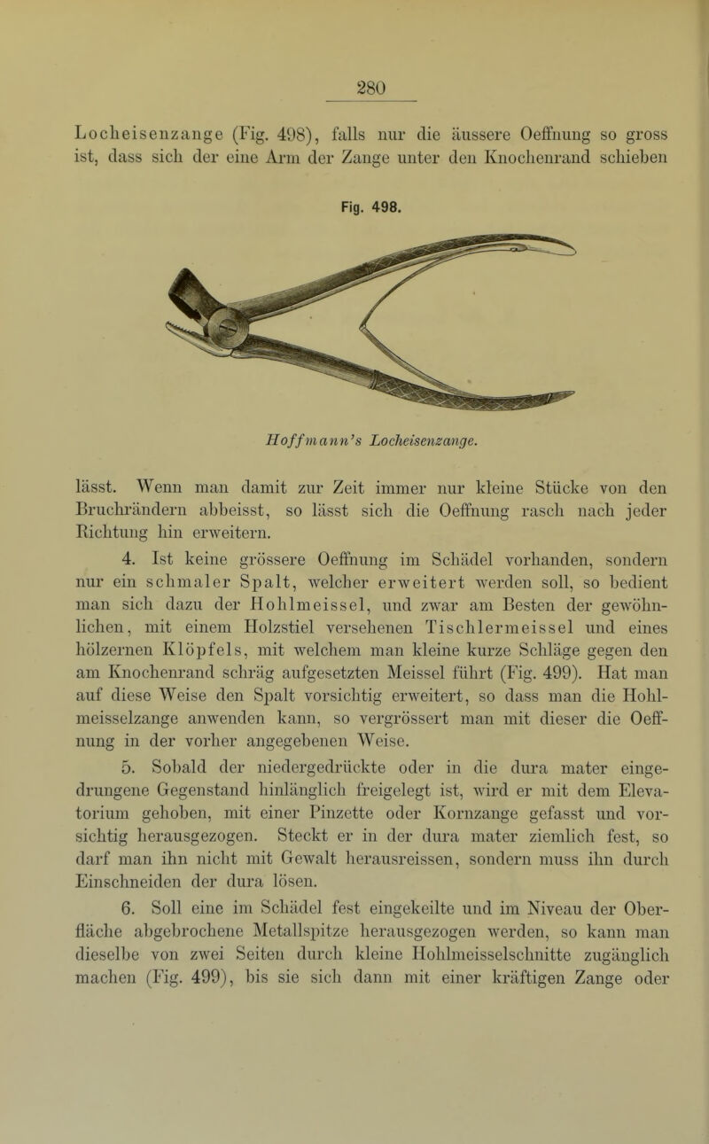 Loclieisenzange (Fig. 498), falls nur die äussere Oeflfimng so gross ist, dass sich der eine Arm der Zange unter den Knoclienrand schieben Fig. 498. Hoffmann's Locheisenzange. lässt. Wenn man damit zur Zeit immer nur kleine Stücke von den Bruchrändern abbeisst, so lässt sich die Oeffnung rasch nach jeder Richtung hin erweitern. 4. Ist keine grössere Oeffnung im Schädel vorhanden, sondern nur ein schmaler Spalt, welcher erweitert werden soll, so bedient man sich dazu der Höh Im eissei, und zwar am Besten der gewöhn- lichen, mit einem Holzstiel versehenen Tischlermeissel und eines hölzernen Klöpfels, mit welchem man kleine kurze Schläge gegen den am Knochenrand schräg aufgesetzten Meissel führt (Fig. 499). Hat man auf diese Weise den Spalt vorsichtig erweitert, so dass man die Hohl- meisselzange anwenden kann, so vergrössert man mit dieser die Oeff- nung in der vorher angegebenen Weise. 5. Sobald der niedergedrückte oder in die dura mater einge- drungene Gegenstand hinlänglich freigelegt ist, wird er mit dem Eleva- torium gehoben, mit einer Pinzette oder Kornzange gefasst und vor- sichtig herausgezogen. Steckt er in der dura mater ziemlich fest, so darf man ihn nicht mit Gewalt herausreissen, sondern muss ihn durch Einschneiden der dura lösen. 6. Soll eine im Schädel fest eingekeilte und im Niveau der Ober- fläche abgebrochene Metallspitze herausgezogen werden, so kann man dieselbe von zwei Seiten durch kleine Hohlmeisselschnitte zugänglich machen (Fig. 499), bis sie sich dann mit einer kräftigen Zange oder
