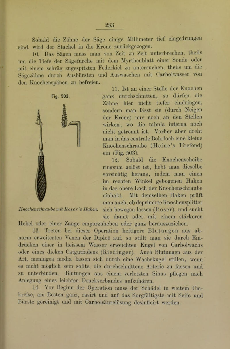 Sobald die Zäliiie der Säge einige Millimeter tief eingedrungen sind, wird der Stachel in die Krone zurückgezogen. 10. Das Sägen muss man von Zeit zu Zeit unterbrechen, theils um die Tiefe der Sägefurche mit dem Myrthenblatt einer Sonde oder mit einem schräg zugespitzten Federkiel zu untersuchen, theils um die Sägezähne durch Ausbürsten und Auswaschen mit Carbolwasser von den Knochenspänen zu befreien. 11. Ist an einer Stelle der Knochen Fig. 503. ganz durchschnitten, so dürfen die Zähne hier nicht tiefer eindringen, sondern man lässt sie (durch Neigen der Krone) nur noch an den Stellen li/'^^ wirken, wo die tabula interna noch nicht getrennt ist. Vorher aber dreht man in das centrale Bohrloch eine kleine Knochenschraube (Heine's Tirefond) ein (Fig. 503). 12. Sobald die Knochenscheibe ringsum gelöst ist, hebt man dieselbe vorsichtig heraus, indem man einen im rechten Winkel gebogenen Haken in das obere Loch der Knochenschraube einhakt. Mit demselben Haken prüft man auch, ob deprimirte Knochensplitter Knochenschraube mit Eos er 's Haken, sich bewegen lassen (R o s e r), und sucht sie damit oder mit einem stärkeren Hebel oder einer Zange emporzuheben oder ganz herauszuziehen. 13. Treten bei dieser Operation heftigere Blutungen aus ab- norm erweiterten Venen der Diploe auf, so stillt man sie durch Ein- drücken einer in heissem Wasser erweichten Kugel von Carbolwachs oder eines dicken Catgutfadens (Riedinger). Auch Blutungen aus der Art. meningea media lassen sich durch eine Wachskugel stillen, wenn es nicht möglich sein sollte, die durchschnittene Arterie zu fassen und zu unterbinden. Blutungen aus einem verletzten Sinus pflegen nach Anlegung eines leichten Druckverbandes aufzuhören. 14. Vor Beginn der Operation muss der Schädel in weitem Um- kreise, am Besten ganz, rasirt und auf das Sorgfältigste mit Seife und Bürste gereinigt und mit Carbolsäurelösung desinficirt werden.