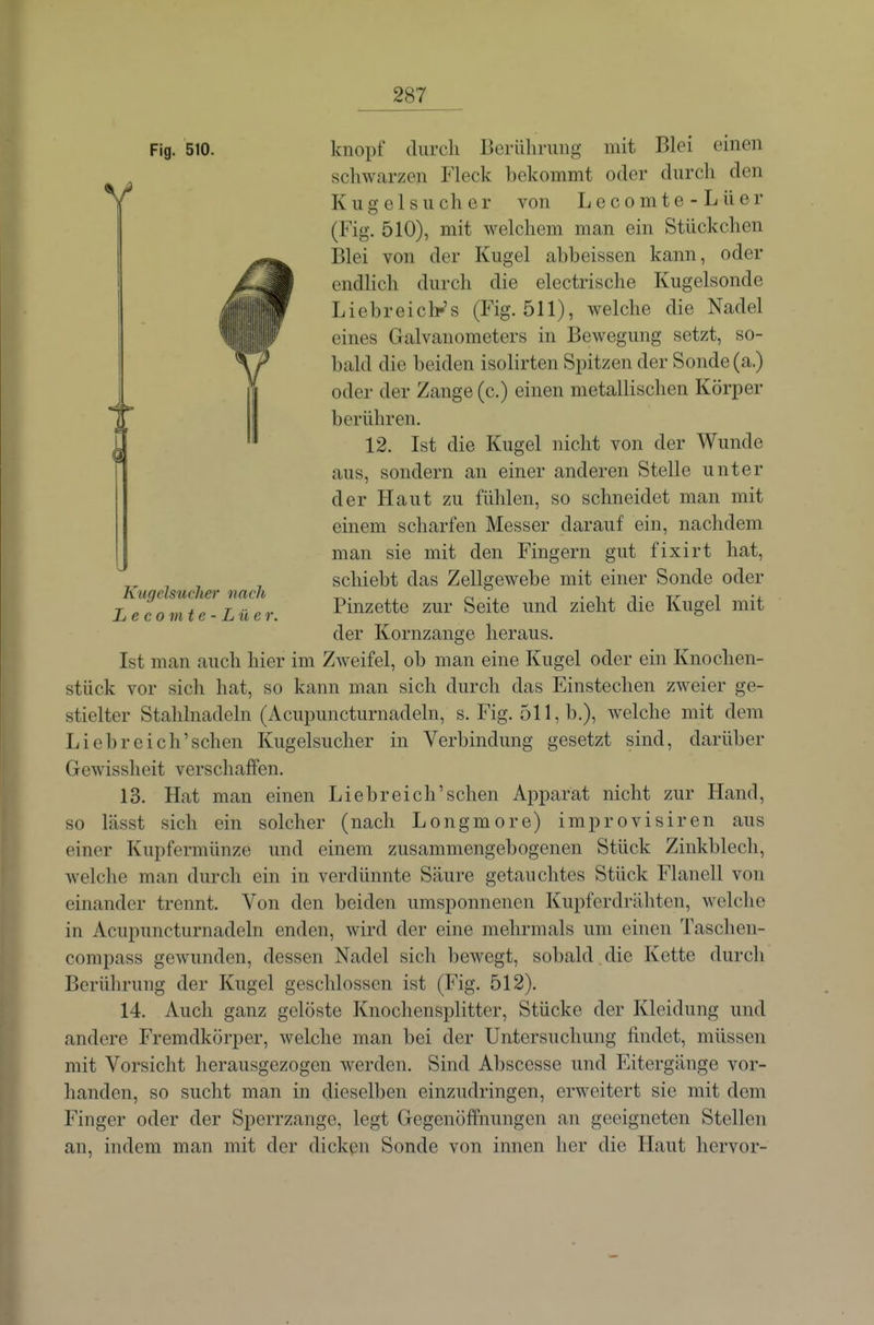 Fig. 510. V Kugelsucher nach L e c 0 m t e - Lü c r. knöpf durch Berührung mit Blei einen scliwarzen Fleck bekommt oder durch den Kugel SU eher von Lecomte-Lüer (Fig. 510), mit welchem man ein Stückchen I31ei von der Kugel abbeissen kann, oder endhch durch die electrische Kugelsonde Liebreicb-'s (Fig. 511), welche die Nadel eines Galvanometers in Bewegung setzt, so- bald die beiden isolirten Spitzen der Sonde (a.) oder der Zange (c.) einen metallischen Körper berühren. 12. Ist die Kugel nicht von der Wunde aus, sondern an einer anderen Stelle unter der Haut zu fühlen, so schneidet man mit einem scharfen Messer darauf ein, nachdem man sie mit den Fingern gut fixirt hat, schiebt das Zellgewebe mit einer Sonde oder Pinzette zur Seite und zieht die Kugel mit der Kornzange heraus. Ist man auch hier im Zweifel, ob man eine Kugel oder ein Knochen- stück vor sich hat, so kann man sich durch das Einstechen zweier ge- stielter Stahlnadeln (Acupuncturnadeln, s. Fig. 511, b.), welche mit dem Li ehr eich'sehen Kugelsuclier in Verbindung gesetzt sind, darüber Gewissheit verschaffen. 13. Hat man einen Liebreich'sehen Apparat nicht zur Hand, so lässt sich ein solcher (nach Longmore) improvisiren aus einer Kupfermünze und einem zusammengebogenen Stück Zinkblech, welche man durch ein in verdünnte Säure getauchtes Stück Flanell von einander trennt. Von den beiden umsponnenen Kupferdrähten, welche in Acupuncturnadeln enden, wird der eine mehrmals um einen Taschen- compass gewunden, dessen Nadel sich bewegt, sobald die Kette durch Berührung der Kugel geschlossen ist (Fig. 512). 14. Auch ganz gelöste Knochensplitter, Stücke der Kleidung und andere Fremdkörper, welche man bei der Untersuchung findet, müssen mit Vorsicht herausgezogen werden. Sind Abscesse und Eitergänge vor- handen, so sucht man in dieselben einzudringen, erweitert sie mit dem Finger oder der Sperrzange, legt Gegenöffnungen an geeigneten Stellen an, indem man mit der dicken Sonde von innen her die Haut hervor-