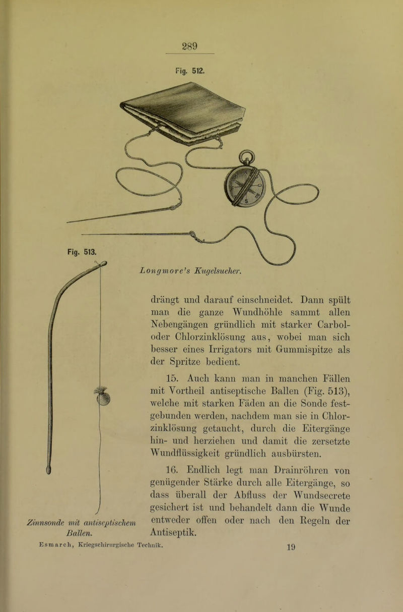 Fig. 512. Fig. 513, Zinnsonde mit antiscpiischeni Ballen. Longmore's Ktigelsueher. drängt und darauf einschneidet. Dann spült man die ganze Wundhöhle sammt allen Nehengängen gründlich mit starker Carbol- oder Chlorzinldösung aus, wobei man sich besser eines Irrigators mit Gummisj)itze als der S^iritze bedient. 15. Auch kann man in manchen Fällen mit Vortheil antiseptische Ballen (Fig. 513), welche mit starken Fäden an die Sonde fest- gebunden werden, nachdem man sie in Chlor- zinklösung getaucht, durch die Eitergänge hin- und lierziehen und damit die zersetzte Wundflüssigkeit gründlich ausbürsten. IG. Endlich legt man Drainröhren von genügender Stärke durch alle Eitergänge, so dass überall der Abfluss der Wundsecrete gesichert ist und behandelt dann die Wunde entweder olfcn oder nacli den Regeln der Antiseptik. Esraarch, Kriegsclurnrgisclie Technik. 19