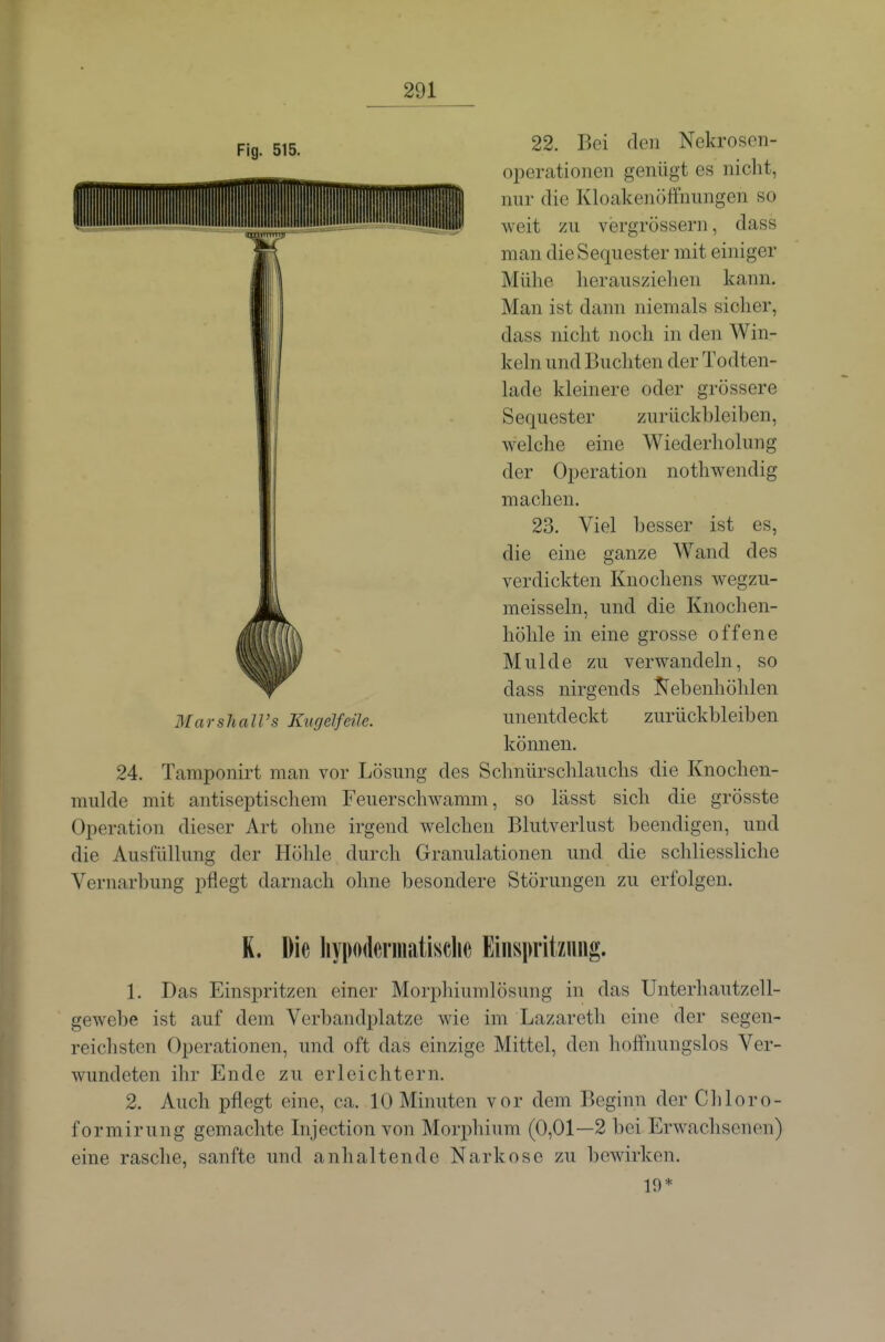 22. Bei den Nekrosen- operationen genügt es nicht, nur die Kloakenöifnungen so weit zu v(3rgrössern, dass man die Sequester mit einiger Mühe herausziehen kann. Man ist dann niemals sicher, dass nicht noch in den Win- keln und Buchten der Todten- lade kleinere oder grössere Sequester zurückbleiben, welche eine Wiederholung der Operation nothwendig machen. 23. Viel besser ist es, die eine ganze Wand des verdickten Knochens wegzu- meisseln, und die Knochen- höhle in eine grosse offene Mulde zu verwandeln, so dass nirgends Jl'ebenhöhlen MarshaWs Kugelfeüe. unentdeckt zurückbleiben können. 24. Tamponirt man vor Lösung des Schnürschlauchs die Knochen- mulde mit antiseptischem Feuerschwamm, so lässt sich die grösste Operation dieser Art ohne irgend welchen Blutverlust beendigen, und die Ausfüllung der Höhle durch Granulationen und die schliessliche Vernarbung pflegt darnach ohne besondere Störungen zu erfolgen. K. Die liypodcrmatisclic Einspritzung. 1. Das Einspritzen einer Morphiumlösung in das Unterhautzell- gewebe ist auf dem Verbandplatze wie im Lazareth eine der segen- reichsten Operationen, und oft das einzige Mittel, den hoffnungslos Ver- wundeten ihr Ende zu erleichtern. 2. Auch pflegt eine, ca. 10 Minuten vor dem Beginn der Cliloro- formirung gemachte Injection von Morphium (0,01—2 bei Erwachsenen) eine rasche, sanfte und anhaltende Narkose zu bewirken. 19*