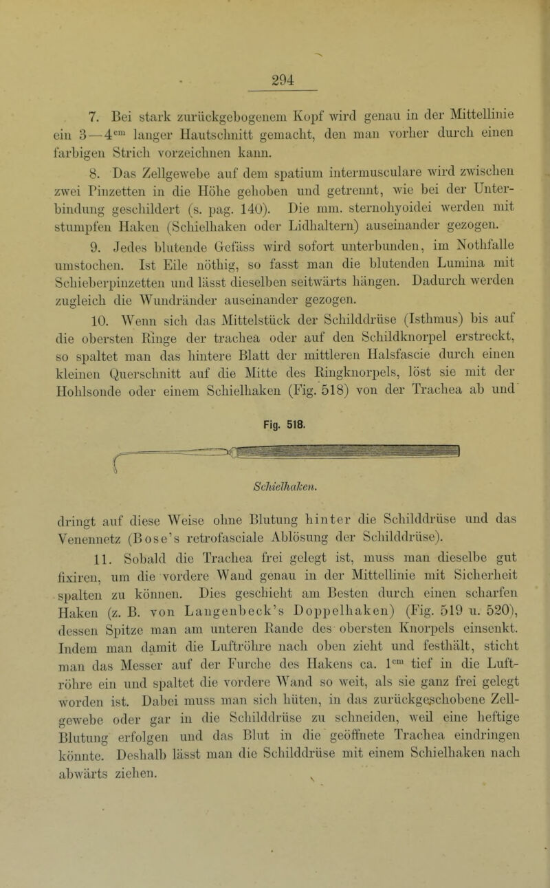 7. Bei stark zurückgebogenem Kopf wird genau in der Mittellinie ein 3 — 4 langer Hautsclmitt gemaclit, den man vorher durch einen farbigen Strich vorzeiclinen kann. 8. Das Zellgewebe auf dem spatium intermusculare wird zwischen zwei Pinzetten in die Höhe gehoben und getrennt, wie bei der Unter- bindung geschildert (s. pag. 140). Die mm. sternohyoidei werden mit stumpfen Haken (Schielhaken oder Lidhaltern) auseinander gezogen. 9. Jedes blutende Gefäss wird sofort unterbunden, im Nothfalle umstochen. Ist Eile nöthig, so fasst man die blutenden Lumina mit Schieberpinzetten und lässt dieselben seitwärts hängen. Dadurch werden zugleich die Wundränder auseinander gezogen. 10. Wenn sich das Mittelstück der Schilddrüse (Isthmus) bis auf die obersten Ringe der trachea oder auf den Schildknorpel erstreckt, so spaltet man das hintere Blatt der mittleren Halsfascie durch einen kleinen Querschnitt auf die Mitte des Ringknorpels, löst sie mit der Hohlsonde oder einem Schielhaken (Fig. 518) von der Trachea ab und Fig. 518. SchielhaJcen. dringt auf diese Weise ohne Blutung hinter die Schilddrüse und das Venennetz (Bose's retrofasciale Ablösung der Schilddrüse). 11. Sobald die Trachea frei gelegt ist, muss man dieselbe gut fixiren, um die vordere Wand genau in der Mittellinie mit Sicherheit sf>alten zu können. Dies geschieht am Besten durch einen scharfen Haken (z. B. von Langenbeck's Doppelhaken) (Fig. 519 u. 520), dessen Spitze man am unteren Rande des obersten Knorpels einsenkt. Indem man damit die Luftröhre nach oben zieht und festhält, sticht man das Messer auf der Furche des Hakens ca. tief in die Luft- röhre ein und spaltet die vordere Wand so weit, als sie ganz frei gelegt worden ist. Dabei muss man sich hüten, in das zurückge^schobene Zell- gewebe oder gar in die Schilddrüse zu schneiden, Aveil eine heftige Blutung erfolgen und das Blut in die geöffnete Trachea eindringen könnte. Deshalb lässt man die Schilddrüse mit einem Schielhaken nach abwärts ziehen.