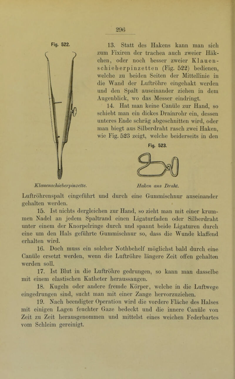 Fig. 522. 13. Statt des Hakens kann man sich zum Fixiren der trachea auch zweier Häk- chen, oder noch besser zweier Klauen- schieberpinzetten (Fig. 522) bedienen, welche zu beiden Seiten der Mittellinie in die Wand der Luftröhre eingehakt werden und den Spalt auseinander ziehen in dem Augenblick, wo das Messer eindringt. 14. Hat man keine Canüle zur Hand, so schiebt man ein dickes Drainrohr ein, dessen unteres Ende schräg abgeschnitten wird, oder man biegt aus Silberdraht rasch zwei Haken, wie Fig. 523 zeigt, welche beiderseits in den Fig. 523. Klauensdiieherpinzette. Haicen ans Draht. Luftröhrenspalt eingeführt und durch eine Gummischnur auseinander gehalten werden. 15. Ist nichts dergleichen zur Hand, so zieht man mit einer krum- men Nadel an jedem Spaltrand einen Ligaturfaden oder Silberdraht unter einem der Knorpelringe durch und spannt beide Ligaturen durch eine um den Hals geführte Gummischnur so, dass die Wunde klaffend erhalten wird. 16. Doch muss ein solcher Nothbehelf möglichst bald durch eine Canüle ersetzt werden, wenn die Luftröhre längere Zeit offen gehalten werden soll. 17. Ist Blut in die Luftröhre gedrungen, so kann man dasselbe mit einem elastischen Katheter heraussaugen. 18. Kugeln oder andere fremde Körper, welche in die Luftwege eingedrungen sind, sucht man mit einer Zange hervorzuziehen. 19. Nach beendigter Operation wird die vordere Fläche des Halses mit einigen Lagen feuchter Gaze bedeckt und die innere Canüle von Zeit zu Zeit herausgenommen und mittelst eines weichen Federbartes vom Schleim gereinigt.