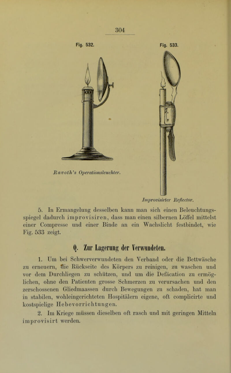 Fig. 532. Fig. 533. Ravoth's Operationsleucliter. ImprovisiHer Eeflector. 5. In Ermangelung desselben kann man sich einen Beleuclitungs- spiegel dadurcli improvisiren, dass man einen silbernen Löffel mittelst einer Compresse und einer Binde an ein Wachslicht festbindet, wie Fig. 533 zeigt. ^. Zur Lagerung der Verwundeten. 1. Um bei Schwerverwundeten den Verband oder die Bettwäsche zu erneuern, tlie Rückseite des Körpers zu reinigen, zu w^aschen und vor dem Durchliegen zu schützen, und um die Defäcation zu ermög- lichen, ohne den Patienten grosse Schmerzen zu verursachen und den zerschossenen Gliedmaassen durch Bewegungen zu schaden, hat man in stabilen, wohleingerichteten Hospitälern eigene, oft complicirte und kostspielige Hebevorrichtungen. 2. Im Kriege müssen dieselben oft rasch und mit geringen Mitteln improvisirt werden.