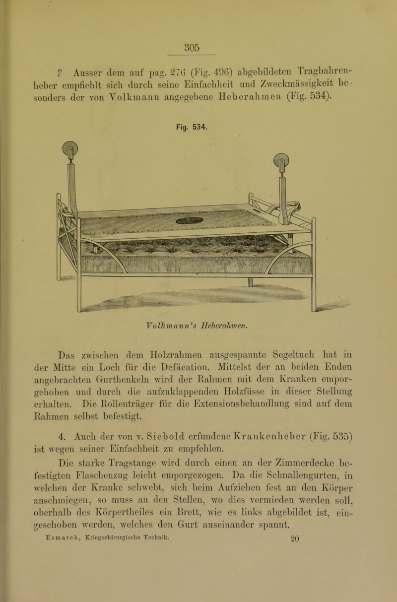 r Ausser dem auf pag. 270 (Fig. 49ß) abgebildeten Tragbabrcii- hebcr empfiehlt sich durch seine Einfachheit und Zweckmässigkeit be- sonders der von Volkmann angegebene Heberahmen (Fig. 534). Fig. 534. VolJcmann's Heberalmen. Das zwischen dem Holzrahmen ausgespannte Segeltuch hat in der Mitte ein Loch für die üefäcation. Mittelst der an beiden Enden angebrachten Gurthenkeln wird der Rahmen mit dem K'ranken empor- gehoben und durch die aufzuklappenden Holzfüsse in dieser Stellung erlialtcn. Die Rollenträger für die Extensionsbehandlung sind auf dem Rahmen selbst befestigt. 4. Auch der von v. Sicbold erfundene Krankenheber (Fig. 535) ist wegen seiner Einfachheit zu empfehlen. Die starke Tragstange wird durch einen an der Zimmerdecke be- festigten Flaschenzug leicht emporgezogen. Da die Schnallengurten, in welchen der Kranke schwebt, sich beim Aufziehen fest an den Körper anschmiegen, so muss an den Stellen, wo dies vermieden werden soll, oberhalb des Körpertheiles ein Brett, wie es links abgebildet ist, ein- geschoben Averden, welches den Gurt auseinander spannt. Esmarcli, Kriegschiiiirgisclie Technik. 20