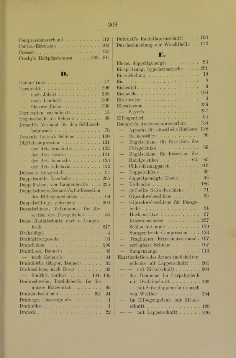 Comi)rc.s.siun.svorbiUKl 119 Contra-Extension 10:3 Creosot 120 Crosby's Hcftpflastoransa .... 100. 101 1>. Damarflrniss 47 Daramalit '^5'9 — nach Jübert 300 — naeli Lonibort 300 — uborwondliche 300 Darmsaiten, carbolisirte 13 Degensclieide als Schiene 38 Desault's Verband für den Sclilüssol- beinbruch 78 Dessault-Liston's Schiene 100 Digitalconipression 121 — der Art. brachialis 123 — der Art. carotis 121 — der Art. femoralis 123 — der Art. subclavia 122 Dobson's Holz<;-estell 94 Doppelcanlile, Lüer'schc 295 Dopyelliaken, von Langenbeck's . . . 295 Doppelschiene, Esniarch's, für Kesection des Ellbogengelenkes 69 Doppelschlinge, gekreuzte 302 Dorsalschiene, Volkniann's, für Ke- section des Fussgelenkes .... 85 Dorso-Kadialschnitt, nach v. Langen- beck .247 Drahtbügel 4 Drahtgittergewebe 33 Drahthaken 296 Drahthose, Bonnet's 33 — nach Esniarch 34 Dralitkörbe (Mayor, Bonnet ■ 32 Drahtschiene, nach Roser 33 — Sinith's, vordere 104. 105 Drahtschwebe, Bardeleben's, für die untere Extremität 05 Drahtsiebschienen 33. 34 Drainage, Chassaignac's 1 Drainröhre 1 Dreieck 22 Dubrueil's Radiallappenschnitt .... 198 Durchschneidung der Weichtheile . . 172 E. Ebene, doppeltgeneigte 93 Einspritzung, hypodermatischc .... 291 Einwickelung 1^ Eis 8 Eisbeutel 8 Eisdouche Eiterbecken ^ Elevatorium 236 — Sayre's 237 Ellbogentuch &4 Esmarch's Aortencompressorium . . . 134 — Apparat für künstliche Blutleere 128 — Beckenstütze 96 — Bügelschiene für Rescction des Fussgelenkes 86 — Bügelschiene für Rescction des Handgelenkes 64. 65 — Chloroformapparat 113 — Doppclschiene 69 — doppcltgeneigte Ebene 93 — Eisdouche 186 — gethcilte Schwebeschiene .... 71 — Gipsschwebeschiene 63 — Gipsschwebescliione für Fussge- — lenke 84 — Hackenstütze 97 — Resectionsm csser 237 — öchlauchklemnie 129 — Stangendruck-Compression . . . 126 — Tragbahren - Extensionsverband . 107 — zerlegbare Schiene 107 — Zungenzange 116 Exarticulation des Armes inv Schulter- gelenke mit Lappenschnitt . . . 201 mit Zirkelschnitt 204 — des Daumens im Carpalgelcnk mit Ovalairschnitt 193 — — mit Seitenlappenschuitt nach von Walthcr 194 — im Ellbogengelcnk mit Zirkel- schnitt 109 — — mit Lappenschnitt 200