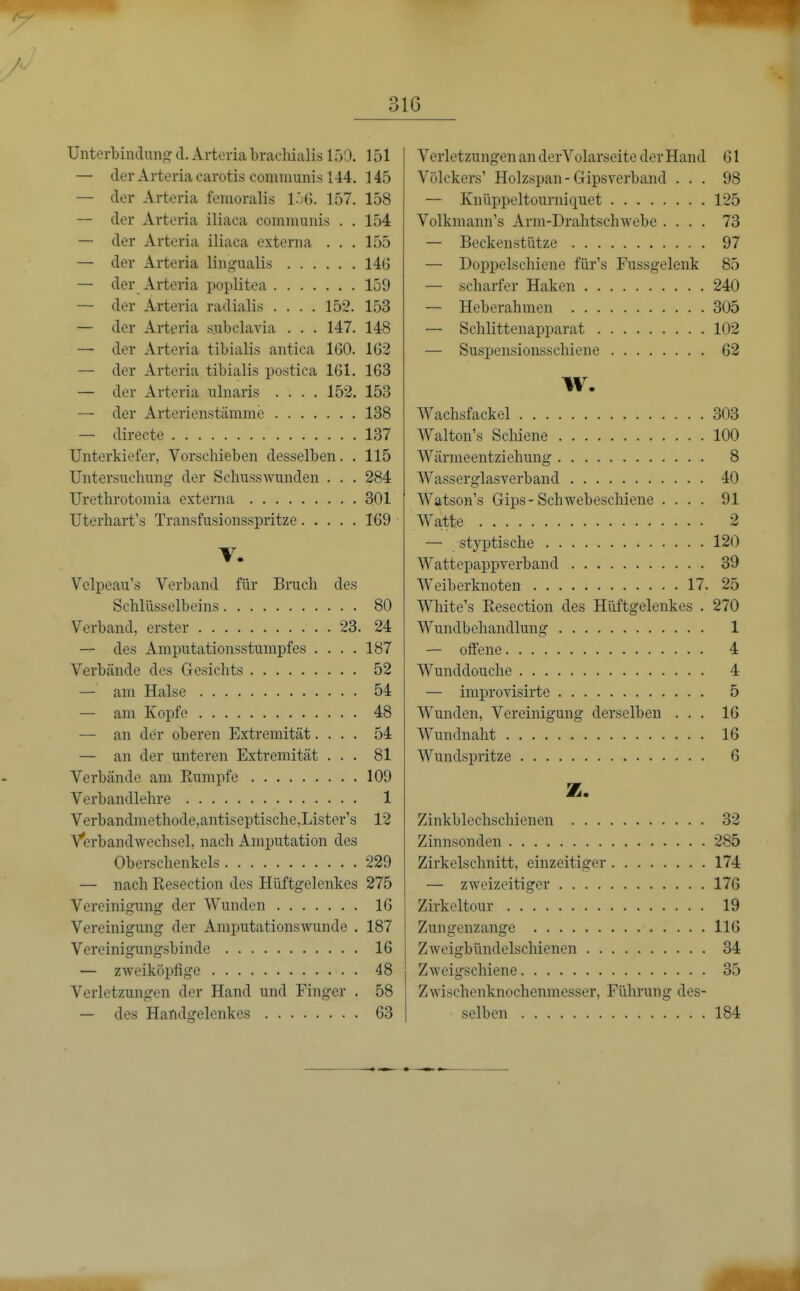 Unterbindung d. Arteria brachialis 150. 151 — der Arteria carotis communis 144. 145 — der Arteria femoralis l^G. 157. 158 — der Arteria iliaca comnmuis . . 154 — der Arteria iliaca externa ... 155 — der Arteria linguali.s 146 — der Arteria poplitea 159 — der Arteria radialis .... 152. 153 — der Arteria subclavia . . . 147. 148 — der Arteria tibialis antica 160. 162 — der Arteria tibialis postica 161. 163 — der Arteria ulnaris .... 152. 153 — der Arterienstämme 138 — directe 137 Unterkiefer, Vorscbieben desselben. . 115 Untersuchung' der Schusswunden . . . 284 Uretbrotomia externa 301 Uterhart's Transfusionsspritze 169 T. Velpeau's Verband für Bruch des Schlüsselbeins 80 Verband, erster 23. 24 — des Amputationsstumpfes .... 187 Verbände des Gesichts 52 — am Halse 54 — am Kopfe 48 — an der oberen Extremität.... 54 — an der unteren Extremität ... 81 Verbände am Rumpfe 109 Verbandlelu'e 1 Verbandmethode,antiseptische,Lister's 12 Verbandwechsel, nach Amputation des Oberschenkels 229 — nach Eesection des Hüftgelenkes 275 Vereinigung der Wunden 16 Vereinigung der Amputationswunde . 187 Vereinigungsbinde 16 — zweiköpfige 48 Verletzungen der Hand und Finger . 58 — des Handgelenkes 63 Verletzungen an derVolarseite der Hand 61 Völckers' Holzspan-Gipsverband ... 98 — Knüppeltourniquet 125 Volkmann's Arm-Drahtschwebe .... 73 — Beckenstütze 97 — Doppelschiene für's Fussgelenk 85 — scharfer Haken 240 — Heberahmen 305 — Schlittenapparat 102 — Suspensionsschiene 62 W. Wachsfackel 303 AValton's Schiene 100 Wärmeentziehung 8 Wasserglasverband 40 Watson's Gips-Schwebeschiene .... 91 Watte 2 — styptische 120 Wattepappverband 39 Weiberknoten 17. 25 White's Eesection des Hüftgelenkes . 270 Wundbehandlung 1 — offene 4 Wunddouche 4 — improvisirte 5 Wunden, Vereinigung derselben ... 16 Wundnaht 16 Wundspritze 6 z. Zinkblechschienen 32 Zinnsonden 285 Zirkelschnitt, einzeitiger 174 — zweizeitiger 176 Zirkeltour 19 Zungenzange 116 Zweigbündelschienen 34 Zweigschiene 35 Zwischenknochenmesser, Führung des- selben 184