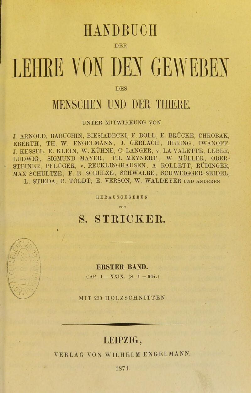 DER LEHUE VON DEN GEWEBEN DES MENSCHEN UND DER THIERE. UNTER MITWIRKUNG VON J. ARNOLD, BÄBUCHIN, BIESIADECKI, F. BOLL, E. BRÜCKE, CHROBAK, EBERTH, TH. W. ENGELMANN, J. GERLACH, HERING, IWAN OFF, J. KESSEL, E. KLEIN, W. KÜHNE, C. LANGER, v. LA VALETTE, LEBER, LUDWIG, SIGMUND MAYER, TH. MEYNERT, W. MÜLLER, OBER- STEINER, PFLÜGER, V. RECKLINGHAUSEN, A. ROLLETT, RÜDINGER, MAX SCHULTZE, F. E. SCHULZE, SCHWALBE, SCHWEIGGER-SEIDEL, L. STIEDA, C. TOLDT, E. VERSON, W. WALDEYER und anderen H B B A U S G E G E B E N VON S. STRICKEE. ERSTER BAND. CAP. I —XXIX. (S. 1 — 664.) MIT 230 HOLZSCHNITTEN. LEIPZIG, VERLAG VON WILHELM ENGELMANN. 1871.