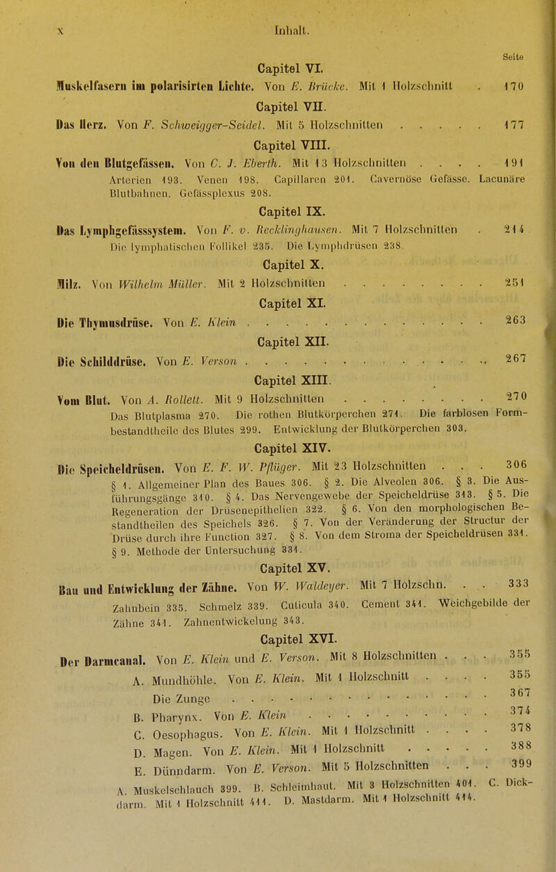 Seite Capitel VI. Muskelfuserii im polarisirten Lichte. \on E. ßTückc. Mit 1 Ilolzsclinilt no Capitel Vn. Das Herz. Von F. Schweigger-Seidcl. Mit 5 Ilolzschnillen 177 Capitel VIII. Voinleii Blutgefässen. Vm C. J. Eberih. Mit 13 Holzschnitten .... 19t Arterien 193. Venen 498. Capillaren 201. Cavernöse Gefasse. Lacunäre Blutbaiinen. Gefässplexus 208, Capitel IX. Das l/j'in|iligefiisssysteni. \o\\ F. v. Mecklinghausen. Mit 7 llolzsclinitten . 214 Die lympUatisclien Follikel 235. Die Lymphdrüsen 238. Capitel X, Milz. Von Wilhelm Müller. Mit 2 Holzschnitten 251 Capitel XI. Die Tliyniusdrüse. Von E. Klein 263 Capitel XII. Die Scliilddrüse. Von E. Verson 267 Capitel Xm. Vom Blut. Von A. Rollelt. Mit 9 Holzschnitten 270 Das Blutplasma 270. Die rothen Blutkörperchen 271. Die farblosen Form- bestancUheilo des Blutes 299. Entwicklung der Blutkörperchen 303. Capitel XIV. Die Speicheldrüsen. Von E. F. W. Pßüger. Mit 23 Holzschnitten ... 306 § 1. Allgemeiner Plan des Baues 306. § 2. Die Alveolen 306. § 3. Die Aus- führungsgänge 310. § 4. Das Nervengewebe der Speicheldrüse 313. §5. Die Regeneraüon der Drüsenepithelien 322. § 6. Von den morphologischen Be- standtheilen des Speichels 326. § 7. Von der Veränderung der Struclur der Drüse durch ihre Function 327. § 8. Von dem Stroma der Speicheldrusen 331. § 9. Methode der Untersuchung 331. Capitel XV. Bau und Entwicklung der Zähne. Von W. Waldeyer. Mit 7 Holzschn. . . 333 Zahnbein 335. Schmelz 339. Cuticula 340. Ccment 341. Weichgebilde der Zähne 341. Zahnentwickelung 343. Capitel XVI. Der Darmcanal. Von E. Klein und E. Verson. Mit 8 Holzschnitten ... 355 A. Mundhöhle. Von E. Klein. Mit 1 Holzschnitl .... 355 ^67 Die Zunge B. Pharynx. Von E. Klein ^^^ G. Oesophagus. Von E. Klein. Mit 1 Holzschnitt .... 378 D. Magen. Von E. Klein. Mit 1 Holzschnitl 388 E. Dünndarm. Von E. Verson. Mit 5 Holzschnitten ... 399 A Muskelschlauch 399. B. Schleimhaut. Mit 3 Holzschnitten 401. C. Dick- darm. Miti Holzschnitt /.II. D. Mastdarm. Mit 1 Holzschn.lt 414.