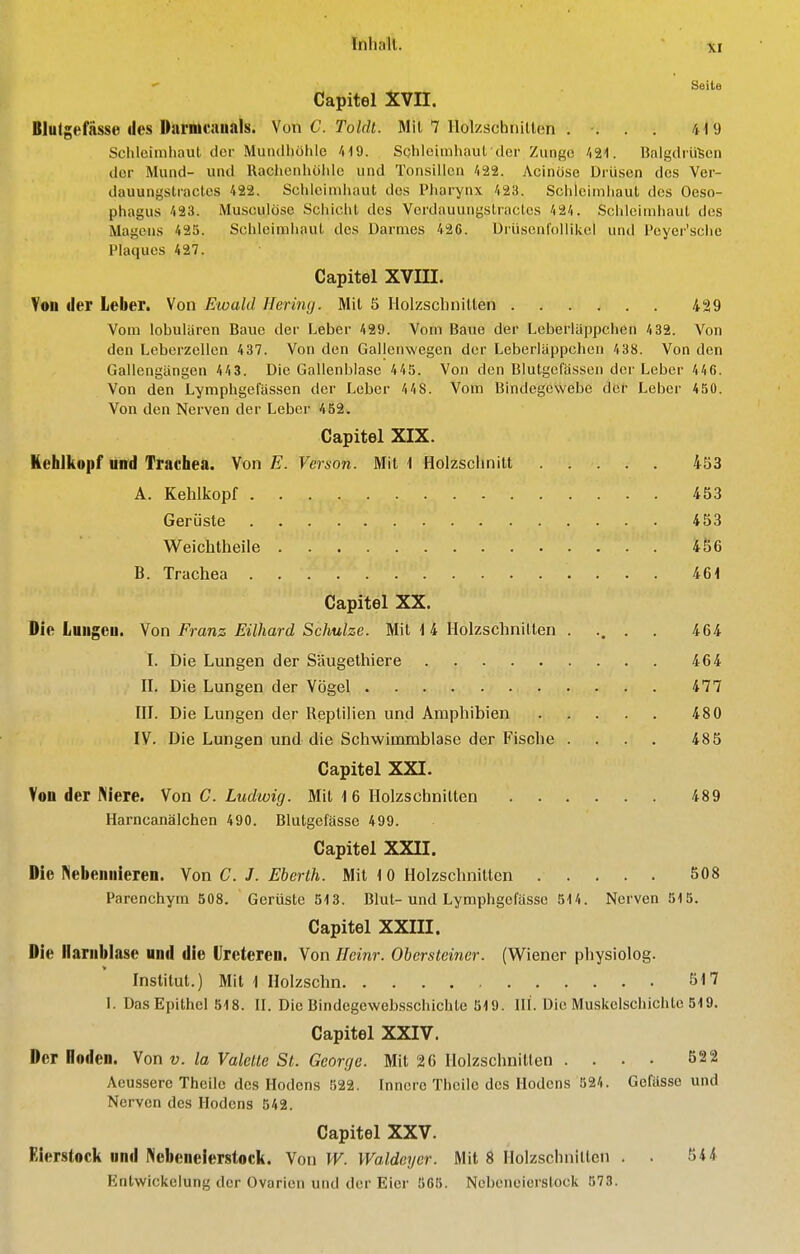  Ssite Capitel XVII. Blutgefässe des Ihimcauals. Von C. ToWi. 7 llolzschnillen . . . . 419 Schleimhaut der Muiulholile 'HO. Schleimhaut der Zunge /iS-l. üalgdrü'Sen der Mund- und Rachenhohle und Tonsillen 422. Acinöse Drüsen des Ver- dauungstractes 422. Schleimhaut des Pharynx 423. Schleimhaut des Oeso- phagus 423. Musculöse Schicht des Verdauungstracles 424. Schleimhaut des Magens 425. Schleimhaut des Darmes 426. Drüsenfollikel und Pcyer'sche Plaques 427. Capitel XVIII. Von der Leber. Von Ewald Hering. Mit 5 Holzschnitten 429 Vom lobulären Baue der Leber 429. Vom Baue der Leberläppchen 432. Von den Leberzellen 437. Von den Gallenwegen der Leberläppchen 4 38. Von den Gallengängen 443. Die Gallenblase 445. Von den Blutgefässen der Leber 446. Von den Lymphgelassen der Leber 448. Vom Bindegewebe der Leber 450. Von den Nerven der Leber 452. Capitel XIX. Kehlkopf und Trachea. Von iE. Verson. Mit 1 Holzschnitt 453 A. Kehlkopf 453 Gerüste 453 Weichlheile 456 B. Trachea 46< Capitel XX. Die Luiigeu. Yon Franz Eilhard Schulze. Mit 1 4 Holzschnitten . ... . 464 I. Die Lungen der Säugethiere 464 n. Die Lungen der Vögel 477 ni. Die Lungen der Reptilien und Amphibien 480 IV. Die Lungen und die Schwimmblase der Fische .... 485 Capitel XXI. Von der Niere. Von C. Ludwig. Mit 16 Holzschnitten 489 Harncanälchen 490. Blutgefässe 499. Capitel XXII. Die Nebennieren. Von C. J. Eberth. Mit 10 Holzschnitten 508 Parenchym 508. Gerüste 513. Blut-und Lymphgefässe 514. Nerven 515. Capitel XXIII. Die Harnblase und die (Jrcteren. Von Ileinr. Obersteiner. (Wiener physlolog. Institut.) Mit 1 Holzschn 517 L Das Epithel 518. II. Die Bindegcwebsschicbte 519. III. Die Muskelschichte 519. Capitel XXIV. Der Hoden. Von v. la Valette St. George. Mit 26 Holzschnitten .... 522 Aeusserc Theile des Hodens 522. Innere Thcile des Hodens 524. Gefässe und Nerven des Hodens 542. Capitel XXV. Eierstock und Nebeneierstock. Von W. Waldeyer. Mit 8 Holzschnillcii . . 544 EntWickelung der Ovarien und der Eier 565. Nebeneierstock 573.