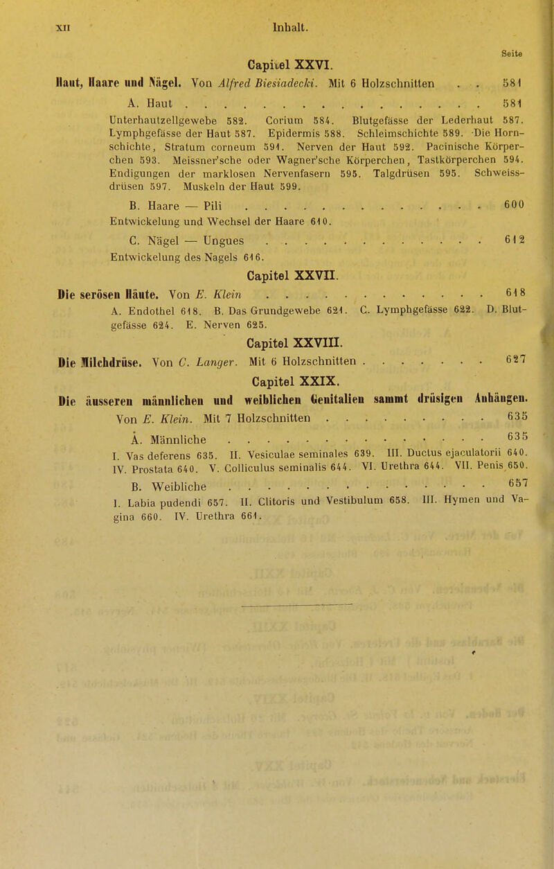 Seite Capiiel XXVI. Haut, Haare und Nägel. Yoa Alfred BiesiadecJd. Mit 6 Holzschnitten . . 581 A. Haut 581 ünterhautzellgewebe 582. Corium 584. Blutgefässe der Lederhaut 587. Lymphgefässe der Haut 587. Epidermis 588. Schleimschichte 589. Die Horn- schichte, Stratum corneum 591. Nerven der Haut 592. Pacinische Korper- chen 593. Meissner'sche oder Wagner'sche Körperchen, Tastkörperchen 594. Endigungen der marklosen Nervenfasern 595. Talgdrüsen 595. Schweiss- drüsen 597. Muskeln der Haut 599. B. Haare — Pili 600 Entwickelung und Wechsel der Haare 610. C. Nägel — Ungues 612 Entwickelung des Nagels 616. Capitel XXVII. Die serösen Häute. Yon E. Klein 618 A. Endothel 618. B. Das Grundgewebe 621. C. Lymphgefässe 622. D.Blut- gefässe 624. E. Nerven 625. Capitel XXVIII. Die Hilclidrüse. Von C. Langer. Mit 6 Holzschnitten 627 Capitel XXIX. Die äusseren männlichen und weiblichen Genitalien sammt drüsigen Anhängen. Von E. Klein. Mit 7 Holzschnitten 635 Ä. Männliche 63 5 l. Vas deferens 635. H. Vesiculae seminales 639. IIL Ductus ejaculatorii 640. IV. Prostata 640. V. Colliculus seminalis 644. VI. Urethra 644. VII. Penis 650. B. Weibliche 657 I. Labia pudendi 657. II. Clitoris und Vestibulum 658. III. Hymen und Va- gina 660. IV. Urethra 661.