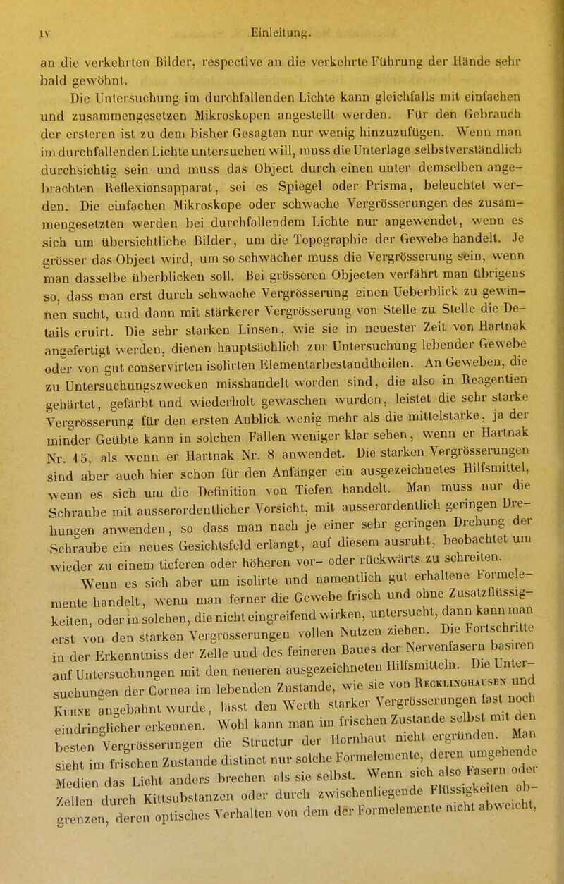 an die verkehrten Bilder, respective an die verkehrte Führung der Hände sehr bald gewöhnt. Die Untersuchung im durchfallenden Lichte kann gleichfalls mit einfachen und zusaramengesetzen Mikroskopen angestellt werden. Für den Gebrauch der ersteren ist zu dem bisher Gesagten nur wenig hinzuzufügen. Wenn man im durchfallenden Lichte untersuchen will, muss die Unterlage selbstverständlich durchsichtig sein und muss das Object durch einen unter demselben ange- brachten Reflexionsapparat, sei es Spiegel oder Prisma, beleuchtet wer- den. Die einfachen Mikroskope oder schwache Vergrösserungen des zusam- niensesetzten werden bei durchfallendem Lichte nur angewendet, wenn es sich um übersichtliche Bilder, um die Topographie der Gewebe handelt. Je grösser das Object wird, um so schwächer muss die Vergrösserung sein, wenn man dasselbe überblicken soll. Bei grösseren Objecten verfährt man übrigens so, dass man erst durch schwache Vergrösserung einen Ueberblick zu gewin- nen sucht, und dann mit stärkerer Vergrösserung von Stelle zu Stelle die De- tails eruirt. Die sehr starken Linsen, wie sie in neuester Zeit von Hartnak angefertigt werden, dienen hauptsächlich zur Untersuchung lebender Gewebe oder von gut conservirten isolirten Elementarbestandtheilen. An Geweben, die zu Untersuchungszwecken misshandelt worden sind, die also in Reagentien gehärtet, gefärbt und wiederholt gewaschen wurden, leistet die sehr starke Vergrösserung für den ersten Anblick wenig mehr als die mittelstarke, ja der minder Geübte kann in solchen Fällen weniger klar sehen, wenn er Hartnak Nr. 1 5, als wenn er Hartnak Nr. 8 anwendet. Die starken Vergrösserungen sind aber auch hier schon für den Anfänger ein ausgezeichnetes Hilfsmittel, wenn es sich um die Definition von Tiefen handelt. Man muss nur die Schraube mit ausserordentlicher Vorsicht, mit ausserordentlich genügen Dre- hungen anwenden, so dass man nach je einer sehr geringen Drehung der Schraube ein neues Gesichtsfeld erlangt, auf diesem ausruht, beobachtet um wieder zu einem tieferen oder höheren vor- oder rückwärts zu schreiten. Wenn es sich aber um isolirte und namentlich gut erhaltene Formele- mente handelt, wenn man ferner die Gewebe frisch und ohne Zusatzflüssig- keiten, oder in solchen, die nicht eingreifend wirken, untersucht, dann kann man erst von den starken Vergrösserungen vollen Nutzen ziehen. Die Fortschritte in der Erkenntniss der Zelle und des feineren Baues der Nervenfasern basiren auf Untersuchungen mit den neueren ausgezeichneten Hilfsmitteln. Die Unter- suchungen der Cornea im lebenden Zustande, wie sie von Rhckukghavshn und K^rangebahnt wurde, lässt den Werth starker Vergrössei-ungen fast noc elringlicher erkennen. Wohl kann man im frischen Zustande selbst mit d besten Vergrösserungen die Structur der Hornhaut mcht ergründen. M n s'eht im frischen Zustande distinct nur solche Formelemente, deren umgebende dl^:^^^^^ anders brechen als sie selbst Wenn ^f^^^^^ Zellen durch Kittsubslanzen oder durch zwischenliegende Flüss gke len ab grenzen deren optisches Verhalten von dem der Formelemente nicht abweicht,