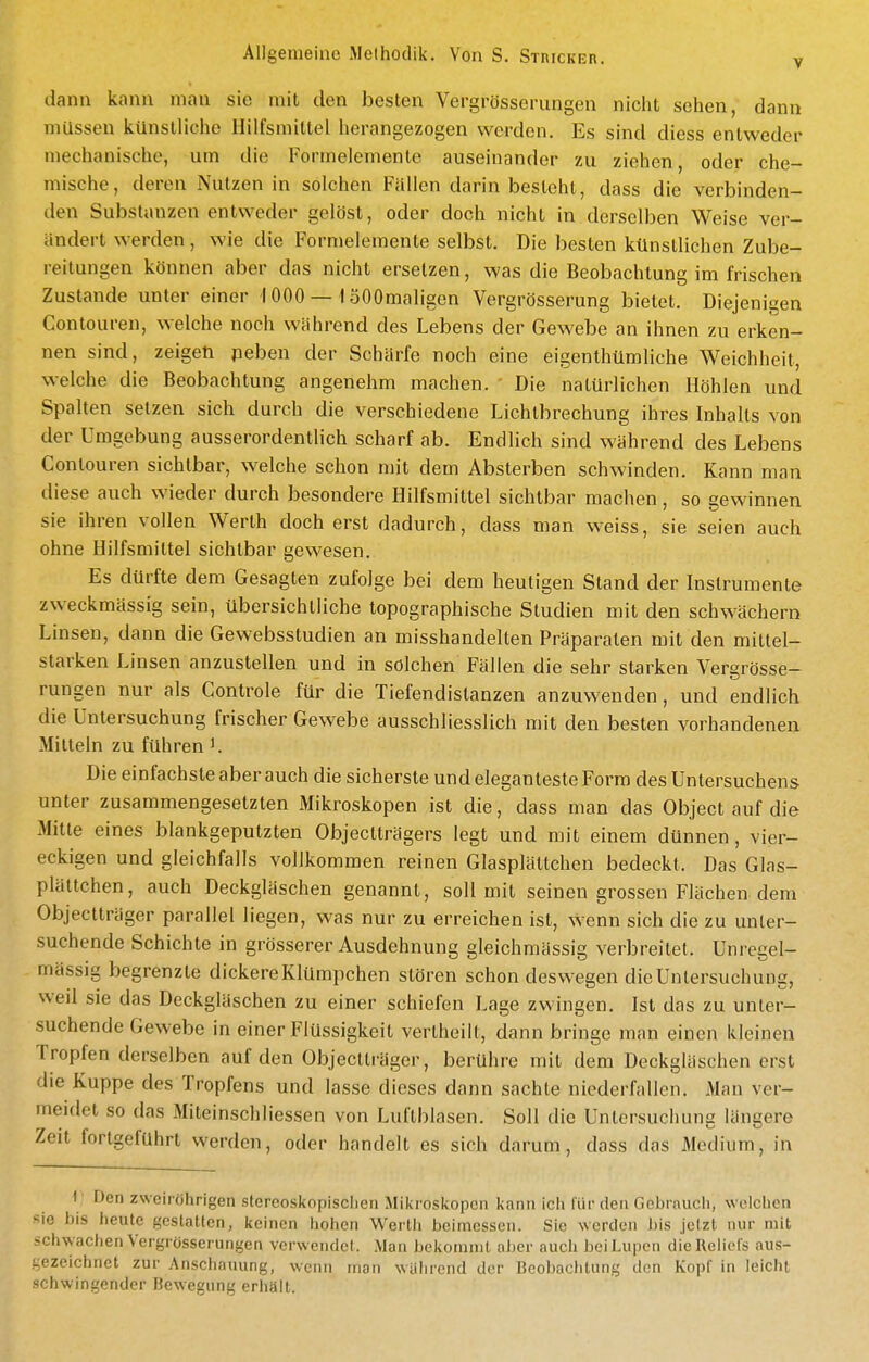 dann kann man sie mit den besten Vergrösserungen nicht sehen, dann müssen künstliche Hilfsmittel herangezogen werden. Es sind diess entweder mechanische, um die Formelemente auseinander zu ziehen, oder che- mische, deren Nutzen in solchen Fällen darin besteht, dass die verbinden- den Substanzen entweder gelöst, oder doch nicht in derselben Weise ver- ändert werden, wie die Formelemente selbst. Die besten künstlichen Zube- reitungen können aber das nicht ersetzen, was die Beobachtung im frischen Zustande unter einer 1000 — 1 öOOmaligen Vergrösserung bietet. Diejenigen Conteuren, welche noch während des Lebens der Gewebe an ihnen zu erken- nen sind, zeigen peben der Schärfe noch eine eigenthümliche Weichheit, welche die Beobachtung angenehm machen. Die natürlichen Höhlen und Spalten setzen sich durch die verschiedene Lichtbrechung ihres Inhalts von der Umgebung ausserordentlich scharf ab. Endlich sind während des Lebens Conteuren sichtbar, welche schon mit dem Absterben schwinden. Kann man diese auch wieder durch besondere Hilfsmittel sichtbar machen, so gewinnen sie ihren vollen Werth doch erst dadurch, dass man weiss, sie seien auch ohne Hilfsmittel sichtbar gewesen. Es dürfte dem Gesagten zufolge bei dem heutigen Stand der Instrumente zweckmässig sein, übersichtliche topographische Studien mit den schwächern Linsen, dann die Gewebsstudien an misshandelten Präparaten mit den mittel- starken Linsen anzustellen und in solchen Fällen die sehr starken Vergrösse- rungen nur als Controle für die Tiefendistanzen anzuwenden, und endlich die Untersuchung frischer Gewebe ausschliesslich mit den besten vorhandenen Mitteln zu führen K Die einfachste aber auch die sicherste und eleganteste Form des Untersuchens unter zusammengesetzten Mikroskopen ist die, dass man das Object auf die Mitte eines blankgeputzten Objectträgers legt und mit einem dünnen, vier- eckigen und gleichfalls vollkommen reinen Glasplättchen bedeckt. Das Glas- plättchen, auch Deckgläschen genannt, soll mit seinen grossen Flächen dem Objectträger parallel liegen, was nur zu erreichen ist, wenn sich die zu unter- suchende Schichte in grösserer Ausdehnung gleichmässig verbreitet. Unregel- mässig begrenzte dickere Klümpchen stören schon deswegen die Untersuchung, weil sie das Deckgläschen zu einer schiefen Lage zwingen, Ist das zu unter- suchende Gewebe in einer Flüssigkeit vertheilt, dann bringe man einen kleinen Tropfen derselben auf den Objectträger, berühre mit dem Deckgläschen erst die Kuppe des Tropfens und lasse dieses dann sachte niederfallen. Man ver- meidet so das Miteinschliessen von Luftblasen. Soll die Untersuchung längere Zeit fortgeführt werden, oder handelt es sich darum, dass das Medium, in 1' Den zweiröhrigen stereoskopisclieii Mikroskopen kann icli für den Gebrauch, welchen -ie bis heute gestatten, keinen hohen Werth beimessen. Sic werden bis jetzt nur mit -chwachen Vergrösserungen verwendet. Man bekommt aber auch bei Lupen die Reliefs aus- -ezeichnet zur Anschauung, wenn man walirend der Beobaclitung den Kopf in leicht schwingender Bewegung erhält.