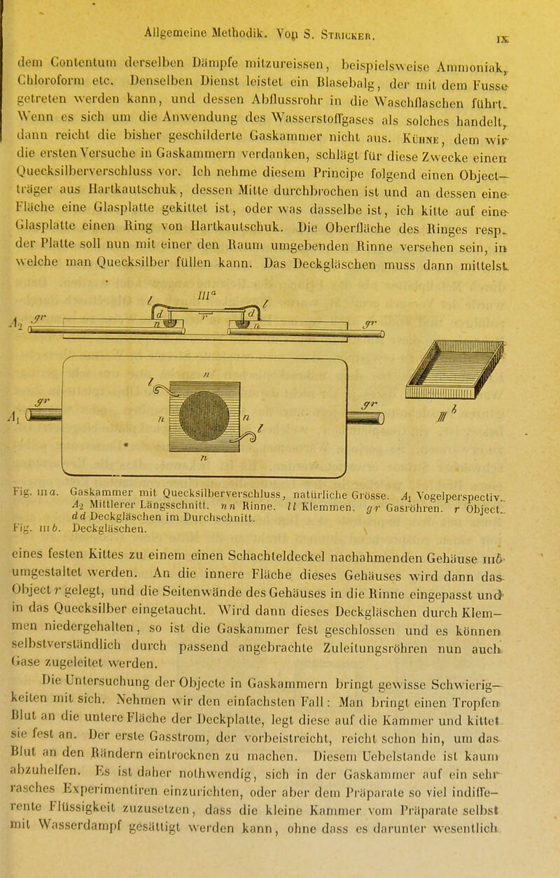 dem Conlentutn derselben Dämpfe milzureissen, beispielsweise Ammoniak Chloroform elc. Denselben Dienst leistet ein Blasebalg, der mit dem Fuss& getreten werden kann, und dessen Abflussrohr in die Waschflaschen führt. Wenn es sich um die Anwendung des Wasserstofl'gases als solches handelt dann reicht die bisher geschilderte Gaskammer nicht aus. Küimi:, dem wir die ersten Versuche in Gaskammern verdanken, schlägt für diese Zwecke einen Ouecksilberverschluss vor. Ich nehme diesem Principe folgend einen Object— trager aus Hartkautschuk, dessen Mitte durchbrochen ist und an dessen eine Fläche eine Glasplatte gekittet ist, oder was dasselbe ist, ich kitte auf eine- Glasplatte einen Ring von Hartkautschuk. Die Oberfläche des Ringes resp. der Platte soll nun mit einer den Raum umgebenden Rinne versehen sein, in welche man Quecksilber füllen kann. Das Deckgläschen muss dann mittelst III Flg. III a. Gaslcammer mit Quecksilberverschluss, natürliche Grösse, Vogelperspectiv ^2 Mittlerer Längsschnitt, nn Rinne. H Klemmen, ^/r Gasröhren, r Object dd Deckgläschen im Durchschnitt. Fig. III 6. Deckgläschen. \ eines festen Kittes zu einem einen Schachleldeckel nachahmenden Gehäuse iii&- umgestaltet werden. An die innere Fläche dieses Gehäuses wird dann das- Object r gelegt, und die Seitenwände des Gehäuses in die Rinne eingepasst und- in das Quecksilber eingetaucht. Wird dann dieses Deckgläschen durch Klem- men niedergehalten , so ist die Gaskammer fest geschlossen und es können selbstverständlich durch passend angebrachte Zuleitungsröhren nun auch Gase zugeleitet werden. Die Untersuchung der Objecte in Gaskammern bringt gewisse Schwierig- keiten mit sich. Nehmen wir den einfachsten Fall: Man bringt einen Tropfen Blut an die unlere Fläche der Deckplatte, legt diese auf die Kammer und kittet, sie fest an. Der erste Gassirom, der vorbeistreicht, reicht schon hin, um das Blut an den Rändern eintrocknen zu machen. Diesem üebelstande ist kaum abzuhelfen. Es ist daher nolhwendig, sich in der Gaskammer auf ein sehr rasches Experimentiren einzurichten, oder aber dem Präparate so viel indifle- rente Flüssigkeit zuzusetzen, dass die kleine Kammer vom Präparate selbst mit Wasserdarapf gesättigt werden kann, ohne dass es darunter wesentlich