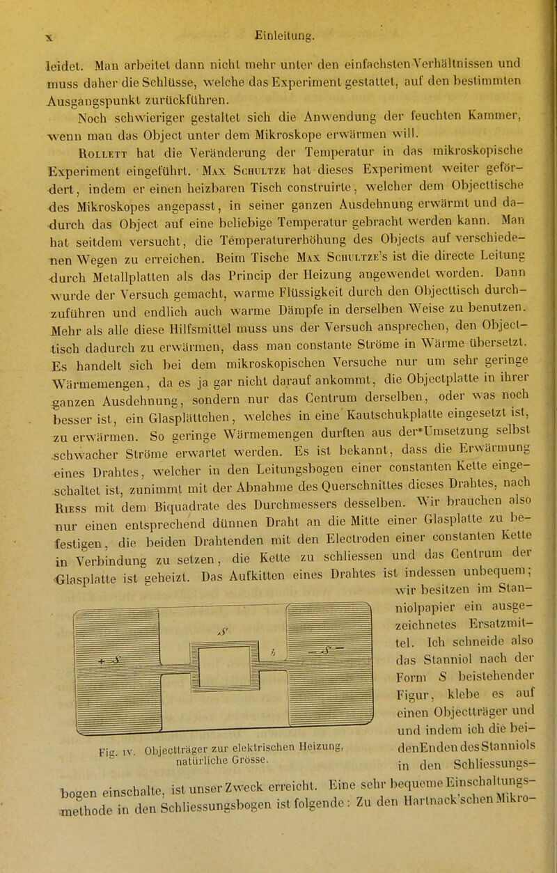 leidet. Man arbeitel dann niclil mehr unter den einfachsten Verhältnissen und muss daher die Schlüsse, welche das Experiment gestattet, auf den bestimmten Ausgangspunkt zurückfuhren. Noch schwieriger geslallel sich die Anwendung der feuchten Kammer, ■wenn man das Object unter dem Mikroskope erwärmen will. RoLLETT hat die Veränderung der Temperatur in das mikroskopische Experiment eingeführt. M.vx Schultze hat dieses Experiment weiter geför- dert, indem er einen heizbaren Tisch construirte, welcher dem Objecttische des Mikroskopes angepasst, in seiner ganzen Ausdehnung erwärmt und da- durch das Object auf eine beliebige Temperatur gebracht werden kann. Man hat seitdem versucht, die Temperaturerhöhung des Objecls auf verschiede- nen Wegen zu erreichen. Beim Tische Max Schvltze's ist die directe Leitung ■durch Metallplatten als das Princip der Heizung angewendet Avorden. Dann wurde der Versuch gemacht, warme Flüssigkeil durch den Objecttisch durch- zuführen und endlich auch warme Dämpfe in derselben Weise zu benutzen. JVIehr als alle diese Hilfsmittel muss uns der Versuch ansprechen, den Object- tisch dadurch zu erwärmen, dass man constante Ströme in Wärme übersetzt. Es handelt sich bei dem mikroskopischen Versuche nur um sehr geringe Wärmemengen, da es ja gar nicht darauf ankommt, die Objectplatte in ihrer ganzen Ausdehnung, sondern nur das Cenlrum derselben, oder was noch besser ist, ein Glasplältchen, welches in eine' Kaulschukplalte eingesetzt ist, :zu erwärmen. So geringe Wärmemengen durften aus der'Umsetzung selbst .schwacher Ströme'erwartet werden. Es ist bekannt, dass die Erwärmung eines Drahtes, welcher in den Leitungsbogen einer conslanlen Kette einge- schaltet ist, zunimmt mit der Abnahme des Querschnittes dieses Drahtes, nach RIESS mit dem Biquadrate des Durchmessers desselben. Wir brauchen also nur einen entsprechend dünnen Draht an die Mitte einer Glasplatte zu be- festigen , die beiden Drahtenden mit den Electroden einer constanten Kette in Verbindung zu setzen, die Kette zu schliessen und das Cenlrum der ^Glasplalte ist geheizt. Das Aufkitten eines Drahtes ist indessen unbequem; wir besitzen im Stan- niolpapier ein ausge- zeichnetes Ersatzmit- tel. Ich schneide also das Stanniol nach der Form S iDcistehender Figur, klebe es auf einen Objectträger und und indem ich die bei- denEnden des Stanniols in den Schliessungs- boaen einschalte, ist unser Zweck erreicht. Eine sehr bequeme EinschalUmgs- Sode in den Schliessungsbogen ist folgende: Zu den Hartnack'schenM.kro- Fie IV. Objectträger zur elektrischen Heizung, natürliche Grösse.