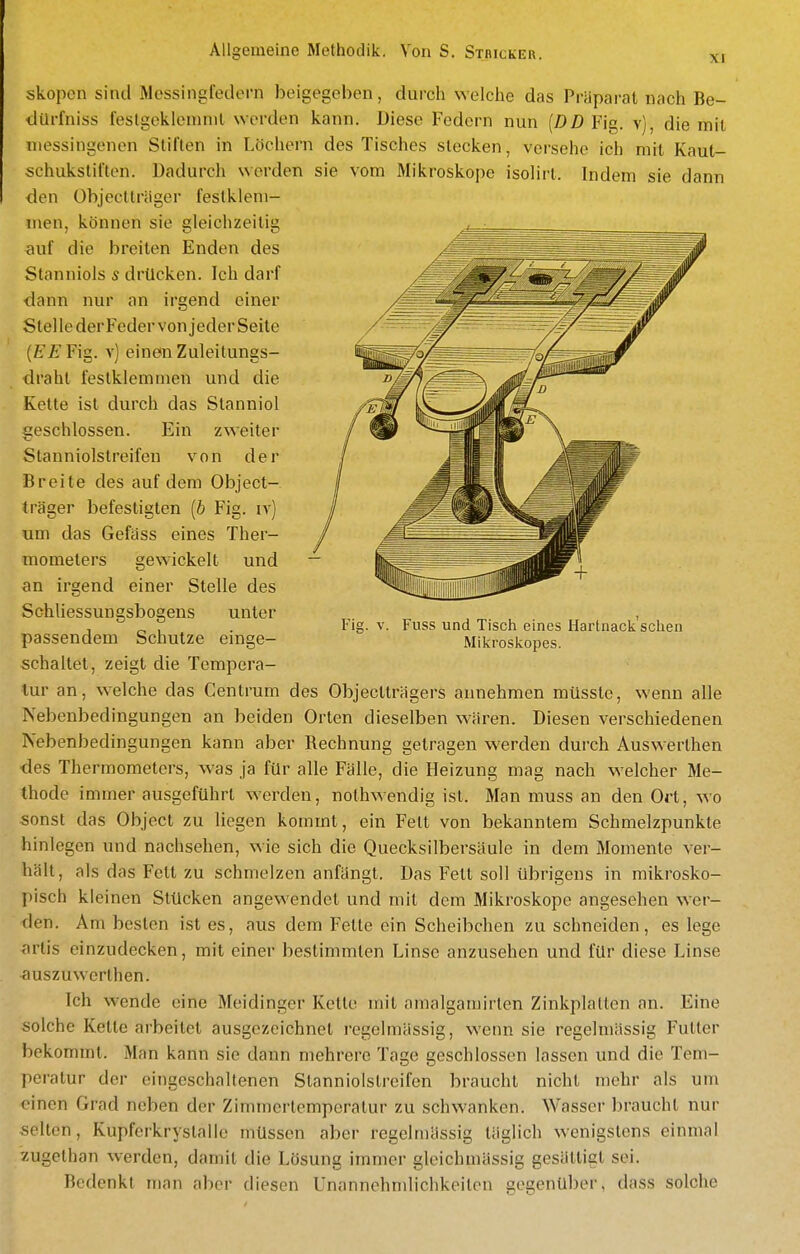 XI skopcn sind Messingfedern beigegeben, durch welche das Präparat nach Be- ilUrfniss festgeklemmt worden kann. Diese Federn nun [DD Fig. v), die mit messingenen Stiften in Löchern des Tisches stecken, versehe ich mit Kaut- schukstifton. Dadurch werden sie vom Mikroskope isolirt. Indem sie dann den Objeclträger festklem- men, können sie gleichzeitig auf die breiten Enden des Stanniols s drücken. Ich darf ■dann nur an irgend einer Stelle der Feder von jeder Seite {EEYig. v) einen Zuleitungs- draht festklemmen und die Kette ist durch das Stanniol geschlossen. Ein zweiter Stanniolstreifen von der Breite des auf dem Object- träger befestigten [b Fig. iv) um das Gefäss eines Ther- mometers gewickelt und an irgend einer Stelle des Schliessungsbogens unter passendem Schutze einge- schaltet, zeigt die Tempera- tur an, welche das Centrum des Objectträgers annehmen müssle, wenn alle Nebenbedingungen an beiden Orten dieselben wären. Diesen verschiedenen Nebenbedingungen kann aber Rechnung getragen werden durch Auswerthen des Thermometers, was ja für alle Fälle, die Heizung mag nach welcher Me- thode immer ausgeführt werden, nothwendig ist. Man muss an den Ort, wo sonst das Object zu liegen kommt, ein Fett von bekanntem Schmelzpunkte hinlegen und nachsehen, wie sich die Quecksilbersäule in dem Momente ver- hält, als das Fett zu schmelzen anfängt. Das Fett soll übrigens in mikrosko- pisch kleinen Stücken angewendet und mit dem Mikroskope angesehen wer- den. Am besten ist es, aus dem Fette ein Scheibchen zu schneiden, es lege artis einzudecken, mit einer bestimmten Linse anzusehen und für diese Linse auszuwerthen. Ich wende eine Meidinger Kette mit amalgamirten Zinkplalten an. Eine solche Kette arbeitet ausgezeichnet regelmässig, wenn sie regelmässig Futter bekommt. Man kann sie dann mehrere Tage geschlossen lassen und die Tem- peratur der eingeschaltenen Slanniolstreifcn braucht nicht mehr als um einen Grad neben der Zimmertemperatur zu schwanken. Wasser braucht nur selten, Kupferkrystalle müssen aber regelmässig täglich wenigstens einmal .'zugelhan werden, damit die Lösung immer gleichmässig gesättigt sei. Bedenkt man aber diesen Unannehmlichkeiten gegenüber, dass solche Fig. V. Fuss und Tisch eines Hartnacli sehen Mikroskopes.