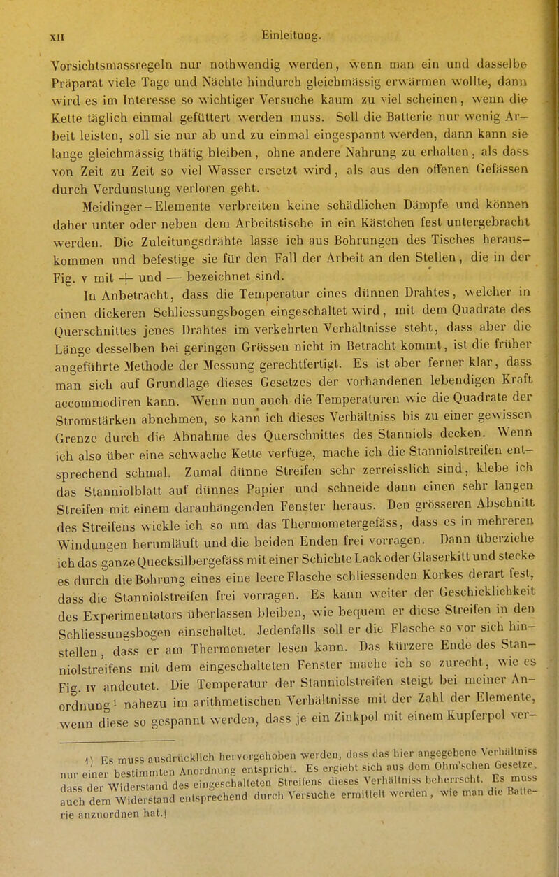 Vorsichlsmassregeln nur nothwendig werden, wenn man ein und dasselbe Präparat viele Tage und Nächte hindurch gleichmässig erwärmen wollte, dann wird es im Interesse so wichtiger Versuche kaum zu viel scheinen, wenn die Kette täglich einmal gefüttert werden muss. Soll die Batterie nur wenig Ar- beit leisten, soll sie nur ab und zu einmal eingespannt werden, dann kann sie lange gleichmässig thätig bleiben, ohne andere Nahrung zu erhalten, als dass von Zeit zu Zeit so viel Wasser ersetzt wird, als aus den offenen Gefässen durch Verdunstung verloren geht. Meidinger-Elemente verbreiten keine schädlichen Dämpfe und können daher unter oder neben dem Arbeitstische in ein Kästchen fest untergebracht werden. Die Zuleitungsdrähte lasse ich aus Bohrungen des Tisches heraus- kommen und befestige sie für den Fall der Arbeit an den Stellen, die in der Fig. V mit + und — bezeichnet sind. In Anbetracht, dass die Temperatur eines dünnen Drahtes, welcher in einen dickeren Schliessungsbogen eingeschaltet wird, mit dem Quadrate des Querschnittes jenes Drahtes im verkehrten Verhältnisse steht, dass aber die Länge desselben bei geringen Grössen nicht in Betracht kommt, ist die früher angeführte Methode der Messung gerechtfertigt. Es ist aber ferner klar, dass man sich auf Grundlage dieses Gesetzes der vorhandenen lebendigen Kraft accommodiren kann. Wenn nun auch die Temperaturen wie die Quadrate der Stromstärken abnehmen, so kann ich dieses Verhältniss bis zu einer gewissen Grenze durch die Abnahme des Querschnittes des Stanniols decken. Wenn ich also über eine schwache Kette verfüge, mache ich die Stanniolstreifen ent- sprechend schmal. Zumal dünne Streifen sehr zerreisslich sind, klebe ich das Stanniolblatt auf dünnes Papier und schneide dann einen sehr langen Streifen mit einem daranhängenden Fenster heraus. Den grösseren Abschnitt des Streifens wickle ich so um das Thermometergefäss, dass es in mehreren Windungen herumläuft und die beiden Enden frei vorragen. Dann überziehe ich das ganze Quecksilbergefäss mit einer Schichte Lack oder Glaserkitt und stecke es durch die Bohrung eines eine leere Flasche schliessenden Korkes derart fest, dass die Stanniolstreifen frei vorragen. Es kann weiter der Geschicklichkeit des Experimentators überlassen bleiben, wie bequem er diese Streifen in den Schliessungsbogen einschaltet. Jedenfalls soll er die Flasche so vor sich hin- stellen dass er am Thermometer lesen kann. Das kürzere Ende des Stan- niolstreifens mit dem eingeschalteten Fensler mache ich so zurecht, wie es Fig IV andeutet. Die Temperatur der Stanniolslreifen steigt bei meiner An- ordnung i nahezu im arithmetischen Verhältnisse mit der Zahl der Elemente, wenn diese so gespannt werden, dass je ein Zinkpol mit einem Kupferpol ver- <l muss ausdrücklich hervoi jjehoben werden, dass das hier angegebene Verhältniss nur einer bestimmten Anordnung entspricht. Es ergiebt sich aus dem Ohm'schen Gesetze, Sa sTer Wickrstand des eingeschailetcn Streifens dieses Verhältniss beherrscht. Es muss auch dem Widerstand entsprechend durch Versuche ermittelt ^verden , ^v,e man d.e Balte- rie anzuordnen hat.)