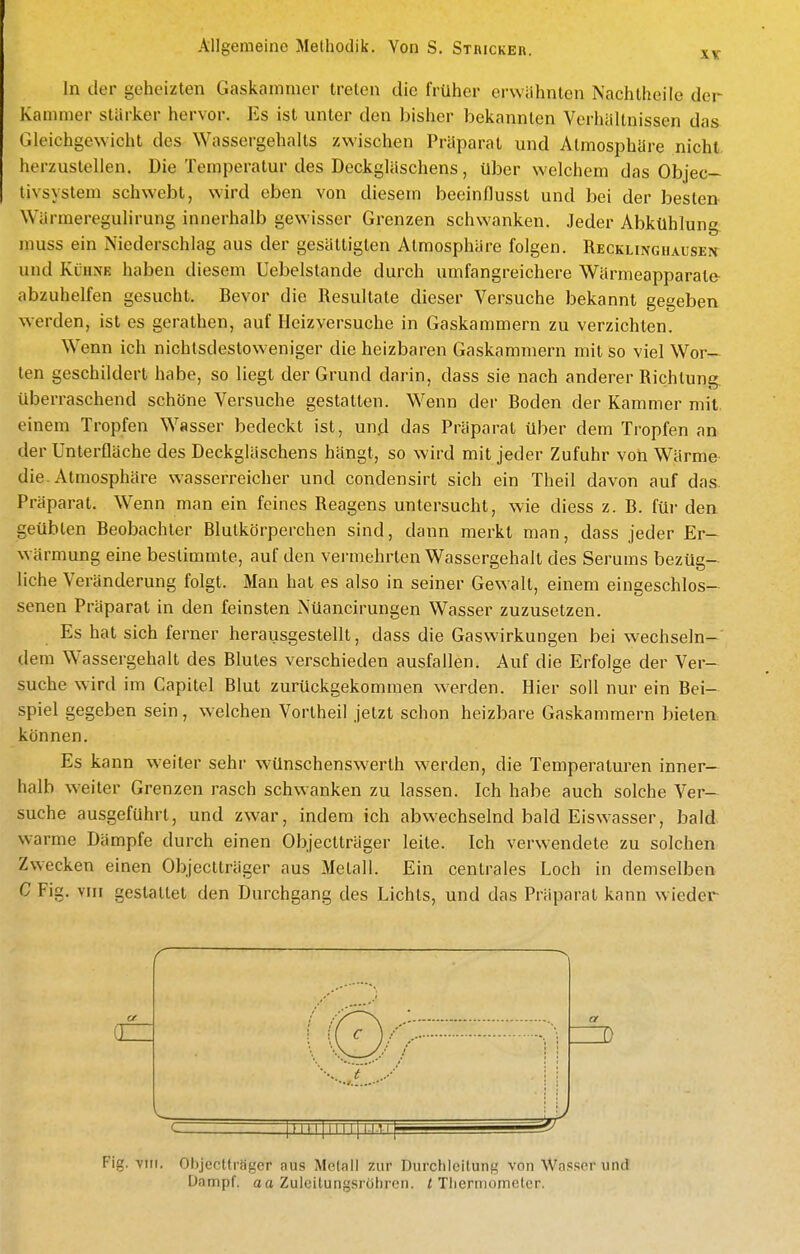 XX In der geheizten Gaskammer treten die früher erwähnten Nachtheile der Kammer stärker hervor. Es ist unter den bisher bekannten Verhältnissen das Gleichgewicht des Wassergehalts zwischen Präparat und Atmosphäre nicht, herzustellen. Die Temperatur des Deckgläschens, über welchem das Objec- tivsystem schwebt, wird eben von diesem beeinflusst und bei der besten Wärraeregulirung innerhalb gewisser Grenzen schwanken. Jeder Abkühlung muss ein Niederschlag aus der gesättigten Atmosphäre folgen. Reckunghaxisen und Kühne haben diesem Uebelslande durch umfangreichere Wärmeapparate abzuhelfen gesucht. Bevor die Resultate dieser Versuche bekannt gegeben werden, ist es gerathen, auf Heizversuche in Gaskammern zu verzichten. Wenn ich nichtsdestoweniger die heizbaren Gaskammern mit so viel Wor- ten geschildert habe, so liegt der Grund darin, dass sie nach anderer Richtung, überraschend schöne Versuche gestalten. Wenn der Boden der Kammer mit einem Tropfen Wasser bedeckt ist, und das Präparat über dem Tropfen an der Unterfläche des Deckgläschens hängt, so wird mit jeder Zufuhr von Wärme die. Atmosphäre wasserreicher und condensirt sich ein Theil davon auf das. Präparat. Wenn man ein feines Reagens untersucht, wie diess z. B. für den geübten Beobachter Blutkörperchen sind, dann merkt man, dass jeder Er- wärmung eine bestimmte, auf den vei-mehrten Wassergehalt des Serums bezüg- liche Veränderung folgt. Man hat es also in seiner Gewalt, einem eingeschlos- senen Präparat in den feinsten Nüancirungen Wasser zuzusetzen. Es hat sich ferner herausgestellt, dass die Gaswirkungen bei wechseln-' dem Wassergehalt des Blutes verschieden ausfallen. Auf die Erfolge der Ver- suche wird im Capitel Blut zurückgekommen werden. Hier soll nur ein Bei- spiel gegeben sein, welchen Vortheil jetzt schon heizbare Gaskammern bieten können. Es kann weiter sehr wünschenswerlh werden, die Temperaturen inner- halb weiter Grenzen rasch schwanken zu lassen. Ich habe auch solche Ver- suche ausgeführt, und zwar, indem ich abwechselnd bald Eiswasser, bald warme Dämpfe durch einen Objectträger leite. Ich verwendete zu solchen Zwecken einen Objectträger aus Metall. Ein centrales Loch in demselben C Fig. vni gestattet den Durchgang des Lichts, und das Präparat kann wieder r Fig. VIII. Objectträger aus Metall zur Durchleitung von Was.'icr und Dampf, aa Zuieitungsröhren. i Thermometer.