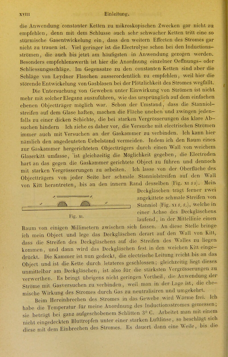 die Anwendung conslanter Kelten zu mikroskopischen Zwecken gar nicht zu empfehlen, denn mit dem Schlüsse auch sehr schwacher Kelten tritt eine so stürmische Gasentwickelung ein, dass den weitern Effecten des Stromes gar nicht zu trauen ist. Viel geringer ist die Eleclrolyse schon bei den Inductions- strömen, die auch bis jetzt am häufigsten in Anwendung gezogen werden. Besonders empfehlenswerth ist hier die Anordnung einzelner Oeffnungs- oder Schliessungsschläge. Im Gegensalze zu den conslanten Kelten sind aber die Schläge von Leydner Flaschen ausserordentlich zu empfehlen, weil hier die störende EntWickelung von Gasblasen bei der Plötzlichkeit des Stromes wegfällt. Die Untersuchung von Geweben unter Einwirkung von Strömen ist nicht mehr mit solcher Eleganz auszuführen, wie das ursprünglich auf dem einfachen ebenen Objeclträger möglich war. Schon der Umstand, dass die Slanniol- slreifen auf dem Glase haften, machen die Fläche uneben und zwingen jeden- falls zu einer dicken Schichte, die bei starken Vergrösserungen das klare Ab- suchen hindern Ich ziehe es daher vor, die Versuche mit eleclrischen Strömen immer auch mit Versuchen an der Gaskammer zu verbinden. Ich kann hier nämlich den angedeuteten Uebelstand vermeiden. Indem ich den Raum eines zur Gaskammer hergerichteten Objectträgers durch einen Wall von weichem Glaserkitt umfasse, ist gleichzeitig die Möglichkeit gegeben, die Eleclroden hart an das gegen die Gaskammer gerichtete Object zu führen und dennoch mit starken Vergrösserungen zu arbeiten. Ich lasse von der Oberfläche des Objectträgers von jeder Seite her schmale Stanniolstreifen auf den Wall von Kitt herantreten, bis an den innern Rand desselben (Fig. xiss). Mein Deckgläschen trägt ferner zwei j.=====s=j-^ angekittete schmale Streifen von -■■^ lilil'' I Stanniol (Fig. xi s, s,), welche in einer Achse des Deckgläschens laufend, in der Mittellinie einen Raum von einigen Millimetern zwischen sich fassen. An diese Stelle bringe ich mein Object und lege das Deckglaschen derart auf den Wall von Kitt, dass die Streifen des Deckgläschens auf die Streifen des Wellies zu liegen kommen, und dann wird das Deckgläschen fest in den weichen Kill einge- drückt. Die Kammer ist nun gedeckt, die electrische Leitung reicht bis an das Object und ist die Kette durch letzteres geschlossen; gleichzeitig liegt dieses unmittelbar am Deckgläschen, ist also für die stärksten Vergrösserungen zu verwerthen. Es bringt übrigens nicht geringen Vortheil, die Anwendung der Ströme mit Gasversuchen zu verbinden, weil man in der Lage ist, die che- mische Wirkung des Stromes durch Gas zu neutralisiren und umgekehrt. Beim Hereinbrechen des Stromes in das Gewebe wird Wärme frei. Ich habe die Temperatur für meine Anordnung des Induclionsstromes gemessen; sie beträgt bei ganz aufgeschobenem Schlitten 3 C. Arbeitet man mit einem nicht eingedeckten Blultropfen unter einer starken Luftlinse, so beschUigt sich diese mit dem Einbrechen des Stromes. Es dauert dann eine Weile, b.s die