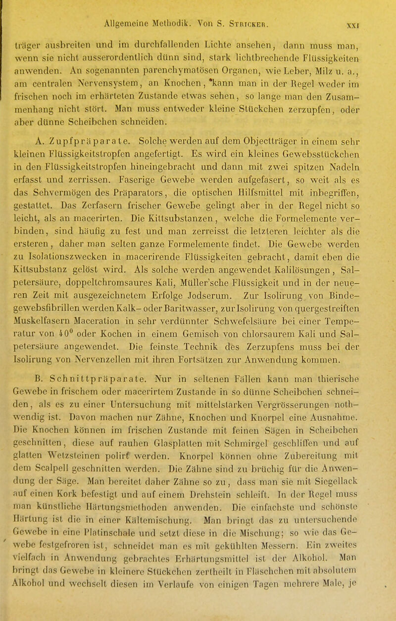 träger ausbreiten und im durchfallenden Lichte ansehen, dann muss man, wenn sie nicht ausserordentlich dtinn sind, stark lichtbrechende Flüssigkeiten anwenden. An sogenannten parenchymatösen Organen, wie Leber, Milz u. a., am centralen Nervensystem, an Knochen,'kann man in der Begel weder im frischen noch im erhärteten Zustande etwas sehen, so lange man den Zusam- menhang nicht stört. Man muss entweder kleine Stückchen zerzupfen, oder aber dünne Scheibchen schneiden. A. Z u p fp r ä p a r a t e. Solche werden auf dem Objeclträger in einem sehr kleinen Flüssigkeitslropfen angefertigt. Es wird ein kleines Gewebsstückchen in den Flüssigkeitstropfen hineingebracht und dann mit zwei spitzen Nadeln erfasst und zerrissen. Faserige Gewebe werden aufgefasert, so weit als es das Sehvermögen des Präparators, die optischen Hilfsmittel mit inbegriffen, gestattet. Das Zerfasern frischer Gewebe gelingt aber in der Regel nicht so leicht, als an macerirten. Die Kittsubstanzen, welche die Formelemente ver- binden, sind häufig zu fest und man zerreisst die letzteren leichter als die ersteren, daher man selten ganze Formelemente findet. Die Gewebe werden zu Isolationszwecken in macerirende Flüssigkeiten gebracht, damit eben die Kittsubstanz gelöst wird. Als solche werden angewendet Kalilösungen, Sal- petersäure, doppeltchromsaures Kah, Müller'sche Flüssigkeit und in der neue- ren Zeit mit ausgezeichnetem Erfolge Jodserum. Zur Isolirung von Binde- gewebsfibrillen werden ILalk- oder Baritwasser, zur Isolirung von quergestreiften Muskelfasern Maceration in sehr verdünnter Schwefelsäure bei einer Tempe- ratur von 40'' oder Kochen in einem Gemisch von chlorsaurem Kali und Sal- petersäure angewendet. Die feinste Technik des Zerzupfens muss bei der Isolirung von Nervenzellen mit ihren Fortsätzen zur Anwendung kommen. B. Schnittpräparate. Nur in seltenen Fällen kann man thierische Gewebe in frischem oder macerirtem Zustande in so dünne Scheibchen schnei- den , als es zu einer Untersuchung mit mittelstarken Vergrösserungen noth- wendig ist. Davon machen nur Zähne, Knochen und Knorpel eine Ausnahme. Die Knochen können im frischen Zustande mit feinen Sägen in Scheibchen geschnitten, diese auf rauhen Glasplatten mit Schmirgel geschliffen und auf glatten Wetzsteinen polirf werden. Knorpel können ohne Zubereitung mit dem Scalpell geschnitten werden. Die Zähne sind zu brüchig für die Anwen- dung der Säge. Man bereitet daher Zähne so zu, dass man sie mit Siegellack nuf einen Kork befestigt und auf einem Drehstein schleift. In der Regel muss man künstliche Härtungsmelhoden anwenden. Die einfachste und schönste Härtung ist die in einer Kältemischung. Man bringt das zu untersuchende Gewebe in eine Platinschale und setzt diese in die Mischung; so wie das Ge- webe festgefroren ist, schneidet man es mit gekühlten Messern. Ein zweites vielfach in Anwendung gebrachtes Erhärlungsmittel ist der Alkohol. Man bringt das Gewebe in kleinere Stückchen zertheilt in Fläschchen mit absolutem Alkohol und wechselt diesen im Verlaufe von einigen Tagen mehrere Male, je