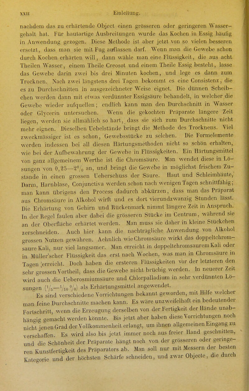 nachdem das zu erhärtende Object einen grösseren oder geringeren Wasser- gehalt hat. Für hautartige Ausbreilungen wurde das Kochen in Essig häuGg in Anwendung gezogen. Diese Methode ist aber jetzt von so vielen besseren ersetzt, dass man sie mit Fug auflassen darf. Wenn man die Gewebe schon durch Kochen erhärten will, dann wähle man eine Flüssigkeit, die aus acht Thailen Wasser, einem Theile Creosot und einem Theile Essig besteht, lasse das Gewebe darin zwei bis drei Minuten kochen, und lege es dann zum Trocknen. Nach zwei längstens drei Tagen bekommt es eine Consistenz, die es zu Durchschnitten in ausgezeichneter Weise eignet. Die dünnen Scheib- chen werden dann mit etwas verdünnter Essigsäure behandelt, in welcher die Gewebe wieder aufquellen; endlich kann man den Durchschnitt in Wasser oder Glycerin untersuchen. Wenn die gekochten Präparate längere Zeit liegen, werden sie allmählich so hart, dass sie sich zum Durchschnitte nicht mehr eignen. Dieselben Uebelstände bringt die Methode des Trocknens. Viel zweckmässiger ist es schon, Gewebsstücke zu selchen. Die Formeleraente werden indessen bei all diesen Härtungsmethoden nicht so schön erhalten,, wie bei der Aufbewahrung der Gewebe in Flüssigkeiten. Ein Härtungsmittel von ganz allgemeinem Werthe ist die Chromsäure. Man wendet diese in Lö- sungen von 0,25—20/0 a) und bringt die Gewebe in möglichst frischem Zu- stande in einen grossen Ueberschuss der Säure. Haut und Schleimhäute,' Darm, Harnblase, Conjunctiva werden schon nach wenigen Tagen schnittfähig; man kann übrigens den Process dadurch abkürzen, dass man das Präparat aus Chromsäure in Alkohol wirft und es dort vierundzwanzig Stunden lässt. Die Erhärtung von Gehirn und Rückenmark nimmt längere Zeit in Anspruch. In der Regel faulen aber dabei die grösseren Stücke im Centrum, während sie an der Oberfläche erhärtet werden. Man muss sie daher in kleine Stückchen zerschneiden. Auch hier kann die nachträgliche Anwendung von Alkohol grossen Nutzen gewähren. Aehnlich wie Chromsäure wirkt das doppeltchrom- saure Kali, nur viel langsamer. Man erreicht in doppeltchromsaurem Kali oder in MüUer'scher Flüssigkeit das erst nach Wochen, was man in Chromsäure in Tagen 'erreicht. Doch haben die ersteren Flüssigkeiten vor der letzteren den sehr grossen Vortheil, dass die Gewebe nicht brüchig werden. In neuerer Zeit wird auch die Ueberosmiumsäure und Chlorpalladium in sehr verdünnten Lö- sungen (V5-V10 Vo) als Erhärtungsmittel angewendet. Es sind verschiedene Vorrichtungen bekannt geworden, mit Hilfe welcher man feine Durchschnitte machen kann. Es wäre unzweifelhaft ein bedeutender Fortschritt, wenn die Erzeugung derselben von der Fertigkeit der Hände unab- hängig gemacht werden könnte. Bis jetzt aber haben diese Vorrichtungen noch niclU jenen Grad der Vollkommenheit erlangt, um ihnen allgemeinen Eingang zu verschaffen. Es wird also bis jetzt immer noch aus freier Hand geschnitten, und die Schönheit der Präparate hängt noch von der grösseren oder geringe- ren Kunstfertigkeit des Präparators ab. Man soll nur mit Messern der besten Kategorie und der höchsten Schärfe schneiden, und zwar Objecte, die durch
