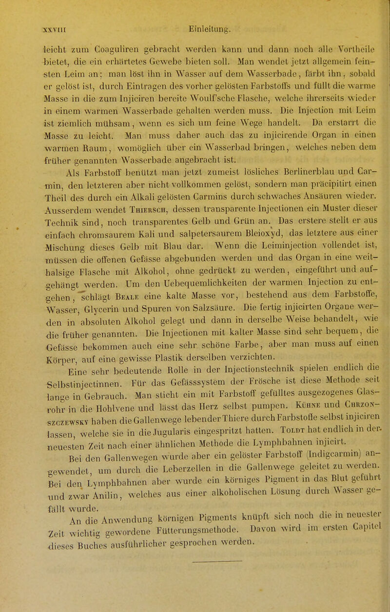 leicht zum Coaguliren gebracht werden kann und dann noch alle Vorlheile bietet, die ein erhärtetes Gewebe bieten soll. Man wendet jetzt allgemein fein- sten Leim an; man löst ihn in Wasser auf dem Wasserbade, färbt ihn, sobald er gelöst ist, durch Eintragen des vorher gelösten Farbstolls und füllt die warme Masse in die zum Injiciren bereite Woulf'sche Flasche, welche ihrerseits wieder in einem warmen Wasserbade gehalten werden muss. Die Injection mit Leim ist ziemlich mühsam, wenn es sich um feine Wege handelt. Da erstarrt die Masse zu leicht. Man muss daher auch das zu injicirende Organ in einen w armen Raum , womögUch über ein Wasserbad bringen, welches neben dem früher genannten Wasserbade angebracht ist. Als Farbstoff benützt man jetzt zumeist lösliches Berhnerblau und Car- min, den letzteren aber nicht vollkommen gelöst, sondern man präcipilirt einen Theil des durch ein Alkali gelösten Carmins durch schwaches Ansäuren wieder. Ausserdem wendet THiEuscn, dessen transparente Injeclionen ein Muster dieser Technik sind, noch transparentes Gelb und Grün an.^ Das erstere stellt er aus einfach chromsaurem Kali und salpetersaurem Bleioxyd, das letztere aus einer Mischung dieses Gelb mit Blau dar. Wenn die Leiminjection vollendet ist, müssen die offenen Gefässe abgebunden werden und das Organ in eine weit- halsige Flasche mit Alkohol, ohne gedrückt zu werden, eingeführt und auf- gehängt werden. Um den Uebequemlichkeiten der warmen Injection zu ent- gehen , schlägt Beale eine kalte Masse vor, bestehend aus dem Farbstoffe, Wasser, Glycerin und Spuren von Salzsäure. Die fertig injicirten Organe wer- den in absoluten Alkohol gelegt und dann in derselbe Weise behandelt, wie die früher genannten. Die Injectionen mit kaller Masse sind sehr bequem, die Gefässe bekommen auch eine sehr schöne Farbe, aber man mussauf einen Körper, auf eine gewisse Plastik derselben verzichten. Eine sehr bedeutende Rolle in der Injectionstechnik spielen endlich die Selbstinjectinnen. Für das Gefässsystem der Frösche ist diese Methode seit lange in Gebrauch. Man sticht ein mit Farbstoff gefülltes ausgezogenes Glas- rohr in die Hohlvene und lässt das Herz selbst pumpen. Kijhne und CnazoN- szczEWSKY haben die Gallenwege lebender Thiere durch Farbstoöe selbst injiciren lassen, welche sie in dieJugularis eingespritzt hatten. Toldt hat endlich in der. neuesten Zeit nach einer ähnlichen Methode die Lymphbahnen injicirt. Bei den Gallenwegen wurde aber ein gelöster Farbstoff (Indigcarmin) an- gewendet, um durch die Leberzellen in die Gallenwege geleitet zu werden. Bei den Lymphbahnen aber wurde ein körniges Pigment in das Blut gefuhrt und zwar Anilin, welches aus einer alkoholischen Lösung durch Wasser ge- fällt wurde. , , ,. • An die Anwendung körnigen Pigments knüpft sich noch die in neueste Zeit wichtig gewordene Fütterungsmethode. Davon wird im ersten Capilol dieses Buches ausführlicher gesprochen werden.