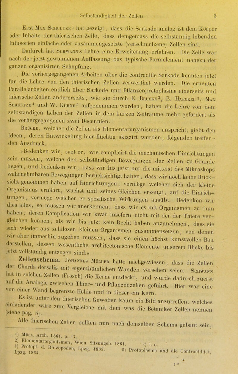 Erst Max Sciii Lrziv' hat i^ezeigt, dass die Sarkode analog ist dem Körper oder Inhalte der Ihierischen Zelle, dass deragemäss die selbständig lebenden Infusorien einfache oder zusammengesetzte (verschmolzene) Zellen sind. Dadurch hat Scuw.\i\'i\'s Lehre eine Erweiterung erfahren. Die Zeile war nach der jetzt gewonnenen Auffassung das typische Formelement nahezu der ganzen organisirten Schöpfung. . Die vorhergegangenen Arbeiten über die contraclile Sarkode konnten jetzt für die Lehre von den thiorischen Zellen verwerlhel werden. Die erneuten Parallelarbeiten endlich über Sarkode und Pflanzenprotoplasma einerseits und ihierische Zellen andererseits, wie sie durch E. Brücke2, E. Haeckel-', Max ScuLLTZE^ und W. Kühne» aufgenommen worden, haben die Lehre von dem selbständigen Leben der Zellen in dem kurzen Zeiträume mehr gefördert als die vorhergegangenen zwei Decennien. Brücke, welcher die Zellen als Elementarorganismen anspricht, giebt den Ideen , deren Enlwickelung hier flüchtig skizzirt wurden , folgende)! treffen- den Ausdruck. »Bedenken wir, sagt er, wie complicirt die mechanischen Einrichtungen sein müssen, welche den selbständigen Bewegungen der Zellen zu Grunde liegen , und bedenken wir, dass wir bis jetzt nur die mittelst des Mikroskops wahrnehmbaren Bewegungen berücksichtigt haben, dass wir noch keine Rück- sicht genommen haben auf Einrichtungen , vermöge welcher sich der kleine Organismus ernährt, wächst und seines Gleichen erzeugt, auf die Einrich- tungen, vermöge welcher er spezifische Wirkungen ausübt. Bedenken wir dies alles, so müssen wir anerkennen, dass wir es mit Organismen zu thun haben, deren Complication wir zwar insofern nicht mit der der Thiere ver- gleichen können, als wir bis jetzt kein Recht haben anzunehmen, dass sie sich wieder aus zahllosen kleinen Organismen zusammensetzen, von denen wir aber iramerhm zugeben müssen, dass sie einen höchst kunstvollen Bau darstellen, dessen wesentliche architeclonische Elemente unserem Blicke bis jetzt vollständig entzogen sind.« Zellenschema. Johannes Müller hatte nachgewiesen, dass die Zellen der Chorda dorsalis mit eigenthüralichen Wänden versehen seien. Schwann hat in solchen Zellen (Frosch) die Kerne entdeckt, und wurde dadu.-ch zuerst auf die Analogie zwischen Thier- und Pflanzenzellen geführt. Hier war eine von einer Wand begrenzte Höhle und in dieser ein Kern. Es ist unter den thierischen Geweben kaum ein Bild anzutreffen, welches (silhe pg^'ö)'' ^''■S'^'^'^^ dem was die Botaniker Zellen nennen ihierischen Zellen sollten nun nach demselben Schema gebaut sein, 1) Müll. Arch. 1 861. p. n. 2) Elementarorganismen, Wien. Sitzungs!,. 1861. 3) 1 c '>) Piotopl. (1. Rhizopoden, Lpz 1869 >i\ P..r.tJ , ,• Lpzg. 1864. ^ Protoplasma und die Contractilität,