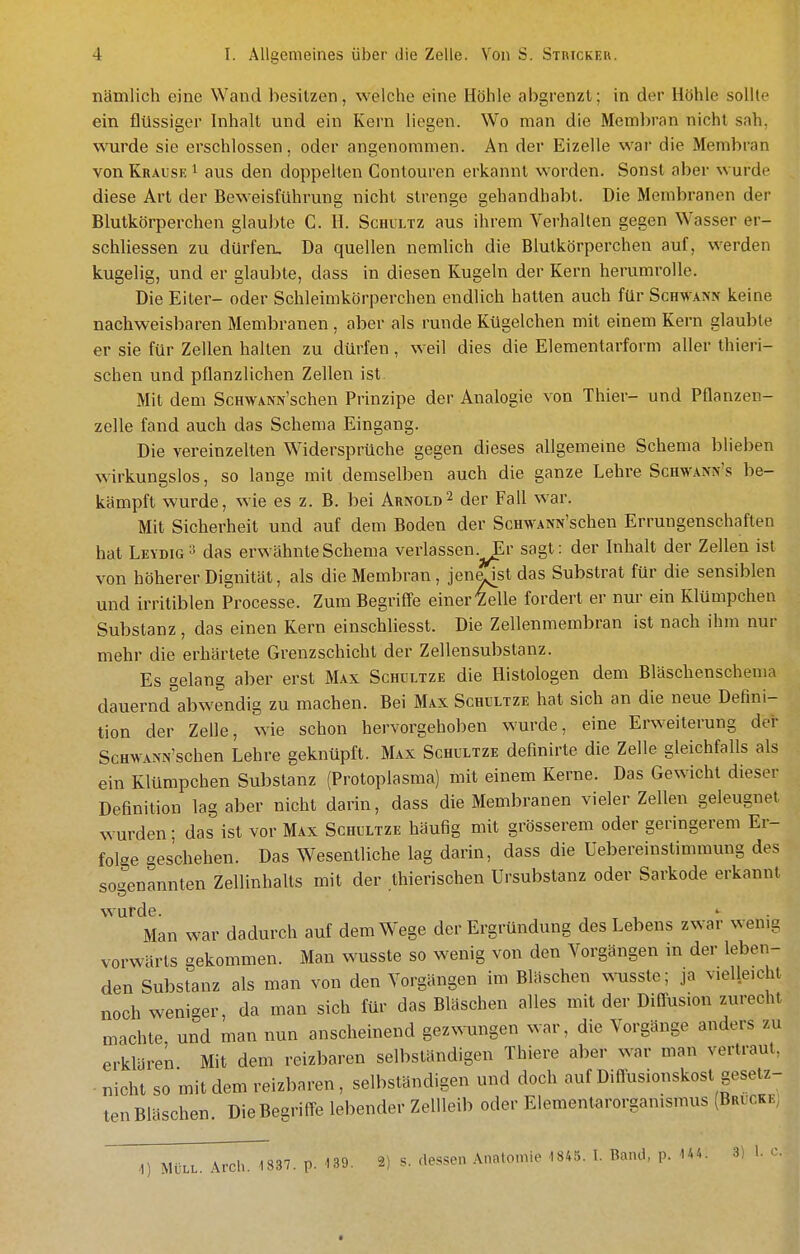 nämlich eine Wand besitzen, welche eine Höhle abgrenzt; in der Höhle sollte ein flüssiger Inhalt und ein Kern liegen. Wo man die Membran nicht sah, wurde sie erschlossen, oder angenommen. An der Eizelle war die Membran von Krause i aus den doppellen Contouren erkannt worden. Sonst aber wurde diese Art der Beweisführung nicht strenge gehandhabt. Die Membranen der Blutkörperchen glaul)te C. H. Schultz aus ihrem Verhalten gegen Wasser er- schliessen zu dürfen. Da quellen nemlich die Blutkörperchen auf, werden kugelig, und er glaubte, dass in diesen Kugeln der Kern heruraroUe. Die Eiter- oder Schleimkörperchen endlich hatten auch für ScHWAN^ keine nachweisbaren Membranen , aber als runde Kügelchen mit einem Kern glaubte er sie für Zellen halten zu dürfen, weil dies die Elementarform aller thieri- schen und pflanzlichen Zellen ist Mit dem ScHWANx'schen Prinzipe der Analogie von Thier- und Pflanzen- zelle fand auch das Schema Eingang. Die vereinzelten Widersprüche gegen dieses allgemeine Schema blieben wirkungslos, so lange mit demselben auch die ganze Lehre Schwanx's be- kämpft wurde, wie es z. B. bei Arnold^ der Fall war. Mit Sicherheit und auf dem Boden der ScHWANN'schen Errungenschaften hat Leydig- das erwähnte Schema verlassen.^r sagt: der Inhalt der Zellen ist von höherer Dignität, als die Membran , jena[st das Substrat für die sensiblen und irritiblen Processe. Zum Begriff'e einer'Zelle fordert er nur ein Klümpchen Substanz, das einen Kern einschliesst. Die Zellenmembran ist nach ihm nur mehr die erhärtete Grenzschicht der Zellensubstanz. Es gelang aber erst Max Schultze die Histologen dem Bläschenschema dauernd^abwendig zu machen. Bei Max Schultze hat sich an die neue Defini- tion der ZeUe, wie schon hervorgehoben wurde, eine Erweiterung dei* ScHWANN'schen Lehre geknüpft. Max Schultze definirte die Zelle gleichfalls als ein Klümpchen Substanz (Protoplasma) mit einem Kerne. Das Gewicht dieser Definition lag aber nicht darin, dass die Membranen vieler Zellen geleugnet wurden; das ist vor Max Schultze häufig mit grösserem oder geringerem Er- folge geschehen. Das Wesentliche lag darin, dass die Uebereinstimmung des sogenannten Zellinhalts mit der thierischen Ursubstanz oder Sarkode erkannt W'urde. >■ Man war dadurch auf dem Wege der Ergründung des Lebens zwar wenig vorwärts gekommen. Man wusste so wenig von den Vorgängen in der leben- den Substanz als man von den Vorgängen im Bläschen wusste; ja vielleicht noch weniger, da man sich für das Bläschen alles mit der Diffusion zurecht machte, und man nun anscheinend gezwungen war, die Vorgänge anders zu erklären Mit dem reizbaren selbständigen Thiere aber war man vertraut, nicht so mit dem reizbaren, selbständigen und doch auf Diflusionskost gesetz- ten Bläschen Die Bem-ifl^e lebender Zellleib oder Elementarorganismus (Brücke; 1) MÜLL. Arch. 1837. p. 139. 2) s. dessen Anatomie 1845. I. Band, p. U4. 3) 1. c.