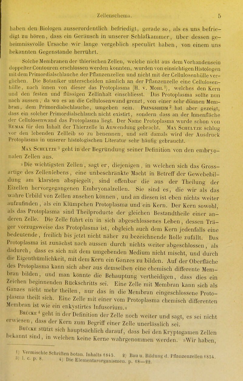 hiiben den Biologen aussorordenllich befriedigt, gerade so, als es uns befrie- digt zu hören, dass ein Geriiusch in unserer Schlafkaninier, über dessen ge- heimnissvolle Ursache wir lange vergeblich speculirt haben, von einem uns l)ekannlen Gegenstande herrührt. Solche Membranen der thierischen Zellen, welche nicht aus dem Vorhandensein (iüppelter Conloiiren erschlossen werden konnten, wurden von einsichtigen Histologen mildem Primordialschlauche derPflanzenzellen und nicht mit der Cellulosenhülle ver- glichen. Die Botaniker unterscheiden nämlich an der Pflanzenzelle eine Cellulosen- luille, nach innen von dieser das Protoplasma (H. v. Mohl^), welches den Kern und den festen und flüssigen Zellinhalt einschliesst. Das Protoplasma sollte nun nach aussen, da wo es an die Cellulosenwand grenzt, von einer sehr dünnen Mem- bran, dem Primordialschlauche, umgeben sein. Pringsheim^ hat aber gezeigt, (lass ein solcher Primordialschlauch nicht existirt, sondern dass an der Innenfläche der Cellulosenwand das Protoplasma hegt. Der Name Protoplasma wurde schon von Remak für den Inhalt der Thierzelle in Anwendung gebracht. Max Schultze schlug vor den lebenden Zellleib so zu benennen, und seit damals wird der Ausdruck Protoplasma in unserer histologischen Literatur sehr häufig gebraucht. Max Schl'ltze ^ geht in der Begründung seiner Definition von den embryo- nalen Zellen aus. »Die wichtigsten Zellen, sagt er, diejenigen, in weichen sich das Gross- arlige des Zellenlebens , eine unbeschränkte Macht in Betreff der Gewebebil- dung am klarsten abspiegelt, sind offenbar die aus der Theilung der Eizellen hervorgegangenen Embryonalzellen. Sie sind es, die wir als das wahre Urbild von Zellen ansehen können , und an diesen ist eben nichts weiter aufzufinden , als ein Klümpchen Protoplasma und ein Kern. Der Kern sowohl, als das Protoplasma sind Theilproducte der gleichen Bestandlheile einer an- deren Zelle. Die Zelle führt ein in sich abgeschlossenes Leben, dessen Trä- ger vorzugsweise das Protoplasma ist, obgleich auch dem Kern jedenfalls eine bedeutende, freilich bis jetzt nicht näher zu bezeichnende Rolle zufällt. Das Protoplasma ist zunächst nach aussen durch nichts weiter abgeschlossen, als dadurch, dass es sich mit dem umgebenden Medium nicht mischt, und durch die Eigenthümlichkeit, mit dem Kern ein Ganzes zu bilden. Auf der Oberfläche des Protoplasma kann sich aber aus demselben eine chemisch differente Mem- bran bilden, und man könnte die Behauptung verlheidigen, dass dies ein Zeichen beginnenden Rückschritts sei. Eine Zelle mit Membran kann sich als Ganzes nicht mehr thcilen , nur das in die Membran eingeschlossene Proto- plasma theilt sich. Eine Zelle mit einer vom Protoplasma chemisch differenlen Membran ist wie ein enkyslirtes Infusorium.« Brücke > geht in der Definition der Zelle noch weiter und sagt, es sei nicht erwiesen, dass der Kern zum Begriff einer Zelle unerlässlich sei. Brücke stützt sich hauptsächlich darauf, dass bei den Kryplogamen Zellen r)eKamU sind, in welchen keine Kerne wahrgenommen werden. »Wir haben, I) Vermischte Schriften botan.In^ 2) lia« u. Bildung ,1. Pnanzenzclicn 1854. I 1. ^. i>. ö. 4) Die Eleinentarorganismen. p. 18—22.