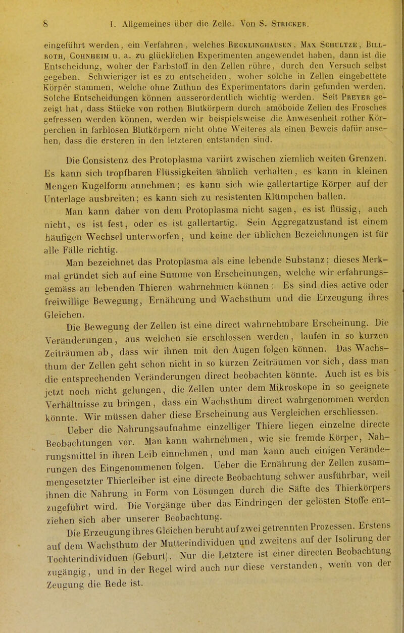 eingeführt werden, ein Verfahren, welches Begklinghausen , iMax Schbltze, Bill- roth, CoiiNHEiM u. a. m glücklichen Experimenten angewendet haben, dann ist die Entscheidung, woher der Farbstoff in den Zellen rühre, durch den Versuch selbst gegeben. Schwieriger ist es zu entscheiden, woher solche in Zellen eingebettete Körper stammen, vvelchc ohne Zuthun des Experimentators darin gefunden werden. Solche Entscheidungen können ausserordentlich wichtig werden. Seit Preyer ge- zeigt hat, dass Stücke von rothen Blutkörpern durch amöboide Zellen des Frosches gefressen werden können, werden wir beispielsweise die Anwesenheit rother Kör- perchen in farblosen Blutkörpern nicht ohne Weiteres als einen Beweis dafür anse- hen, dass die örsteren in den letzteren entstanden sind. Die Consistenz des Protoplasma variirt zwischen ziemlich weiten Grenzen. Es kann sich tropfbaren Flüssigkeiten ähnlich verhalten, es kann in kleinen Mengen Kugelform annehmen; es kann sich wie gallertartige Körper auf der Unterlage ausbreiten; es kann sich zu resistenten Klümpchen ballen. Man kann daher von dem Protoplasma nicht sagen, es ist flüssig, auch nicht, es ist fest, oder es ist gallertartig. Sein Aggregatzustand ist einem häufigen Wechsel unterworfen, und keine der üblichen Bezeichnungen ist für alle Fälle richtig. Man bezeichnet das Protoplasma als eine lebende Substanz; dieses Merk- mal gründet sich auf eine Summe von Erscheinungen, welche wir erfahrungs- gemäss an lebenden Thieren wahrnehmen können : Es sind dies active oder freiwillige Bewegung, Ernährung und Wachsthum und die Erzeugung ihres Gleichen. Die Bewegung der Zellen ist eine direct wahrnehmbare Erscheinung. Die Veränderungen, aus welchen sie erschlossen werden, laufen in so kurzen Zeiträumen ab, dass wir ihnen mit den Augen folgen können. Das Wachs- thum der Zellen geht schon nicht in so kurzen Zeiträumen vor sich, dass man die entsprechenden Veränderungen direct beobachten könnte. Auch ist es bis jetzt noch nicht gelungen, die Zellen unter dem Mikroskope in so geeignete Verhältnisse zu bringen, dass ein Wachsthum direct wahrgenommen werden könnte. Wir müssen daher diese Erscheinung aus Vergleichen erschliessen. Ueber die Nahrungsaufnahme einzelliger Thiere liegen einzelne directe Beobachtungen vor. Man kann wahrnehmen, wie sie fremde Körper, Nah- rungsmittel in ihren Leib einnehmen, und man kann auch einigen \erände- rungen des Eingenommenen folgen. Ueber die Ernährung der Zellen zusam- mengesetzter Thierleiber ist eine directe Beobachtung schwer ausführbar, weil ihnen die Nahrung in Form von Lösungen durch die Säfte des Thierkörpers zugeführt wird. Die Vorgänge über das Eindringen der gelösten Stoffe ent- ziehen sich aber unserer Beobachtung. Die Erzeugung ihres Gleichen beruht auf zwei getrennten Prozessen. Erstens auf dem Wachsthum der Mutterindividuen und zweitens auf der Isol.rung der Tochterindividuen (Geburl). Nur die Letztere ist einer directen Beobachtung zugängig, und in der Regel wird auch nur diese verslanden, wenn von der Zeugung die Rede ist.