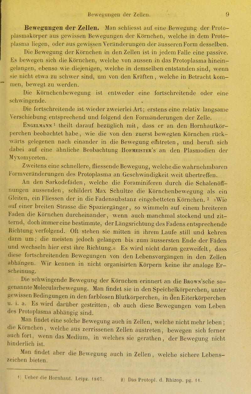 Beweguugeu der Zellen. Man schliossl aul eine Bewegung der Proto- [)lasmakörper aus gewissen Bewegungen der Körnchen, welche in dem Proto- plasma liegen, oder aus gewissen Veränderungen der äusseren Form desselben. Die Bewegung der Körnchen in den Zellen ist in jedem Falle eine passive. Es bewegen sich die Körnchen, welche von aussen in das Protoplasma hinein- gelangen, ebenso wie diejenigen, welche in demselben entstanden sind, wenn sie nicht etwa zu schwer sind, um von den Kräften, welche in Betracht kom- men, bewegt zu werden. Die Körnchenbewegung ist entweder eine fortschreitende oder eine schwingende. Die fortschreitende ist wieder zweierlei Art; erstens eine relativ langsame Verschiebung entsprechend und folgend den Formänderungen der Zelle. Engelmann ' Iheilt darauf bezüglich mit, dass er an den Hornhautkör- perchen beobachtet habe, wie die von den zuerst bewegten Körnchen rück- wärts gelegenen nach einander in die Bewegung eilitreten, und beruft sich dabei auf eine ähnliche Beobachtung Hofmeister's an den Plasmodien der -Afyxorayceten. Zweitens eine schnellere, fliessende Bewegung, welche die wahrnehmbaren Form Veränderungen des Protoplasma an Geschwindigkeit weit übertreffen. An den Sarkodefäden, welche die Foraminiferen durch die Schalenöff- nungen aussenden, schildert Max Schnitze die Körnchenbewegung als ein Gleiten, ein Fliessen der in die Fadensubstanz eingebetteten Körnchen. 2 »Wie auf einer breiten Strasse die Spaziergänger, so wimmeln auf einem breiteren Faden die Körnchen durcheinander, wenn auch manchmal stockend und zit- ternd, doch immereine bestimmte, der Längsrichtung des Fadens entsprechende Richtung verfolgend. Oft stehen sie mitten in ihrem Laufe still und kehren dann um; die meisten jedoch gelangen bis zum äussersten Ende der Fäden und wechseln hier erst ihre Richtung.« Es wird nicht daran gezweifelt, dass diese fortschreitenden Bewegungen von den Lebensvorgängen in den Zellen abhängen. Wir kennen in nicht organisirten Körpern keine ihr analoge Er- scheinung. Die schwingende Bewegung der Körnchen erinnert an die BROWN'sche so- genannte Molecularbewegung. Man findet sie in den Speichelkörperchen, unter gewissen Bedingungen in den farblosen Blutkörperchen, in denEiterkörperchen u. 1. a. Es wird darüber gestritten, ob auch diese Bewegungen vom Leben des Protoplasma abhängig sind. Man findet eine solche Bewegung auch in Zellen, welche nicht mehr leben ; die Körnchen, welche aus zerrissenen Zellen austreten, bewegen sich ferner auch fort, wenn das Medium, in welches sie gerathen, der Bewegung nicht hinderlich ist. Man findet aber die Bewegung auch in Zellen, welche sichere Lebens- zeichen bieten. 1) üebcrdie Hornhaut. Lcipz. 1867. 2) Das Prolopl. d. Rliizop. pg. I t.