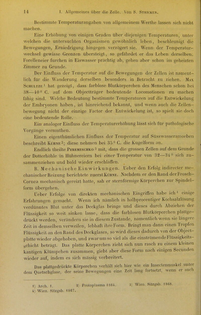 Bestimmte Temperaturangaben von allgemeinem Werthe lassen sich nicht machen. Eine Erhöhung von einigen Graden über diejenigen Temperaturen, unter welchen die untersuchten Organismen gewöhnlich leben, beschleunigt die Bewegungen, Erniedrigung hingegen verzögert sie. Wenn der Temperatur- wechsel gewisse Grenzen übersteigt, so gefährdet er das Leben derselben. Forelleneier furchen in Eiswasser prächtig ab, gehen aber schon im geheizten Zimmer zu Grunde. Der Einfluss der Temperatur auf die Bewegungen der Zellen ist nament- lich für die Wanderung derselben besonders in Betracht zu ziehen. Max ScHCLTZE i hat gezeigt, dass farblose Blutkörperchen des Menschen schon bei 38—40 0 auf dem Objectträger bedeutende Locomotionen zu machen fähig sind. Welche Bedeutung bestimmte Temperaturen auf die Entwickelung der Embryonen haben, ist hinreichend bekannt, und wenn auch die Zellen- bewegung nicht der einzige Factor der Entwickelung ist, so spielt sie doch eine bedeutende Rolle. Ein analoger Einfluss der Temperaturerhöhung lässt sich für pathologische Vorgänge vermuthen. Einen eigenthümlichen Einfluss der Temperatur auf Süsswasseramoeben beschreibt Kühne2; diese nehmen bei 35 C. die Kugelform an. Endlich theilte Peremeschko 3 mit, dass die grossen Zellen auf dem Grunde der Dotterhöhle in Hühnereiern bei einer Temperatur von 32—34 » sich zu- sammenziehen und bald wieder erschlaffen. B. Mechanische Ein Wirkungen. Ueber den Erfolg indirecter me- chanischer Reizung berichtete zuerstKüHNE. Nachdem er den Rand derFrosch- Cornea mechanisch gereizt hatte, sah er sternförmige Körperchen zur Spindel- form übergehen. Ueber Erfolge von direkten mechanischen Eingriffen habe ich^ einige Erfahrungen gemacht. Wenn ich nämlich in halbprocentiger Kochsalzlösung verdünntes Blut unter das Deckglas bringe und dieses durch Abziehen der Flüssigkeit so weit sinken lasse, dass die farblosen Blutkörperchen plattge- drückt werden, verändern sie in diesem Zustande, namentlich wenn sie längere Zeit in demselben verweilen, lebhaft ihre Form. Bringt man dann einen Tropfen Flüssigkeit an den Rand des Deckglases, so wird dieses dadurch von der Object- platte wieder abgehoben, und zwar um so viel als die einströmende Flüssigkeits- schicht beträgt. Das platte Körperchen zieht sich nun rasch zu einem kleinen kantigen Klümpchen zusammen, giebt aber diese Form nach einigen Secunden wieder auf, indem es sich mässig verbreitert. Das plattgedrückte Körperchen verhält sich hier wie ein Insectenmuskel unter dem Quetschglase, der seine Bewegungen eine Zeit lang fortsetzt, wenn er auch 1) Arch. 1. 2) Protoplasma 4 864. 3) Wien. Sitzgsb. 1868.