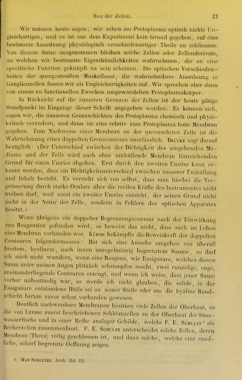Wir müssen heule sagen, wir sehen am Protoplasma optisch nichts Un- gleichartiges, und es ist aus dem Experiment kein Grund gegeben, auf eine hestinunte Anordnung physiologisch verschiedenartiger Theile zu schliessen. Von diesem Salze ausgenommen bleiben solche Zellen oder Zellenderivate, an welchen wir bestimmte Eigenthümlichkeilen wahrnehmen, die an eine specifische Function geknüpft zu sein scheinen. Die optischen Verschieden- heilen der quergestreiften Muskelfaser, die wahrnehmbare Anordnung in Ganglienzellen fassen wir als üngleicharligkeiten auf. Wir sprechen aber dann von einem zu functionellen Zwecken umgewandelten Protoplasmakörper. In Rücksicht auf die äusseren Grenzen der Zellen ist der heute giltige Standpunkt im Eingange dieser Schrift angegeben worden. Es können sich, sagen wir, die äusseren Grenzschichten des Protoplasma chemisch und physi- kalisch verändern, und dann ist eine relativ zum Protoplasma feste Membran gegeben. Zum Nachweise einer Membran an der unversehrten Zelle ist die Wahrnehmung eines doppelten Grenzcontours unerlässlich. Brückk sagt darauf bezüglich: «iDer Unterschied zwischen der Dichtigkeit des umgebenden Me- diums und der Zelle wird auch ohne umhüllende Membran hinreichenden Grund für einen Umriss abgeben. Erst durch den zw^eiten Umriss kann er- kannt werden, dass ein Dichtigkeitsunterschied zwischen äusserer Umhüllung und Inhalt besteht. Es versteht sich von selbst, dass man hierbei die Ver- grösserung durch starke Oculare über die reellen Kräfte des Instrumentes nicht treiben darf, weil sonst ein zweiter Umriss entsteht, der seinen Grund nicht mehr in der Natur der Zelle, sondern in Fehlern des optischen Apparates besitzt.« Wenn übrigens ein doppelter Begrenzungscontour nach der Einwirkung von Reagentien gefunden wird, so beweist das nicht, dass auch im Leben eine Membran vorhanden war. Kvam bekämpfte die Beweiskraft der doppelten Contouren folgendermassen : Hat sich eine Amoebe umgeben von überall breitem, hyalinem, nach innen unregelmässig begrenztem Saume, so darf ich mich nicht wundern, wenn eine Reagens, wie Essigsäure, welches diesen Saum unter meinen Augen plötzlich schrumpfen macht, zwei runzehge, enge, aneinanderliegende Contouren erzeugt, und wenn ich weiss, dass jener Sa^m vorher unbeständig war, so werde ich nicht glauben, die solide, in der Essigsäure entstandene Hülle sei an seiner Stelle oder um die hyaline Rand- schicht herum zuvor schon vorhanden gewesen. Deutlich nachweisbare Membranen besitzen viele Zellen der Oberhaut, so die von Leydig zuerst beschriebenen Schleimzellen an der Oberhaut derSüss- wasserfische und in einer Reihe analoger Gebilde, welche F. E. Schulze i als Becherzrilen zusammenfa.sst. F. E. Schulze unterscheidet solche Zeilen, deren Membran (Theca) völlig geschlossen ist, und dann solche, welche eine rund- liche, .scharf begrenzte OefTnung zeigen. I] .Max ScnuLTiE, Arcli. Hd. III.