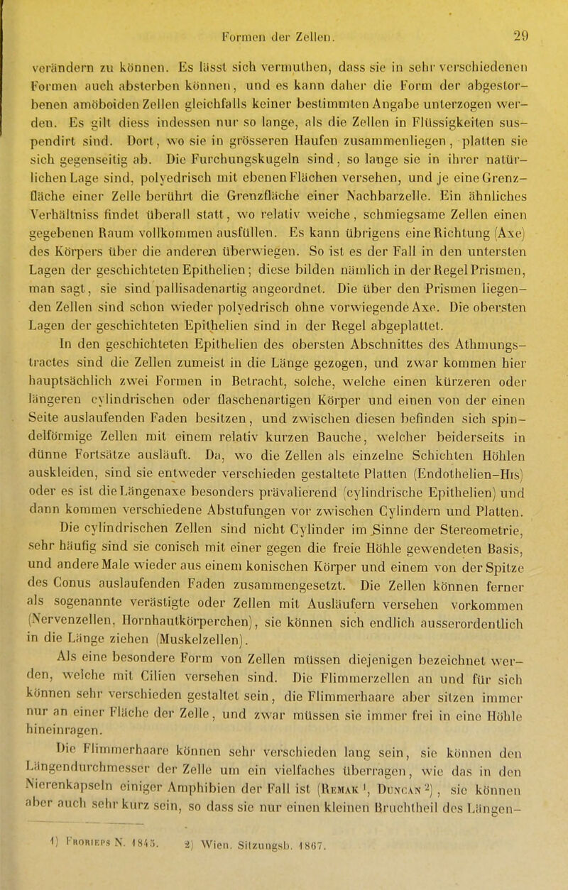 verändern zu können. Es liissl sich vennulhen, dass sie in sein-verschiedenen Formen <iuch absterben können, und es kann daher die Form der abgestor- benen amöboiden Zeilen gleichfalls keiner bestimmten Angabe unterzogen wer- den. Es gih diess indessen nur so lange, als die Zellen in Flüssigkeilen sus- pendirt sind. Dort, wo sie in grösseren Haufen zusammenliegen, platten sie sich gegenseitig ab. Die Furchungskugeln sind, so lange sie in ihrer natür- lichen Lage sind, polyedrisch mit ebenen Flächen versehen, und je eine Grenz- fläche einer Zelle berührt die Grenzfläche einer Nachbarzelle. Ein ähnliches Verhältniss findet überall statt, wo relativ weiche, schmiegsame Zellen einen gegebenen Raum vollkommen ausfüllen. Es kann übrigens eine Richtung (Axe) des Körpers über die anderen überwiegen. So ist es der Fall in den untersten Lagen der geschichteten Epithelien; diese bilden nämlich in der Regel Prismen, man sagt, sie sind pallisadenartig angeordnet. Die über den Prismen liegen- den Zellen sind schon wieder polyedrisch ohne vorwiegende Axe. Die obersten Lagen der geschichteten Epithelien sind in der Regel abgeplattet. In den geschichteten Epithelien des obersten Abschnittes des Athmungs- tractes sind die Zellen zumeist in die Länge gezogen, und zwar kommen hier hauptsächlich zwei Formen in Betracht, solche, welche einen kürzeren oder längeren cylindrischen oder flaschenartigen Körper und einen von der einen Seite auslaufenden Faden besitzen, und zwischen diesen befinden sich spin- delförmige Zellen mit einem relativ kurzen Bauche, welcher beiderseits in dünne Fortsätze ausläuft. Da, wo die Zellen als einzelne Schichten Höhlen auskleiden, sind sie entweder verschieden gestaltete Platten (Endothelien-His) oder es ist dieLängenaxe besonders prävalierend (cylindrische Epithelien) und dann kommen verschiedene Abstufungen vor zwischen Cylindern und Platten. Die cylindrischen Zellen sind nicht Cylinder im^inne der Stereometrie, sehr häufig sind sie conisch mit einer gegen die freie Höhle gewendeten Basis, und andere Male wieder aus einem konischen Körper und einem von der Spitze des Conus auslaufenden Faden zusammengesetzt. Die Zellen können ferner als sogenannte veräsligte oder Zellen mit Ausläufern versehen vorkommen (Nervenzellen, Hornhautkörperchen), sie können sich endlich ausserordentlich in die Länge ziehen (Muskelzellen). Als eine besondere Form von Zellen müssen diejenigen bezeichnet wer- den, welche mit Cilien versehen sind. Die Flimmerzellen an und für sich können sehr verschieden gestaltet sein, die Flimmerhaare aber sitzen immer nur an einer Fläche der Zelle, und zwar müssen sie immer frei in eine Höhle hineinragen. Die Flimmerhaare können sehr verschieden lang sein, sie können den Längendurchmesser der Zelle um ein vielfaches überragen, wie das in den Nierenkapseln einiger Amphibien der Fall ist (Remak', Duivcan 2), sie können aber auch sehr kurz sein, so dass sie nur einen kleinen Bruchtheil des Längen- i) l-RORiEPsN. 18/.;;. i) Wien. Silzungsl). 1867.