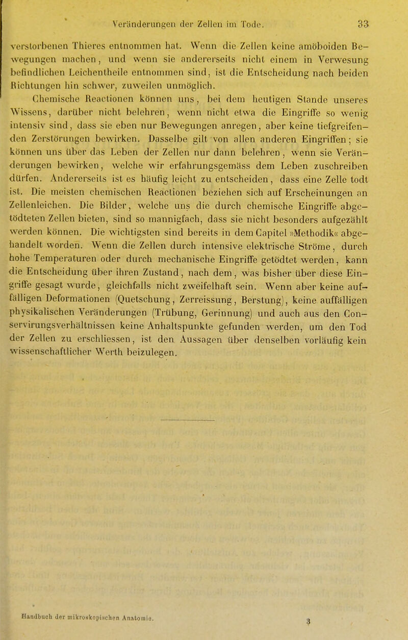 verstorbenen Thieres entnommen hat. Wenn die Zellen keine amöboiden Be- wegungen machen, und wenn sie andererseits nicht einem in Verwesung befindlichen Leichentheile entnommen sind, ist die Entscheidung nach beiden Richtungen hin schwer, zuweilen unmöglich. Chemische Reactionen können uns, bei dem heutigen Stande unseres Wissens, darüber nicht belehren, wenn nicht etwa die Eingriffe so wenig intensiv sind, dass sie eben nur Bewegungen anregen, aber keine tiefgreifen- den Zerstörungen bewirken. Dasselbe gilt von allen anderen Eingriffen; sie können uns über das Leben der Zellen nur dann belehren , wenn sie Verän- derungen bewirken, welche wir erfahrungsgemäss dem Leben zuschreiben dürfen. Andererseils ist es häufig leicht zu entscheiden, dass eine Zelle todt ist. Die meisten chemischen Reactionen beziehen sich auf Erscheinungen an Zellenleichen. Die Bilder, welche uns die durch chemische Eingriffe abgc- tödteten Zellen bieten, sind so mannigfach, dass sie nicht besonders aufgezählt werden können. Die wichtigsten sind bereits in dem Capitel »Methodika abge- handelt worden. Wenn die Zellen durch intensive elektrische Ströme, durch hohe Temperaturen oder durch mechanische Eingriffe getödtet werden, kann die Entscheidung über ihren Zustand, nach dem, w'as bisher über diese Ein- griffe gesagt wurde, gleichfalls nicht zweifelhaft sein. Wenn aber keine auf- fälligen Deformationen (Quetschung, Zerreissung, Berstung), keine auffälligen physikalischen Veränderungen (Trübung, Gerinnung) und auch aus den Con- servirungsVerhältnissen keine Anhaltspunkte gefunden werden, um den Tod der Zellen zu erschliessen, ist den Aussagen über denselben vorläufig kein wissenschaftlicher Werth beizulegen. Handbuch der mikroHkopischen Anatomio. 3