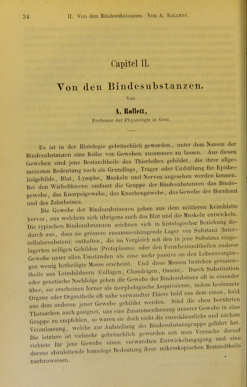 Capitel II. Ton den Bindesubstanzen. Von A. RoUett, Professor der Physiologie in Graz. Es ist in der Histologie gebräuchlich geworden, unter dem Namen der Bindesubstanzen eine Reihe von Geweben zusammen zu fassen. Aus diesen Geweben sind jene Bestandtheile des Thierleibes gebildet, die ihrer allge- meinsten Bedeutung nach als Grundlage, Träger oder Umhüllung für Epithe- lialgebilde, Blut, Lymphe, Muskeln und Nerven angesehen werden können. Bei den Wirbelthieren umfasst die Gruppe der Bindesubstanzen das Binde- gewebe, das Knorpelgewebe, das Knochengewebe, das Gewebe der Hornhaut und des Zahnbeines. ■ -ut Die Gewebe der Bindesubstanzen geben aus dem mittleren Keimblatte hervor aus welchem sich übrigens auch das Blut und die Muskeln entwickeln. Die typ'ischen Bindesubstanzen zeichnen sich in histologischei' Beziehung da- durch aus, dass sie grössere zusammenhängende Lager von Substanz (Inter- cellularsubstanz) enthalten, die im Vergleich mit den in jene Substanz einge- lagerten zelligen Gebilden (Protoplasma) oder den Formbestandtheilen anderer Gewebe unter allen Umständen als eine mehr passive an den Lebensvorgan- oen wenig betheiligle Masse erscheint. Und diese Massen bestehen grossten- tleiiraus'Leimbildnern (Collagen, Chondrigen, Ossein). Durch Substitution odei genetische Nachfolge gehen die Gewebe der Bindesubstanz oft in euiand über sie erscheinen ferner als morphologische Aequivalente, indem bestimmte OrSne oder Organtheile oft nahe verwandter Thiere bald aus dem einen b ld auf dem anderen jener Gewebe gebildet werden. Sind die eben berührten Tb.lsaln auch geeignet, uns eine Zusammenfassung unserer Gewebe in eine ^^uppe zu ^^^^ so waren sie doch nicht die ausschliesshche und nächste v ITassung welche zur Aufstellung der Bindesubstanzgruppe geführt hat. ^ pTettere i t vielmehr gebräuchlich geworden seit man Versuche daiauf h ie für ne Gewebe einen verwandten Entwickelungsgang und eine ;t:s ab::ieH::d! homologe Bedeutung ihrer mikroskopischen Bestandtheile nachzuweisen.