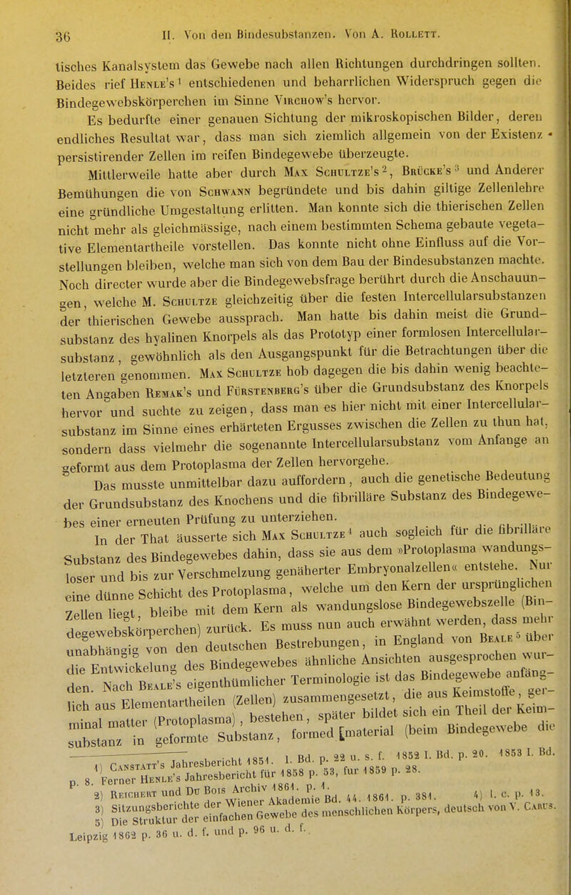 tisches Kanalsyslem das Gewebe nach allen Richtungen durchdringen sollten. Beides rief Henle's i entschiedenen und beharrlichen Widerspruch gegen die Bindegewebskörperchen im Sinne Vmcuow's hervor. Es bedurfte einer genauen Sichtung der mikroskopischen Bilder, deren endliches Resultat war, dass man sich ziemlich allgemein von der Existenz • persistirender Zellen im reifen Bindegewebe überzeugte. Mittlerweile hatte aber durch Max Schültze's 2, Brücke's ^ und Anderei- Bemühungen die von Schwann begründete und bis dahin giltige Zellenlehre eine gründliche Umgestaltung erlitten. Man konnte sich die thierischen Zellen nicht mehr als gleichmässige, nach einem bestimmten Schema gebaute vegeta- tive Elementartheile vorstellen. Das konnte nicht ohne Einfluss auf die Vor- stellungen bleiben, welche man sich von dem Bau der Bindesubstanzen machte. Noch directer wurde aber die Bindegewebsfrage berührt durch die Anschauun- gen, welche M. Schultze gleichzeitig über die festen Intercellularsubstanzen der'thierischen Gewebe aussprach. Man hatte bis dahin meist die Grund- substanz des hyalinen Knorpels als das Prototyp einer formlosen Intercellular- substanz , gewöhnlich als den Ausgangspunkt für die Betrachtungen über die letzteren genommen. Max Schultze hob dagegen die bis dahin wenig beachte- ten Angaben Remak's und Fürstenberg's über die Grundsubstanz des Knorpels hervor und suchte zu zeigen, dass man es hier nicht mit einer Intercellular- substanz im Sinne eines erhärteten Ergusses zwischen die Zellen zu thun hat, sondern dass vielmehr die sogenannte Intercellularsubstanz vom Anfange an aeformt aus dem Protoplasma der Zellen hervorgehe. Das musste unmittelbar dazu auffordern, auch die genetische Bedeutung der Grundsubstanz des Knochens und die fibriUäre Substanz des Bmdegewe- bes einer erneuten Prüfung zu unterziehen. , • u p - ^- fih..-ii=i..p In der That äusserte sich Max Schultze ^ auch sogleich für die fibnUdie Substanz des Bindegewebes dahin, dass sie aus dem «Protoplasma wandungs- Ise und bi zur Verschmelzung genäherter Embryonalzellen« entstehe Nur e ne dünne Schicht des Protoplasma, welche um den Kern der ursprünglichen ZeUen liegt, bleibe mit dem Kern als wandungslose Bindegewebszelle (Bn- de^ew bl^rperchen) zurück. Es muss nun auch erwähnt ^^^^^J^^ unabhän.ic^ von den deutschen Bestrebungen, in England von Be.vle übe. unabhangi von . ^^^^es ähnliche Ansichten ausgesprochen wur- • rZ ^ „ht^8M 1 Bd p. 22 u. S. f. 1852 I. Bd. p. 20. 1853 1. Bd. „ Bb,o,f,«, und Dü 8°'' *'-t;!.Vaä;mie Bd «. .S6,. p. 38<. «1 >■ c P- <3^ S rÄutr et;*:: OetrScJlnsc.nc.en K'i.pe.s de>,..cU vo., V. C„«. Leipzig 1862 p. 36 u. d. f. und P- ■