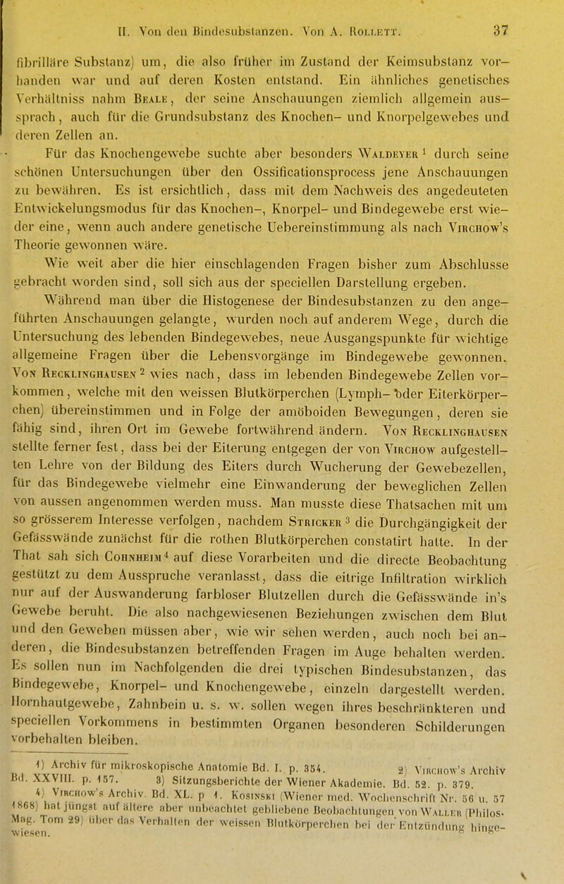 fibrilläre Substanz) um, die also früher im Zustand der Keimsubstanz vor- handen war und auf deren Kosten entstand. Ein ähnliches genetisches Vorhällniss nahm Beale , der seine Anschauungen ziemlich allgemein aus- sprach , auch für die Grundsubslanz des Knochen- und Knorpelgewebes und deren Zellen an. Für das Knochengewebe suchte aber besonders Walbeyer ^ durch seine schönen Untersuchungen über den Ossificationsprocess jene Anschauungen zu bewähren. Es ist ersichtlich, dass mit dem Nachweis des angedeuteten Entwickelungsmodus für das Knochen-, Knorpel- und Bindegewebe erst wie- der eine, wenn auch andere genetische Uebereinstimmung als nach VincHow's Theorie gewonnen wäre. Wie weit aber die hier einschlagenden Fragen bisher zum Abschlüsse gebracht worden sind, soll sich aus der speciellen Darstellung ergeben. Während man über die Histogenese der Bindesubstanzen zu den ange- führten Anschauungen gelangle, wurden noch auf anderem Wege, durch die Untersuchung des lebenden Bindegewebes, neue Ausgangspunkte für wichtige allgemeine Fragen über die Lebensvorgänge im Bindegewebe gewonnen. Von Recklinghaüsen2 wies nach, dass im lebenden Bindegewebe Zellen vor- kommen , welche mit den weissen Blutkörperchen (Lymph- ^der Eilerkörper- chen] übereinstimmen und in Folge der amöboiden Bewegungen, deren sie fähig sind, ihren Ort im Gewebe fortwährend ändern. Von Recklinghausen stellte ferner fest, dass bei der Eiterung entgegen der von Virchow aufgestell- ten Lehre von der Bildung des Eiters durch Wucherung der Gewebezellen, für das Bindegew^ebe vielmehr eine Einwanderung der beweglichen Zellen von aussen angenommen werden muss. Man musste diese Thatsachen mit um so grösserem Interesse verfolgen, nachdem Strickers die Durchgängigkeit der Gefässwände zunächst für die rothen Blutkörperchen constatirt halte. In der That sah sich ConNHEiM^auf diese Vorarbeiten und die directe Beobachtung gestützt zu dem Ausspruche veranlasst, dass die eitrige Infiltration wirklich nur auf der Auswanderung farbloser Blutzellen durch die Gefässwände in's Gewebe beruht. Die also nachgewiesenen Beziehungen zwischen dem Blut und den Geweben müssen aber, wie wir sehen werden, auch noch bei an- deren, die Bindesubstanzen beireffenden Fragen im Auge behalten werden. Es sollen nun im Nachfolgenden die drei typischen Bindesubslanzen, das Bindegewebe, Knorpel- und Knochengewebe, einzeln dargestellt werden. Ilornhautgewebe, Zahnbein u. s. w. sollen wegen ihres beschränkteren und speciellen Vorkommens in bestimmten Organen besonderen Schilderungen vorbehalten bleiben. 1) Archiv für mikroskopische Anntomie Bd. I. p. 3S4. 2) Vmciiow's Archiv Bd. XXVIII. p. 157. 3) Sitzungsberichte der Wiener Akademie. Bd. 52. p 379 ic.o^^'u^''^'^'''' ^^^ P J^osiNSKi (Wiener med. W^ochcnsclwifl Nr. 56 u. 37 1868) hat jungst auf ältere aber unbeachtet gebliebene Beobaolilungen von Wali ni (Pliilos- Mag. Tom 29) über das Verhallen der weissen Blutkörperchen bei der Rnlzündun« hince- wiesen.  imit,».