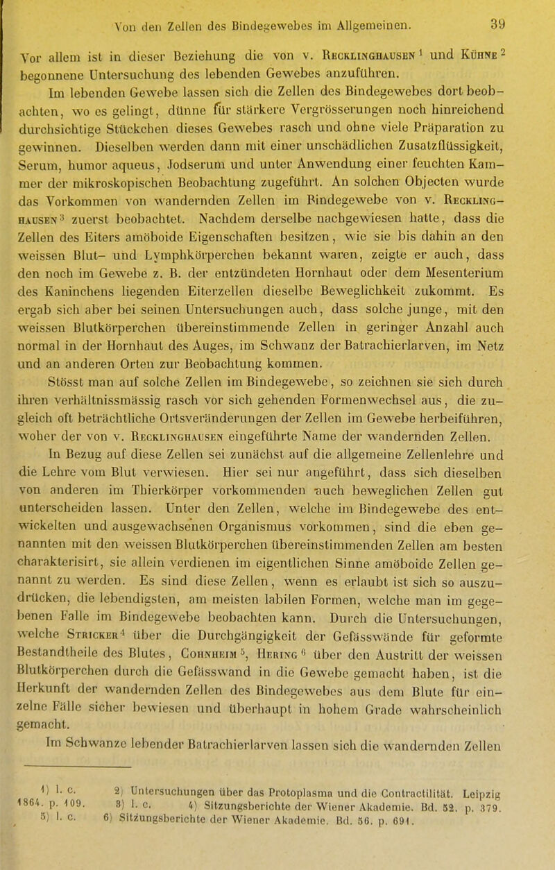 Vor allem ist in dieser Beziehung die von v. RiäCKLiNGHAUSEN ^ und Kühne 2 begonnene Untersuchung des lebenden Gewebes anzuführen. Im lebenden Gewebe lassen sich die Zellen des Bindegewebes dort beob- achten, wo es gelingt, dünne für stärkere Vergrösserungen noch hinreichend durchsichtige Stückchen dieses Gewebes rasch und ohne viele Präparation zu gewinnen. Dieselben werden dann mit einer unschädlichen Zusatzüüssigkeit, Serum, humor aqueus, Jodserum und unter Anwendung einer feuchten Kam- mer der mikroskopischen Beobachtung zugeführt. An solchen Objecten wurde das Vorkommen von wandernden Zellen im Bindegewebe von v. Reckling- hausen ^ zuerst beobachtet. Nachdem derselbe nachgewiesen hatte, dass die Zellen des Eiters amöboide Eigenschaften besitzen, wie sie bis dahin an den weissen Blut- und Lymphkörperchen bekannt waren, zeigte er auch, dass den noch im Gewebe z. B. der entzündeten Hornhaut oder dem Mesenterium des Kaninchens liegenden Eiterzellen dieselbe Beweglichkeit zukommt. Es ergab sich aber bei seinen Untersuchungen auch, dass solche junge, mit den weissen Blutkörperchen übereinstimmende Zellen in geringer Anzahl auch normal in der Hornhaut des Auges, im Schwanz der Batrachierlarven, im Netz und an anderen Orten zur Beobachtung kommen. Stösst man auf solche Zellen im Bindegewebe, so zeichnen sie sich durch ihren verhältnissmässig rasch vor sich gehenden Formenwechsel aus, die zu- gleich oft beträchtliche Ortsveränderuugen der Zellen im Gewebe herbeiführen, woher der von v. Recklinghausen eingeführte Name der wandernden Zellen. In Bezug auf diese Zellen sei zunächst auf die allgemeine Zellenlehre und die Lehre vom Blut verwiesen. Hier sei nur angeführt, dass sich dieselben von anderen im Thierköi^per vorkommenden -auch beweglichen Zellen gut unterscheiden lassen. Unter den Zellen, welche im Bindegewebe des ent- wickelten und ausgewachsenen Organismus vorkommen, sind die eben ge- nannten mit den weissen Blutkörperchen übereinstimmenden Zellen am besten charakterisirt, sie allein verdienen im eigentlichen Sinne amöboide Zellen ge- nannt zu werden. Es sind diese Zellen, wenn es erlaubt ist sich so auszu- drücken, die lebendigsten, am meisten labilen Formen, welche man im gege- benen Falle im Bindegewebe beobachten kann. Durch die Untersuchungen, welche Stricker » über die Durchgängigkeit der Gefässwände für geformte Bestandtheile des Blutes , Cohnheim Hering 5 über den Austritt der weissen Blutkörperchen durch die Gefässwand in die Gewebe gemacht haben, ist die Herkunft der wandernden Zellen des Bindegewebes aus dem Blute für ein- zelne Fälle sicher bewiesen und überhaupt in hohem Grade wahrscheinlich gemacht. Im Schwänze lebender Batrachierlarven lassen sich die wandernden Zellen ^) ^- 2) Untersuchungen über das Protoplasma und die Gontractiiität. Leipzig 1864. p. -lOO. 3) I.e. 4) Sitzungsberichte der Wiener Aicademie. Bd. 52. p. 379. ö) I. c. 6) Sitzungsberichte der Wiener Aicademie. Bd. 56. p. 691.