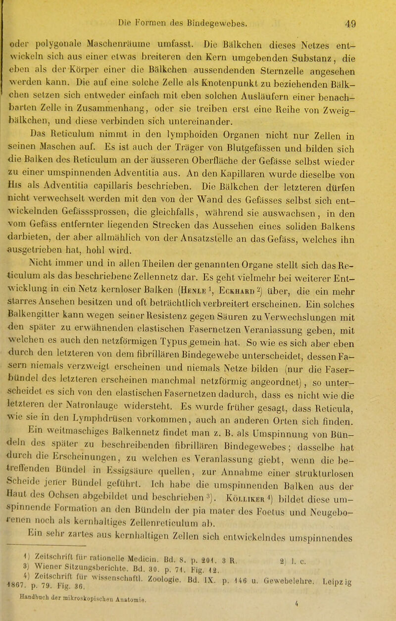 oder polygonale Maschenräuine umfasst. Die Balkchen dieses Netzes ent- wickeln sich aus einer etwas breiteren den Kern umgebenden Substanz, die eben als der Körper einer die Bälkchen aussendenden Sternzelle angesehen werden kann. Die auf eine solche Zelle als Knotenpunkt zu beziehenden Balk- chen setzen sich entweder einfach mit eben solchen Ausläufern einer benach- barten Zelle in Zusammenhang, oder sie treiben erst eine Reihe von Zweig- bälkchen, und diese verbinden sich untereinander. Das Reliculum nimmt in den lymphoiden Organen nicht nur Zellen in seinen Maschen auf. Es ist auch der Träger von Blutgefässen und bilden sich die Balken des Reticulum an der äusseren Oberfläche der Gefässe selbst wieder zu einer umspinnenden Adventitia aus. An den Kapillaren wurde dieselbe von His als Adventitia capillaris beschrieben. Die Bälkchen der letzteren dürfen nicht verwechselt werden mit den von der Wand des Gefässes selbst sich ent- wickelnden Gefässsprossen, die gleichfalls, während sie auswachsen, in den vom Gefäss entfernter liegenden Strecken das Aussehen eines soliden Balkens darbieten, der aber allmählich von der Ansatzstelle an das Gefäss, welches ihn ausgetrieben hat, hohl wird. Nicht immer und in allen Theilen der genannten Organe stellt sich das Re- ticulum als das beschriebene Zellennelz dar. Es geht vielmehr bei weiterer Ent- wicklung in ein Netz kernloser Balken (Henle \ Eckhard 2) über, die ein mehr starres Ansehen besitzen und oft beträchtlich verbreitert erscheinen. Ein solches Balkengitter kann wegen seiner Resistenz gegen Säuren zu Verwechslungen mit den später zu erwähnenden elastischen Fasernetzen Veranlassung geben, mit welchen es auch den netzförmigen Typus gemein hat. So wie es sich aber eben durch den letzteren von dem fibrillären Bindegewebe unterscheidet, dessen Fa- sern niemals verzweigt erscheinen und niemals Netze bilden (nur die Faser- bündel des letzteren erscheinen manchmal netzförmig angeordnet), so unter- scheidet es sich von den elastischen Fasernetzen dadurch, dass es nicht wie die letzleren der Natronlauge widersteht. Es wurde früher gesagt, dass Reticula, wie sie in den Lymphdrüsen vorkommen, auch an anderen Orten sich finden. Ein weitmaschiges Balkennetz findet man z. B. als Umspinnung von Bün- deln des später zu beschreibenden fibrillären Bindegewebes; dasselbe hat durch die Erscheinungen, zu welchen es Veranlassung giebt, wenn die be- treßenden Bündel in Essigsäure quellen, zur Annahme einer strukturlosen Scheide jeder Bündel gefulirl. Ich habe die umspinnenden Balken aus der Haut des Ochsen abgebildet und beschrieben ■^). Köllikek ^) bildet diese um- spinnende Formation an den Bündeln der pia mater des Foetus und Neugebo- renen noch als kernhaltiges Zellenreliculum ab. Ein sehr zartes aus kernhaltigen Zellen sich entwickelndes umspinnendes 1) Zeitsciwift für rationelle Mcdicin. üd. 8. p. 201. 3R 21 1 c 3) Wiener Sitzungsberichte. Bd. 30. p. 71 Fi '12 ■1867!''p^'7'rFig\T wi«sensci.afll. Zoologie. Bd.'lX.'p. 146 u. Gewebelelire. Leipzig Handbuch der mikroskopischen Anatomie. ,