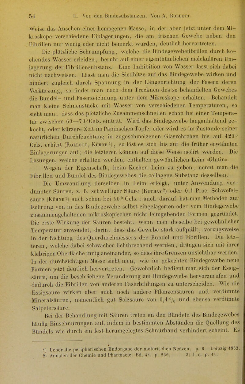 Weise das Ansehen einer homogenen Masse, in der aber jetzt unter dem Mi- kroskope verschiedene Einlagerungen, die am frischen Gewebe neben den Fibrillen nur wenig oder nicht bemerkt wurden, deutlich hervortreten. Die plötzliche Schrumpfung, welche die Bindegewebefibrillen durch ko- chendes Wasser erleiden, beruht auf einer eigenthümlichen molekuliiren Uni- lagerung der Fibrillensubstanz. Eine Imbibition von Wasser lässl sich dabei nicht nachweisen. Lässt man die Siedhitze auf das Bindegewebe wirken und hindert zugleich durch Spannung in der Längenrichlung der Fasern deren Verkürzung, so findet man nach dem Trocknen des so behandelten Gewebes die Bündel- und Faserzeichnung unter dem Mikroskope erhalten. Behandelt man kleine Sehnenslücke mit Wasser von verschiedenen Temperaturen, so sieht man, dass das plötzliche Zusammenschnellen schon bei einer Tempera- tur zwischen 60—TO^Cels. eintritt. Wird das Bindegewebe langanhaltend ge- kocht, oder kürzere Zeit im Papinschen Topfe, oder wird es im Zustande seiner natürlichen Durchfeuchtung in zugeschmolzenen Glasröhrchen bis auf iSO Gels, erhitzt (Rollett, Kühne i) , so löst es sich bis auf die früher erwähnten Einlagerungen auf; die letzteren können auf diese Weise isolirt werden. Die Lösungen, welche erhalten werden, enthalten gewöhnlichen Leim »Glutin«. Wegen der Eigenschaft, beim Kochen Leim zu geben, nennt man die Fibrillen und Bündel des Bindegewebes die collagene Substanz desselben. Die Umwandlung derselben in Leim erfolgt, unter Anwendung ver- düimter Säuren, z. B. schwefliger Säure (Ruthay^) oder 0,1 Proc. Schwefel- säure (Kühne 3) auch schon bei 40 Gels. ; auch darauf hat man Methoden zur Isolirung von in das Bindegewebe selbst eingelagerten oder vom Bindegewebe zusammengehaltenen mikroskopischen nicht leimgebenden Formen gegründet. Die erste Wirkung der Säuren besteht, wenn man dieselbe bei gewöhnlicher Temperatur anwendet, darin, dass das Gewebe stark aufquillt, vorzugsweise in der Richtung des Querdurchmessers der Bündel und Fibrillen. Die letz- teren, welche dabei schwächer lichtbrechend werden, drängen sich mit ihrer klebrigen Oberfläche innig aneinander, so dass ihre Grenzen unsichtbar werden. In der durchsichtigen Masse sieht man, wie im gekochten Bindegewebe neue Formen jetzt deutlich hervortreten. Gewöhnlich bedient man sich der Essig- säure, um die beschriebene Veränderung am Bindegewebe hervorzurufen und dadurch die Fibrillen von anderen Faserbildungen zu unterscheiden. Wie die Essigsäure wirken aber auch noch andere Pflanzensäuren und verdünnte Mineralsäuren, namentlich gut Salzsäure von 0,1% und ebenso verdünnte Salpetersäure. Bei der Behandlung mit Säuren treten an den Bündeln des Bindegewebes häufig Einschnürungen auf, indem in bestimmten Abständen die Quellung des Bündels wie durch ein fest herumgelegtes Schnürband verhindert scheint. Es 1) Ueber die peripherischen Endorgane der motorischen Nerven, p. 6. Leipzig 1862. 2) Annalen der Chemie und Pharmacie. Bd. 41. p. 236. 3) 1. c. p. M.