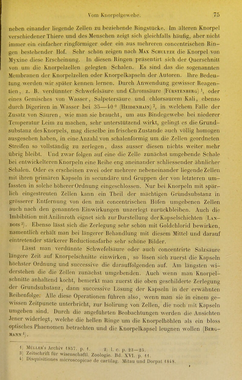 neben einander liegende Zellen zu beziehende Ringstücke. Im älteren Knorpel verschiedener Thiere und des Menschen zeigt sich gleichfalls häufig, aber nicht immer ein einfacher ringförmiger oder ein aus mehreren concentrischen Rin- gen bestehender Hof. Sehr schön zeigen nach Max Schultzk die Knorpel von Myxine diese Erscheinung. In diesen Ringen präsentirt sich der Querschnitt von um die Knorpelzellen gelegten Schalen. Es sind das die sogenannten Membranen der Knorpelzellen oder Knorpelkapseln der Autoren. Ihre Bedeu- tung werden wir später kennen lernen. Durch Anwendung gewisser Reagen- tien, z. B. verdünnter Schwefelsäure und Chromsäure (Fürstenbeug) oder eines Gemisches von Wasser, Salpetersäure und chlorsaureni Kali, ebenso durch Digeriren in Wasser bei 35—40 ^ (Heideniiain) 2^ in welchem Falle der Zusatz von Säuren, wie man sie braucht, um aus Bindegewebe bei niederer Temperatur Leim zu machen, sehr unterstützend wirkt, gelingt es die Grund- substanz des Knorpels, mag dieselbe im frischen Zustande auch völlig homogen ausgesehen haben, in eine Anzahl von schalenförmig um die Zellen geordneten Streifen so vollständig zu zerlegen, dass ausser diesen nichts weiter mehr übrig bleibt. Und zwar folgen auf eine die Zelle zunächst umgebende Schale bei entwickelteren Knorpeln eine Reihe eng aneinander schliessender ähnlicher Schalen. Oder es erscheinen zwei oder mehrere nebeneinander liegende Zellen mit ihren primären Kapseln in secundare und Gruppen der von letzteren um- fassten in solche höherer Ordnung eingeschlossen. Nur bei Knorpeln mit spär- lich eingestreuten Zellen kann ein Theil der mächtigen Grundsubstanz in grösserer Entfernung von den mit concentrischen Höfen umgebenen Zellen auch nach den genannten Einwirkungen unzerlegt zurückbleiben. Auch die Imbibition mit Anilinroth eignet sich zur Darstellung der Kapselschichten (Lan- Dors'^). Ebenso lässt sich die Zerlegung sehr schön mit Goldchlorid bewirken, namentlich erhalt man bei längerer Behandlung mit diesem Mittel und darauf eintretender stärkerer Reductionsfarbe sehr schöne Bilder. Lässt man verdünnte Schwefelsäure oder auch concenlrirte Salzsäure längere Zeit auf Knorpelschnitte einwirken, so lösen sich zuerst die Kapseln höchster Ordnung und successive die darauffolgenden auf. Am längsten wi- derstehen die die Zellen zunächst umgebenden. Auch wenn man Knorpel- schnitte anhallend kocht, bemerkt man zuerst die oben geschilderte Zerlegung der Grundsubstanz, dann successive Lösung der Kapseln in der erwähnten Reihenfolge. Alle diese Operationen führen also, wenn man sie in einem ge- wissen Zeitpuncte unterbricht, zur Isolirung von Zellen, die noch mit Kapseln umgeben sind. Durch die angeführten Beobachtungen werden die Ansichten Jener widerlegt, welche die hellen Ringe um die Knorpelhöhlen als ein bloss optisches Phaenomen betrachten und die Knorpelkapsel leugnen wollen (Berü- i) Müli,er'.s Arcliiv 1807. p. 1. i. q p 23—2o. 3) Zeitschrift für wisenscliafll. Zoologie. Bd. XVI. p.'il. /.) Disquisitiones microscopicac de carlilag. Milau und Dorpal ISA8.