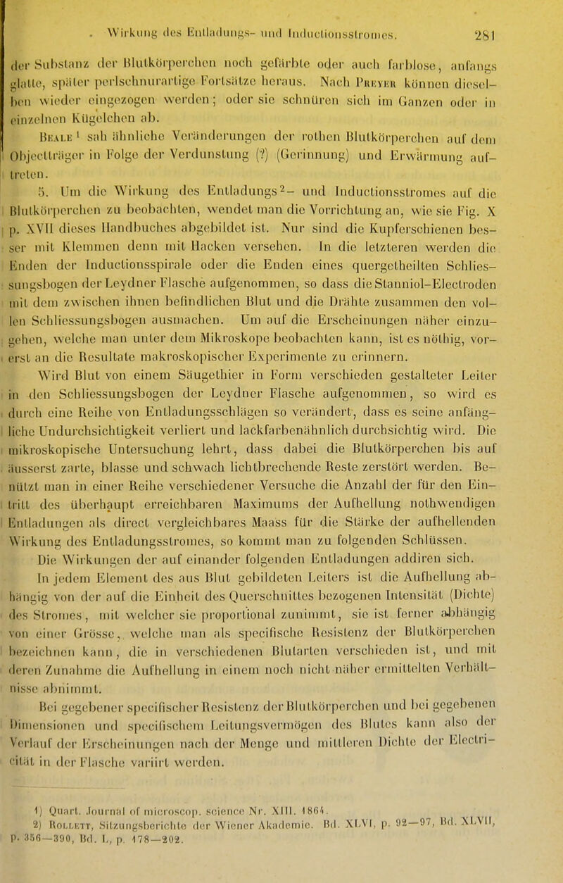 (lei-Sul)slanz clor Hlulkörpcrclion noch goliirblc oder iiucli larhloso, ;iiil;iii^s <j,\-Mc, spälcr porlschmii-arligo Forlsiitzo heraus. Nach Piinyiiii können diesel- ben wieder eingezogen werden; oder sie schnüren sich im Ganzen oder in cinzehien Kügelchen ab. Bkale ' sah ähnliche Veränderungen der rolhcn Blutkörperchen auf dem Objecllrägei- in Folge der Vei dunslung (?) (Gerinnung) und ErwÜrmung auf- I treten. 5. Um die Wirkung des Entladungs^- und Inductionsslromcs auC die I Blutkörperchen zu beobachten, wendet man die Vorrichtung an, wie sie Fig. X I p. XVII dieses Handbuches abgebildet ist. Nur sind die Kupferschienen bes- ■ ser mit Klemmen denn mit Hacken versehen, in die letzleren werden die Enden der Inductionsspirale oder die Enden eines qucrgelheilten Schlies- sungsbogen der Lcydner Flasche aufgenommen, so dass die Stanniol-Electroden mit dem zw ischen ihnen befindlichen Blut und die Drähte zusammen den vol- len Schliessungsbogen ausmachen. Um auf die Erscheinungen näher einzu- I gehen, welche man unter dem Mikroskope beobachten kann, islesnölhig, vor- 1 erst an die Resultate raaki'oskopischer Experimente zu erinnern. Wird Blut von einem Säugelhier in Form verschieden gestalteter Leiter in den Schliessungsbogen der Leydner Flasche aufgenommen, so wird es . durch eine Reihe von Entladungsschlägen so verändert, dass es seine anfäng- 1 liehe Undurchsichtigkeit verliert und lackfarbenähnlich durchsichtig wird. Die I mikroskopische Untersuchung lehrt, dass dabei die Blutkörperchen bis auf äusserst zarte, blasse und schwach lichtbrechende Reste zerstört werden. Be- nützt man in einer Reihe verschiedener Versuche die Anzahl der für den Ein- . tritt des überhaupt erreichbaren Maximums der Aufhellung nolhwendigen I Entladungen als dircct vergleichbares Maass für die Stärke der aufhellenden Wirkung des Entladungsstromes, so kommt man zu folgenden Schlüssen. Die Wirkungen der auf einander folgenden Entladungen addiren sich. In jedem Element des aus Blut gebildeten Leiters ist die Aufhellung ab- hängig von der auf die Einheit des Querschnittes bezogenen Intensität (Dichte) ' des Stromes, mit welcher sie proportional zuninnnt, sie ist ferner .iJihängig von einer Grösse, welche man als specifische Resistenz der Blutkörperchen I bezeichnen kfinn , die in verschiedenen Blutarten verschieden ist, und mit deren Zunahme die Aufhellung in einem noch nicht näher ermittelten Verhält- nisse abnimmt. Hei gegebener specifischer Resistenz der Blutkörperchen und bei gegebenen Dimensionen und specifischem Leitungsvermögen des Blutes kann also der Verlauf der iM-scheinungen nach der Menge und mittleren Dichte der Electri- ' ität in der Flasche var'iirt werden. 1j Quart, .(oniniil of niiciosoop. S(!'k'iic(i Nr. XIII. ISfi'!. 2) RoLLKTT, Sit/.iing,si)criclilc der Winrior Akiulnmio. Bd. XLVI, p. 92—97, Bd. XLVIl, P. 3S6—390, Bd. L, p. -178—202.