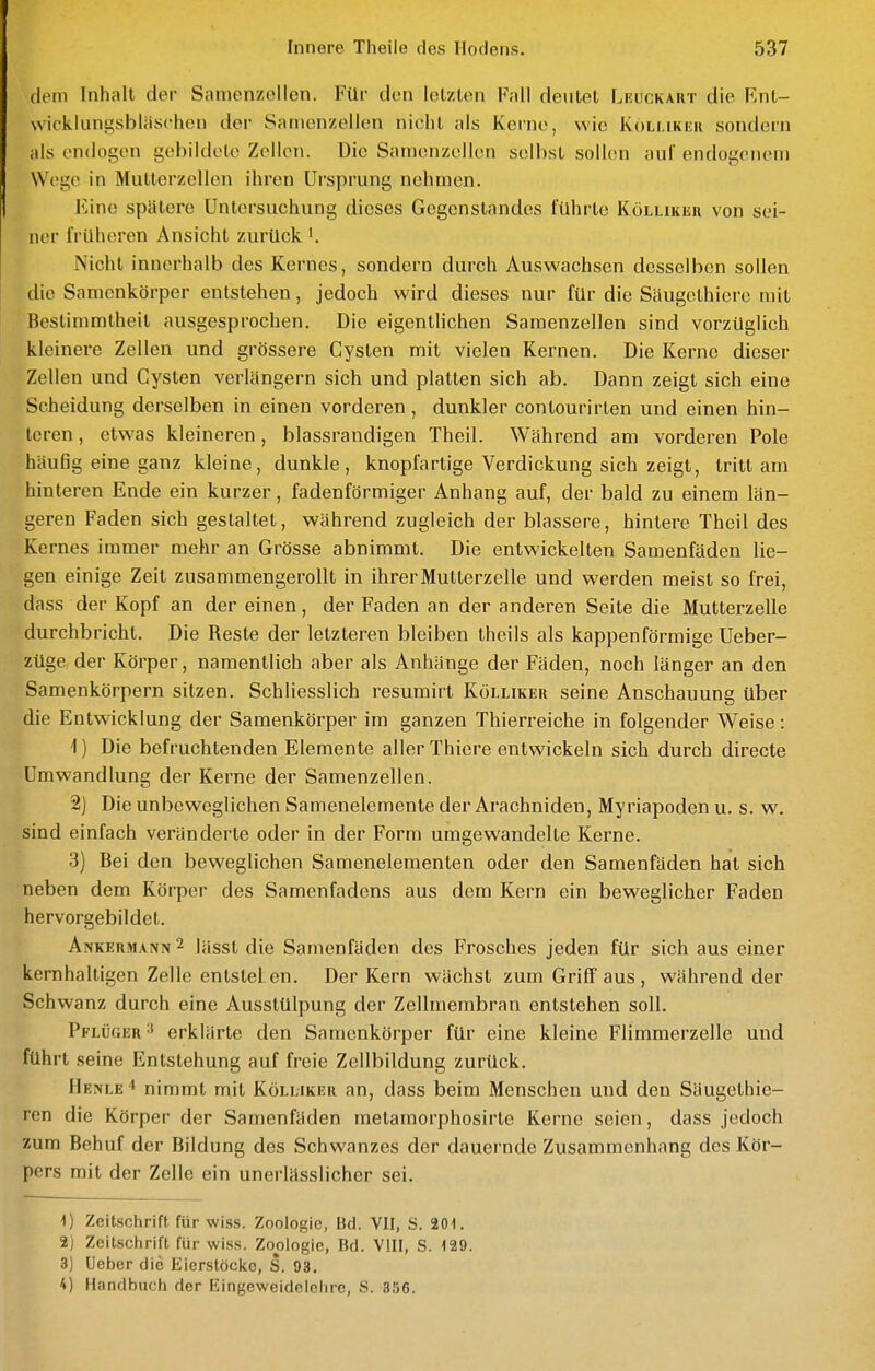 dem Inhalt der Samenzellen. Für den letzten F;ill deutet Leuckart die Fnt- wicklungsblfischen der Samenzellen nicht als Kei-ne, wie Köllikek sondern als endogen gebildete Zellen. Die Samenzellen selbst sollen au! endogenem Wege in Mutterzellen ihren Ursprung nehmen. Eine spätere Untersuchung dieses Gegenstandes führte Köllikeii von sei- ner früheren Ansicht zurück '. Nicht innerhalb des Kernes, sondern durch Auswachsen desselben sollen die Samenkörper entstehen, jedoch wird dieses nur für die Säugethiere mit Bestimmtheit ausgesprochen. Die eigentlichen Samenzellen sind vorzüglich kleinere Zellen und grössere Cysten mit vielen Kernen. Die Kerne dieser Zellen und Cysten verlängern sich und platten sich ab. Dann zeigt sich eine Scheidung derselben in einen vorderen, dunkler contourirten und einen hin- teren , etwas kleineren, blassrandigen Theil. Während am vorderen Pole häufig eine ganz kleine, dunkle, knopfartige Verdickung sich zeigt, tritt am hinteren Ende ein kurzer, fadenförmiger Anhang auf, der bald zu einem län- geren Faden sich gestaltet, während zugleich der blassere, hintere Theil des Kernes immer mehr an Grösse abnimmt. Die entwickelten Samenfäden lie- gen einige Zeit zusammengerollt in ihrer Mutterzelle und werden meist so frei, dass der Kopf an der einen, der Faden an der anderen Seite die Mutterzelle durchbricht. Die Reste der letzteren bleiben theils als kappenförmige Ueber- züge der Körper, namentlich aber als Anhänge der Fäden, noch länger an den Samenkörpern sitzen. Schliesslich resumirt Kölliker seine Anschauung über die Entwicklung der Samenkörper im ganzen Thierreiche in folgender Weise: 1) Die befruchtenden Elemente aller Thiere entwickeln sich durch directe Umwandlung der Kerne der Samenzellen. 2) Die unbeweglichen Samenelemente der Arachniden, Myriapoden u. s. w. sind einfach veränderte oder in der Form umgewandelte Kerne. 3) Bei den beweglichen Samenelemenlen oder den Samenfäden hat sich neben dem Körper des Samenfadens aus dem Kern ein beweglicher Faden hervorgebildet. Ankermann ^ lässt die Samenfäden des Frosches jeden für sich aus einer kernhaltigen Zelle entstel en. Der Kern wächst zum Griff aus, während der Schwanz durch eine Ausstülpung der Zellmembran entstehen soll. Pflüger ^ erklärte den Samenkörper für eine kleine Flimmerzelle und führt seine Entstehung auf freie Zellbildung zurück. Henle'* nimmt mit Kömjker an, dass beim Menschen und den Säugethie- ren die Körper der Samenfäden metamorphosirte Kerne seien, dass jedoch zum Behuf der Bildung des Schwanzes der dauernde Zusammenhang des Kör- pers mit der Zelle ein unerlässlicher sei. 1) Zeitschrift für wiss. Zoologie, Bd. VII, S. 201. 2) Zeitschrift für wiss. Zoologie, Bd. VIII, S. 129. 3) Ueber die Eierstöcke, S. 93. 4) Handbuch der Blingeweideielire, S. 356.