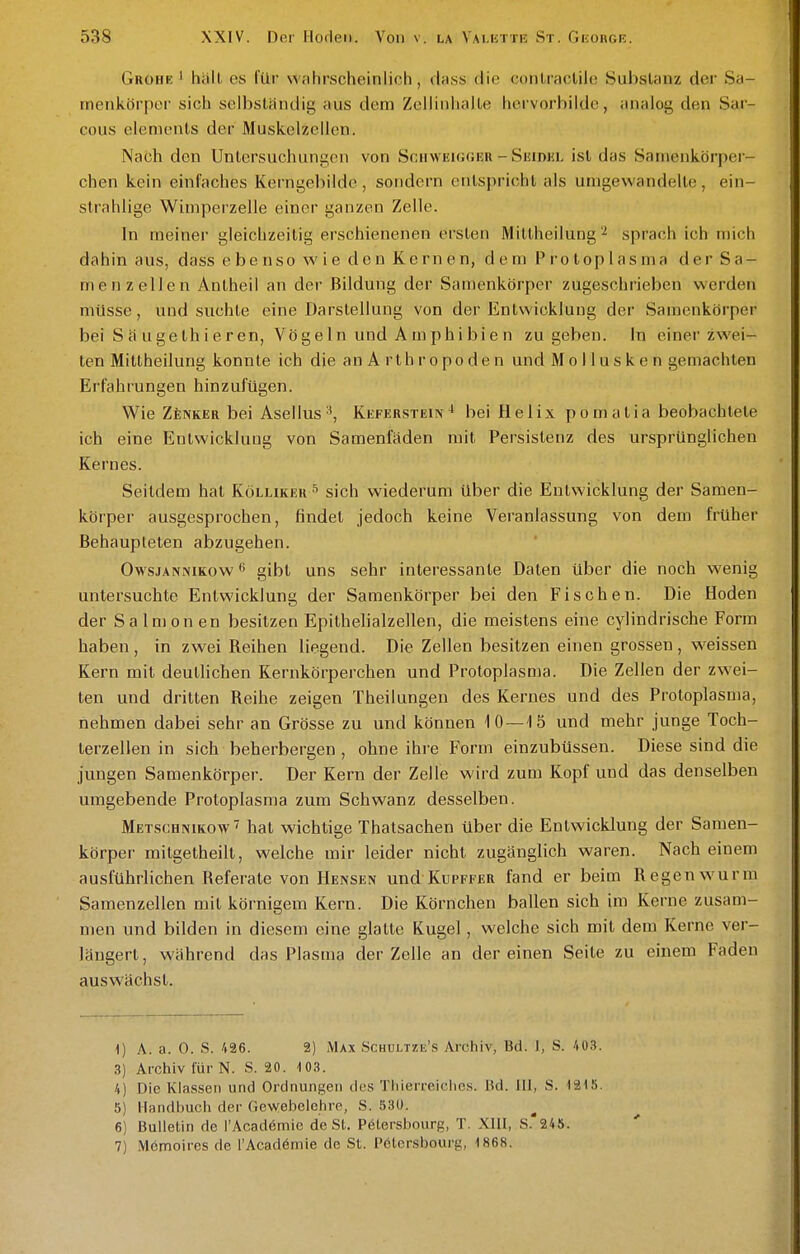 Grohe 1 hall es für wahrscheinlich, duss die conLraclile Substanz der Sa- menkörpLM- sich selbständig aus dem Zellinhalte hcrvorbilde, analog den Sar- cous Clements der Muskelzellen. Nach den Untersuchunij;on von ScHWiäiGfiiiR - Suidhl ist das Satnenkörpei - chen kein einfaches Kerngebilde, sondern entspricht als umgewandelte, ein- strahlige Wimperzelle einer ganzen Zelle. In meiner gleichzeitig erschienenen ersten Mittheilung ^ sprach ich mich dahin aus, dass ebenso wie den Kernen, dem Protoplasma der Sa- menzellen Anlheil an der Bildung der Samenkörper zugeschrieben werden müsse, und suchte eine Darstellung von der Entwicklung der Samenkörper bei S ä u ge th i e r en, Vöge 1 n und A m ph i bi e n zugeben. In einer zwei- ten Mittheilung konnte ich die an A rth r opo den und Mo 11 uske n gemachten Erfahrungen hinzufügen. Wie ZtNKER bei Asellus'', Keferstein^ bei Helix pomatia beobachtete ich eine Entwicklung von Samenfäden mit Persistenz des ursprünglichen Kernes. Seitdem hat Kölukeu^ sich wiederum über die Entwicklung der Samen- körper ausgesprochen, findet jedoch keine Veranlassung von dem früher Behaupteten abzugehen. OwsjANNiKow gibt uns sehr interessante Daten über die noch wenig untersuchte Entwicklung der Samenkörper bei den Fischen. Die Hoden der Salmon en besitzen Epithelialzellen, die meistens eine cylindrische Form haben, in zwei Reihen liegend. Die Zellen besitzen einen grossen, weissen Kern mit deutlichen Kernkörperchen und Protoplasma. Die Zellen der zwei- ten und dritten Reihe zeigen Theilungen des Kernes und des Protoplasma, nehmen dabei sehr an Grösse zu und können 10—15 und mehr junge Toch- terzellen in sich beherbergen , ohne ihre Form einzubüssen. Diese sind die jungen Samenkörper. Der Kern der Zelle wird zum Kopf und das denselben umgebende Protoplasma zum Schwanz desselben. Metschnikow^ hat wichtige Thatsachen über die Entwicklung der Samen- körper mitgetheill, welche mir leider nicht zugänglich waren. Nach einem ausführlichen Referate von Mensen und Kupffer fand er beim Regenwurm Samenzellen mit körnigem Kern. Die Körnchen ballen sich im Kerne zusam- men und bilden in diesem eine glatte Kugel, welche sich mit dem Kerne ver- längert, während das Plasma der Zelle an dereinen Seite zu einem Faden aus wächst. 1) A. a. 0. S. 426. 2) Max Schültze's Archiv, Bd. I, S. Aü3. 3) Archiv für N. S. 20. -10.3. 4) Die Klassen und Ordnungen dos Tliierreiclies. Bd. III, S. 1215. 5) Handbuch der Gewebelehre, S. 530. 6) Bulletin de l'Acadömic de St. Pölershourg, T. XIII, S.'248. 7) Memoires de l'Acadömie de St. Pölcrsbourg, 1868.