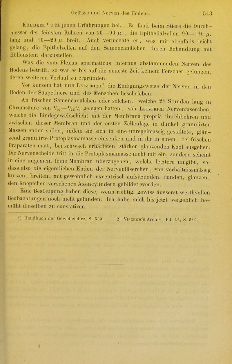 KöLLiKEK ' tritt jenen Erfahrungen bei. Er fand beim Stiere die Durch- messer der feinsten Röhren von 40—90 (.i., die Epithelialzellen 90—MO ^t. lang und 10—20 ^t. breit. Auch vermochte er, was mir ebenfalls leicht gelang, die Epitholzellen auf den Samencanälchen durch Behandlung mit Höllenstein darzustellen. Was die vom Plexus spermaticus internus abstammenden Nerven des Hodens betrifft, so war es bis auf die neueste Zeit keinem Forscher gelungen, deren weiteren Verlauf zu ergründen. Vor kurzem hat nun Letzerich 2 die Endigungsweise der Nerven in den Hoden der Säugethiere und des Menschen beschrieben. An frischen Samencanälchen oder solchen , welche 24 Stunden lanü in Ghromsäure von Voo —VssVo gelegen hatten, sah Letzerich Nervenfäserchen, welche die Bindegewebschicht mit der Membrana propria durchbohren und zwischen dieser Membran und der ersten Zellenlage in dunkel granuhrten Ma ssen enden sollen, indem sie sich in eine unregelmässig gestaltete, glän- zend granulirte Protoplasmamasse einsenken und in ihr in einen, bei frischen Präparaten matt, bei schwach erhärteten stärker glänzenden Kopf ausgehen. Die Nervenscheide tritt in die Protoplasmamasse nicht mit ein, sondern scheint in eine ungemein feine Membran überzugehen, welche letztere umgibt, so- dass also die eigentlichen Enden der Nervenfäserchen, von verhältnissmässig kurzen, breiten, mit gewöhnlich excentrisch aufsitzenden, runden, glänzen- den Knöpfchen versehenen Axencylindern gebildet werden. Eine Bestätigung haben diese, wenn richtig, gewiss äusserst werthvollen Beobachtungen noch nicht gefunden. Ich habe mich bis jetzt vergeblich be- müht dieselben zu constatiren. ■I) Handbuch der Gewebelehre, S. 333. 2) Virchow's Archiv, Bd. 42, S. 510.