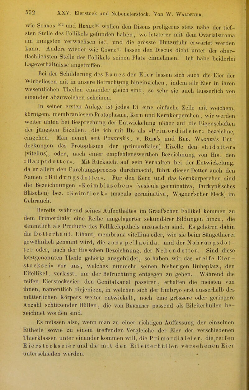 wie ScHRÖN und Henle wollen den Discus proligerus stets nahe der tief- sten Stelle des Follikels gefunden haben, wo letzterer mit dem Ovarialstroma am innigsten verwachsen ist, und die grösste Blutzufuhr erwartet werden kann. Andere wieder wie Coste lassen den Discus dicht unter der ober- flächlichsten Stelle des Follikels seinen Platz einnehmen. Ich habe beiderlei Lageverhältnisse angetroffen. Bei der Schilderung des B a u e s der Eier lassen sich auch die Eier der Wirbellosen mit in unsere Betrachtung hineinziehen , indem alle Eier in ihren wesentlichen Theilen einander gleich sind, so sehr sie auch äusserlich von einander abzuweichen scheinen. In seiner ersten Anlage ist jedes Ei eine einfache Zelle mit weichem, körnigem, membranlosem Protoplasma, Kern und Kernkörperchen ; wir werden weiter unten bei Besprechung der Entwickelung näher auf die Eigenschaften der jüngsten Eizellen, die ich mit His als »Primordial eier« bezeichne, eingehen. Man nennt seit Purkyne's , v. Baer's und Rud. Wagner's Ent- deckungen das Protoplasma der (primordialen) Eizelle den »Eidotter« (vitellus), oder, nach einer empfehlenswerthen Bezeichnung von His, den »Hauptdotter«. Mit Rücksicht auf sein Verhalten bei der Entwickelung, da er allein den Furchungsprocess durchmacht, führt dieser Dotter auch den Namen »Bildungsdotter«. Für den Kern und das Kernkörperchen sind die Bezeichnungen »Keimbläschen« (vesicula germinativa, Purkyne'sches Bläschen) bez. »Keimfleck« (macula germinativa, Wagner'scher Fleck) im Gebrauch. Bereits während seines Aufenthaltes im Graafschen Follikel kommen zu dem Primordialei eine Reihe umgelagerter sekundärer Bildungen hinzu, die sämmtlich als Producte des Follikelepithels anzusehen sind. Es gehören dahin die Dotterhaut, Eihaut, membrana vitellina oder, wie sie beim Sängethierei gewöhnlich genannt wird, die z ona pellucida , und der Nahrungs do t- ter oder, nach der His'schen Bezeichnung, der Nebendotter. Sind diese letztgenannten Theile gehörig ausgebildet, so haben wir das »reife Eier- stocksei« vor uns, welches nunmehr seinen bisherigen Ruheplatz, den EifoUikel, verlässt, um der Befruchtung entgegen zu gehen. Während die reifen Eierstockseier den Genitalkanal passiren, erhalten die meisten von ihnen, namentlich diejenigen, in welchen sich der Embryo erst ausserhalb des mütterlichen Körpers weiter entwickelt, noch eine grössere oder geringere Anzahl schützender Hüllen, die von Reichert passend als Eileiterhüllen be- zeichnet worden sind. Es müssen also, wenn man zu einer richtigen Auffassung der einzelnen Eitheile sowie zu einem trefiFenden Vergleiche der Eier der verschiedenen Thierklassen unter einander kommen will, die Primordialeier, die/eifen E ierstockseier und die mit den Eileiterhüllen versehenen Eier unterschieden werden.