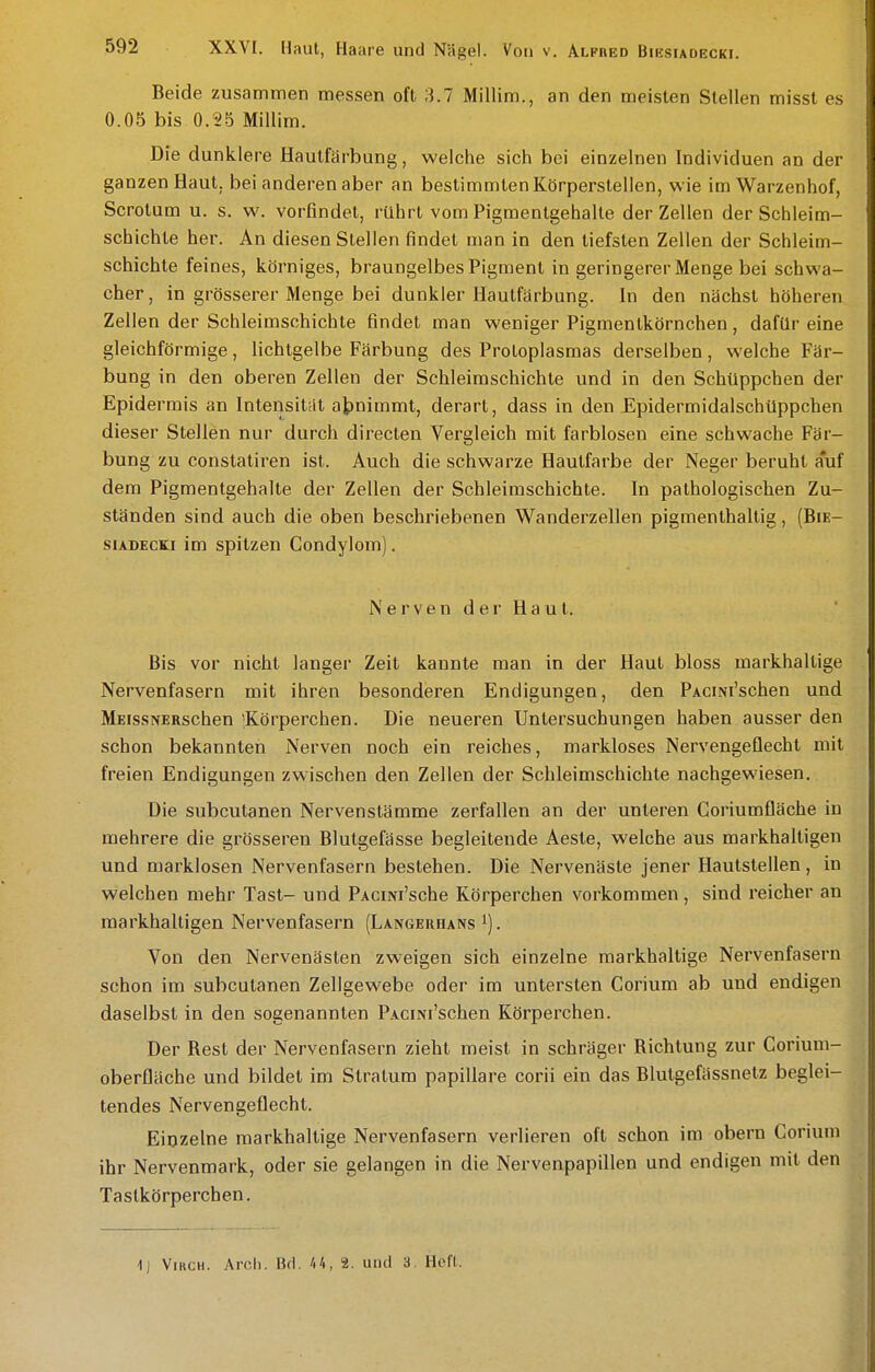 Beide zusammen messen oft 3.7 Millim., an den meisten Stellen misst es 0.05 bis 0.25 Millim. Die dunklere Hautfarbung, welche sich bei einzelnen Individuen an der ganzen Haut, bei anderen aber an bestimmten Körperstellen, wie im Warzenhof, Scrotum u. s. w. vorfindet, rührt vom Pigmentgehalte der Zellen der Schleim- schichte her. An diesen Stellen findet man in den tiefsten Zellen der Schleim- schichte feines, körniges, braungelbes Pigment in geringerer Menge bei schwa- cher, in grösserer Menge bei dunkler Hautfärbung. In den nächst höheren Zellen der Schleimschichte findet man weniger Pigmentkörnchen, dafür eine gleichförmige, lichtgelbe Färbung des Protoplasmas derselben, welche Fär- bung in den oberen Zellen der Schleiraschichte und in den Schüppchen der Epidermis an Intensität abnimmt, derart, dass in den Epidermidalschüppchen dieser Stellen nur durch directen Vergleich mit farblosen eine schwache Fär- bung zu constatiren ist. Auch die schwarze Hautfarbe der Neger beruht auf dem Pigmentgehalte der Zellen der Schleimschichte. In pathologischen Zu- ständen sind auch die oben beschriebenen Wanderzellen pigmenthaltig, (Bie- siADECKi im spitzen Condylom). N e r V e n d e r H a u t. Bis vor nicht langer Zeit kannte man in der Haut bloss markhaltige Nervenfasern mit ihren besonderen Endigungen, den PAcmi'schen und MEissNERschen 'Körperchen. Die neueren Untersuchungen haben ausser den schon bekannten Nerven noch ein reiches, markloses Nervengeflecht mit freien Endigungen zwischen den Zellen der Schleimschichte nachgewiesen. Die subcutanen Nervenstämme zerfallen an der unteren Coriumfläche in mehrere die grösseren Blutgefässe begleitende Äeste, welche aus markhaltigen und marklosen Nervenfasern bestehen. Die Nervenäste jener Hautstellen, in welchen mehr Tast- und PAcmi'sche Körperchen vorkommen, sind reicher an markhaltigen Nervenfasern (Langerhans . Von den Nervenästen zweigen sich einzelne markhaltige Nervenfasern schon im subcutanen Zellgewebe oder im untersten Corium ab und endigen daselbst in den sogenannten PAciNi'schen Körperchen. Der Rest der Nervenfasern zieht meist in schräger Richtung zur Corium- oberfläche und bildet im Stratum papilläre corii ein das Blutgefässnetz beglei- tendes Nervengeüecht. Eipzelne markhaltige Nervenfasern verlieren oft schon im obern Corium ihr Nervenmark, oder sie gelangen in die Nervenpapillen und endigen mit den Tastkörperchen. 1) ViucH. Arcli. Bfl. 44, 2. und 3. Hcfl.