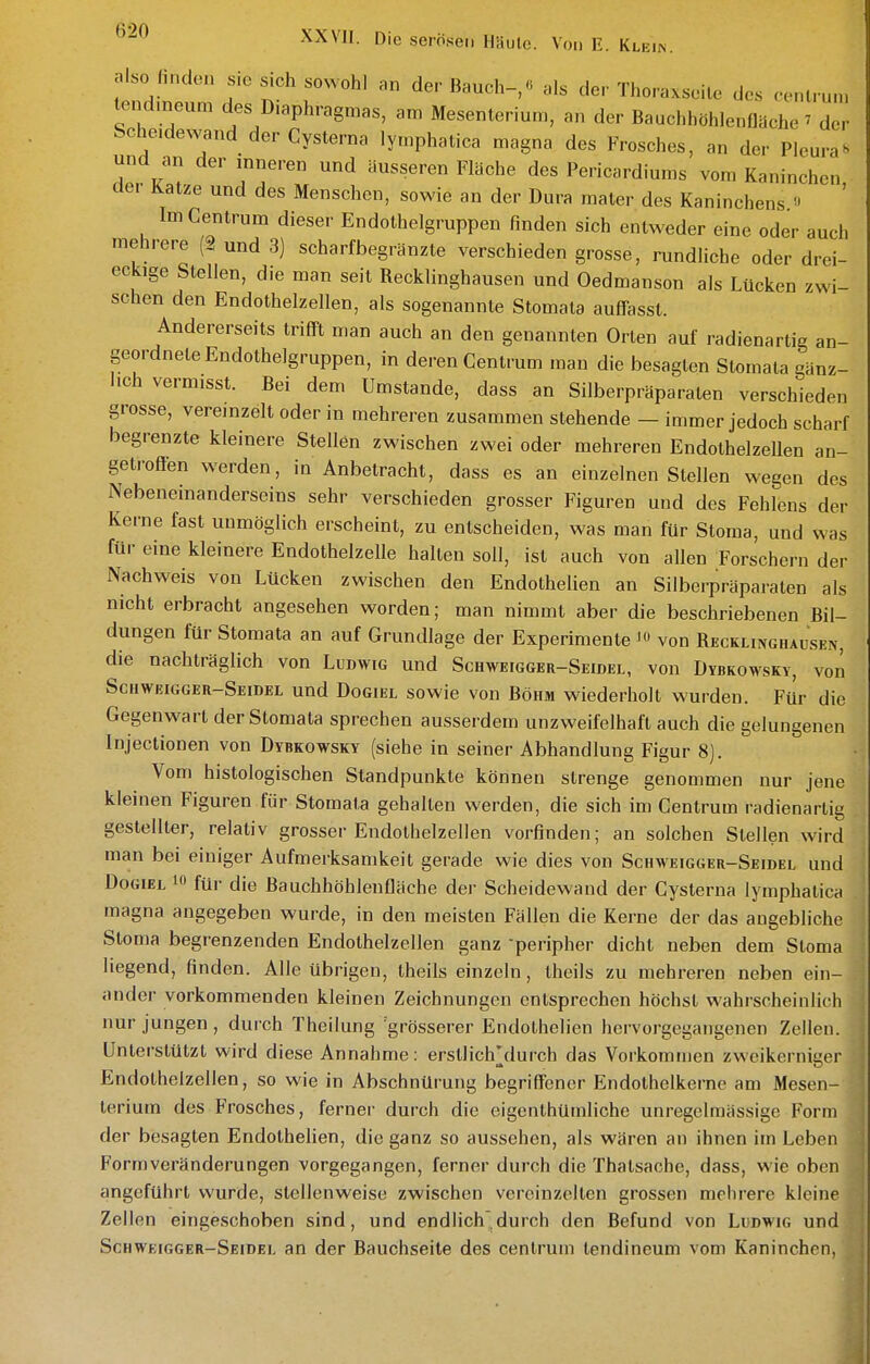 XXVII. Die serösen Haute. Von E. Klein. also finden s.e sich sowohl an der Bauch-,« als der Thoraxseile des centru.n lend.neum des Diaphragmas, am Mesenterium, an der Bauchhöhlenflache ^ der Scheidewand der Cysterna lymphatica magna des Frosches, an der Pleura»> und an der inneren und äusseren Fläche des Pericardiums vom Kaninchen, dei Katze und des Menschen, sowie an der Dura raaler des Kaninchens  Im Gentrum dieser Endothelgruppen finden sich entweder eine oder auch mehrere (2 und 3) scharfbegränzte verschieden grosse, rundliche oder drei- eckige Stellen, die man seit Recklinghausen und Oedmanson als Lücken zwi- schen den Endothelzellen, als sogenannte Stomata auffasst. Andererseits trifiFl man auch an den genannten Orlen auf radienartig an- geordnete Endothelgruppen, in deren Centrum man die besagten Stomata gänz- lich vermisst. Bei dem Umstände, dass an Silberpräparaten verschieden grosse, vereinzelt oder in mehreren zusammen stehende - immer jedoch scharf begrenzte kleinere Stellen zwischen zwei oder mehreren Endothelzellen an- getroffen werden, in Anbetracht, dass es an einzelnen Stellen wegen des Nebeneinanderseins sehr verschieden grosser Figuren und des Fehlens der Kerne fast unmöglich erscheint, zu entscheiden, was man für Stoma, und was für eine kleinere Endothelzelle halten soll, ist auch von allen Forschern der Nachweis von Lücken zwischen den Endothelien an Silberpräparaten als nicht erbracht angesehen worden; man nimmt aber die beschriebenen Bil- dungen für Stomata an auf Grundlage der Experimente von Recklinghausen, die nachträglich von Ludwig und Schweigger-Seidel, von Dybkowsky, von Schweigger-Seidel und Dogiel sowie von Böhm wiederholt wurden. Für die Gegenwart der Stomata sprechen ausserdem unzweifelhaft auch die gelungenen Injectionen von Dybkowsky (siehe in seiner Abhandlung Figur 8). Vom histologischen Standpunkte können strenge genommen nur jene kleinen Figuren für Stomata gehalten werden, die sich im Centrum radienartig gestelller, relativ grosser Endothelzellen vorfinden; an solchen Stellen wird man bei einiger Aufmerksamkeit gerade wie dies von Schweigger-Seidel und Dogiel i für die Bauchhöhlenfläche der Scheidewand der Cysterna lymphatica magna angegeben wurde, in den meisten Fällen die Kerne der das angebliche Stoma begrenzenden Endothelzellen ganz peripher dicht neben dem Stoma liegend, finden. Alle übrigen, theils einzeln, theils zu mehreren neben ein- ander vorkommenden kleinen Zeichnungen entsprechen höchst wahrscheinlich nur jungen, durch Theilung grösserer Endothelien hervorgegangenen Zeilen. Unterstützt wird diese Annahme: erstlichjlurch das Vorkommen zweikerniger Endothelzellen, so wie in Abschnürung begriffener Endolhelkerne am Mesen- terium des Frosches, ferner durch die eigenthümliche unregelraässige Form der besagten Endothelien, die ganz so aussehen, als wären an ihnen im Leben Form Veränderungen vorgegangen, ferner durch die Thatsache, dass, wie oben angeführt wurde, stellenweise zwischen vereinzelten grossen mehrere kleine Zellen eingeschoben sind, und endlich durch den Befund von Ludwig und Schweigger-Seidel an der Bauchseite des centrum lendincum vom Kaninchen,